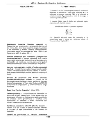 NSR-10 – Capítulo C.2 – Notación y definiciones
REGLAMENTO COMENTARIO©
C-39
El subíndiceu se usa solamente para denotar las resistencias
requeridas, la resistencia a carga axial requerida (Pu), la
resistencia a momento requerida (Mu), y la resistencia a
cortante requerida (Vu), calculadas a partir de las cargas y
fuerzas mayoradas aplicadas.
El requisito básico para el diseño por resistencia puede
expresarse de la siguiente manera:
Resistencia de diseño ≥ Resistencia requerida
φPn ≥ Pu
φMn ≥ Mu
φVn ≥ Vu
Para discusión adicional sobre los conceptos y la
nomenclatura para el diseño por resistencia véanse el
Comentario© del Capítulo C.9.
Resistencia requerida (Required strength) —
Resistencia que un elemento, o una sección transversal
del mismo, debe tener para resistir las cargas mayoradas
o los momentos y fuerzas internas correspondientes
combinadas según lo estipulado en este Título C del
Reglamento NSR-10. Véase C.9.1.1.
Sección controlada por compresión (Compression
controlled section) — Sección transversal en la cual la
deformación unitaria neta por tracción en el acero extremo
en tracción, a la resistencia nominal, es menor o igual al
límite de deformación unitaria controlada por compresión.
Sección controlada por tracción (Tension controlled
section) — Sección transversal en la cual la deformación
unitaria neta de tracción en el acero extremo en tracción,
en el estado de resistencia nominal, es mayor o igual que
0.005.
Sistema de resistencia ante fuerzas sísmicas
(Seismic-force-resisting system) — Porción de la
estructura que se diseña para resistir las fuerzas sísmicas
de diseño exigidas por el Título A del Reglamento NSR-10
cumpliendo las disposiciones y combinaciones de carga
aplicables.
Supervisor Técnico (Inspector) - Véase C.1.3.
Tendón (Tendon) — En aplicaciones de pretensado, el
tendón es el acero preesforzado. En las aplicaciones de
postensado, el tendón es el conjunto completo consistente
en anclajes, acero preesforzado y envoltura para
aplicaciones no adheridas o ductos inyectados con
mortero para aplicaciones adheridas.
Tendón de preesfuerzo adherido (Bonded tendon) —
Tendón en el que el acero de preesforzado está adherido
al concreto ya sea directamente o con mortero de
inyección.
Tendón de preesfuerzo no adherido (Unbonded
 