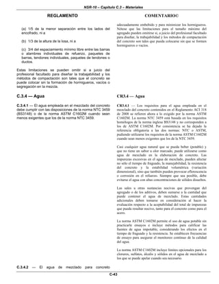 NSR-10 – Capítulo C.3 – Materiales
REGLAMENTO COMENTARIO©
C-43
(a) 1/5 de la menor separación entre los lados del
encofrado, ni a
(b) 1/3 de la altura de la losa, ni a
(c) 3/4 del espaciamiento mínimo libre entre las barras
o alambres individuales de refuerzo, paquetes de
barras, tendones individuales, paquetes de tendones o
ductos.
Estas limitaciones se pueden omitir si a juicio del
profesional facultado para diseñar la trabajabilidad y los
métodos de compactación son tales que el concreto se
puede colocar sin la formación de hormigueros, vacíos o
segregación en la mezcla.
adecuadamente embebido y para minimizar los hormigueros.
Nótese que las limitaciones para el tamaño máximo del
agregado pueden omitirse si, a juicio del profesional facultado
para diseñar, la trabajabilidad y los métodos de compactación
del concreto son tales que pueda colocarse sin que se formen
hormigueros o vacíos.
C.3.4 — Agua CR3.4 — Agua
C.3.4.1 — El agua empleada en el mezclado del concreto
debe cumplir con las disposiciones de la norma NTC 3459
(BS3148) o de la norma ASTM C1602M cuando sean
menos exigentes que los de la norma NTC 3459.
CR3.4.1 — Los requisitos para el agua empleada en el
mezclado del concreto contenidos en el Reglamento ACI 318
de 2008 se refieren ahora a lo exigido por la norma ASTM
C1602M. La norma NTC 3459 está basada en los requisitos
homólogos de la norma inglesa BS3148 y no corresponden a
los de ASTM C1602M. Por consistencia se ha dejado la
referencia obligatoria a las dos normas: NTC o ASTM,
pudiendo utilizarse los requisitos de la norma ASTM C1602M
cuando sean menos exigentes que los de la NTC 3459.
Casi cualquier agua natural que se pueda beber (potable) y
que no tiene un sabor u olor marcado, puede utilizarse como
agua de mezclado en la elaboración de concreto. Las
impurezas excesivas en el agua de mezclado, pueden afectar
no sólo el tiempo de fraguado, la manejabilidad, la resistencia
del concreto y la estabilidad volumétrica (variación
dimensional), sino que también pueden provocar eflorescencia
o corrosión en el refuerzo. Siempre que sea posible, debe
evitarse el agua con altas concentraciones de sólidos disueltos.
Las sales u otras sustancias nocivas que provengan del
agregado o de los aditivos, deben sumarse a la cantidad que
puede contener el agua de mezclado. Estas cantidades
adicionales deben tomarse en consideración al hacer la
evaluación respecto a la aceptabilidad del total de impurezas
que pueda resultar nocivo, tanto para el concreto como para el
acero.
La norma ASTM C1602M permite el uso de agua potable sin
practicarle ensayos e incluye métodos para calificar las
fuentes de agua impotable, considerando los efectos en el
tiempo de fraguado y la resistencia. Se establecen frecuencias
de ensayo para asegurar el monitoreo continuo de la calidad
del agua.
La norma ASTM C1602M incluye límites opcionales para los
cloruros, sulfatos, álcalis y sólidos en el agua de mezclado a
los que se puede apelar cuando sea necesario.
C.3.4.2 — El agua de mezclado para concreto
 