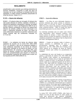 NSR-10 – Capítulo C.3 – Materiales
REGLAMENTO COMENTARIO©
C-44
preesforzado o para concreto que contenga elementos de
aluminio embebidos, incluyendo la parte del agua de
mezclado con la que contribuye la humedad libre de los
agregados, no debe contener cantidades perjudiciales de
iones de cloruros. Véase C.4.3.1.
C.3.5 — Acero de refuerzo CR3.5 — Acero de refuerzo
C.3.5.1 — El refuerzo debe ser corrugado. El refuerzo liso
solo puede utilizarse en estribos, espirales o tendones, y
refuerzo de repartición y temperatura. Además, se pueden
utilizar cuando el Título C del Reglamento NSR-10 así lo
permita: refuerzo consistente en pernos con cabeza para
refuerzo de cortante, perfiles de acero estructural o en
tubos, o elementos tubulares de acero. Las fibras de
acero deformadas dispersas se permiten solamente para
resistir cortante bajo las condiciones indicadas en
C.11.4.6.1(f).
CR3.5.1 — Las fibras de acero deformadas dispersas se
permiten solamente para resistir cortante en elementos a
flexión [véase C.11.4.6.1(f)]. El Título C del Reglamento
NSR-10 no cubre refuerzo de polímeros reforzados con fibra
(Fiber reinforced polymer – FRP). El comité ACI 440 ha
desarrollado guías para el uso de refuerzo de FRP. C.3.2, C.3.3
Los materiales permitidos para ser usados como refuerzo
están especificados. Otros elementos metálicos, como
insertos, pernos de anclajes, o barras lisas usadas como
espigos (dowels) en juntas de expansión o contracción, no se
consideran normalmente como refuerzo bajo las disposiciones
del Título C del Reglamento NSR-10.
C.3.5.2 — La soldadura de barras de refuerzo debe
realizarse de acuerdo con la norma NTC 4040 (AWS
D1.4). La ubicación y tipo de los empalmes soldados y
otras soldaduras requeridas en las barras de refuerzo
deben estar indicados en los planos de diseño o en las
especificaciones del proyecto. Las normas NTC para
barras de refuerzo, excepto NTC 2289 (ASTM A706M),
deben ser complementadas para requerir un informe de
las propiedades necesarias del material para cumplir con
los requisitos de NTC 4040 (AWS D1.4).
CR3.5.2 — Cuando sea necesario soldar el refuerzo, se
requiere considerar la soldabilidad del acero y los
procedimientos adecuados para la soldadura. Las
disposiciones de NTC 4040 (AWS D1.4 Welding Code)
cubren aspectos de la soldadura de barras de refuerzo,
incluyendo criterios para calificar los procedimientos de
soldadura.
La soldabilidad del acero está basada en su composición
química o equivalente de carbono (CE). NTC 4040 (AWS
D1.4 Welding Code) establece un precalentamiento y
temperaturas de entrepaso para un rango de equivalentes de
carbono y tamaños de barra. El equivalente de carbono se
calcula a partir de la composición química de las barras de
refuerzo. NTC 4040 (AWS D1.4 Welding Code) tiene dos
expresiones para calcular el equivalente de carbono. Una
expresión relativamente corta, que considera sólo los
elementos carbono y manganeso, la cual debe usarse en barras
diferentes a las cubiertas por NTC 2289 (ASTM A706M).
Una expresión más completa se da para barras cubiertas por
NTC 2289 (ASTM A706M). La fórmula para el CE dada en
NTC 4040 (AWS D1.4 Welding Code) para barras cubiertas
por NTC 2289 (ASTM A706M) es idéntica a la fórmula para
el CE dada en la norma NTC 2289 (ASTM A706M).
El análisis químico requerido para calcular el equivalente de
carbono, para barras diferentes a las NTC 2289 (ASTM
A706M), no es suministrado rutinariamente por el productor
de barras de refuerzo. Por lo tanto, para la soldadura de barras
de refuerzo diferentes a las NTC 2289 (ASTM A706M), los
planos de construcción o las especificaciones de proyecto
deben requerir específicamente que se suministren los
resultados del análisis químico.
La norma NTC 2289 (ASTM A706M), cubre barras de
refuerzo de acero de baja aleación las cuales pueden ser
usadas para aplicaciones que requieren propiedades
controladas de tracción o soldabilidad. La soldabilidad es
 