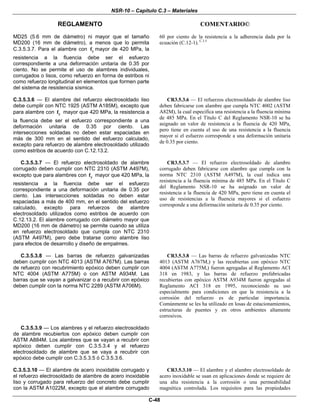 NSR-10 – Capítulo C.3 – Materiales
REGLAMENTO COMENTARIO©
C-48
MD25 (5.6 mm de diámetro) ni mayor que el tamaño
MD200 (16 mm de diámetro), a menos que lo permita
C.3.5.3.7. Para el alambre con yf mayor de 420 MPa, la
resistencia a la fluencia debe ser el esfuerzo
correspondiente a una deformación unitaria de 0.35 por
ciento. No se permite el uso de alambres individuales,
corrugados o lisos, como refuerzo en forma de estribos ni
como refuerzo longitudinal en elementos que formen parte
del sistema de resistencia sísmica.
60 por ciento de la resistencia a la adherencia dada por la
ecuación (C.12-1). C.3.5
C.3.5.3.6 — El alambre del refuerzo electrosoldado liso
debe cumplir con NTC 1925 (ASTM A185M), excepto que
para alambre con yf mayor que 420 MPa, la resistencia a
la fluencia debe ser el esfuerzo correspondiente a una
deformación unitaria de 0.35 por ciento. Las
intersecciones soldadas no deben estar espaciadas en
más de 300 mm en el sentido del esfuerzo calculado,
excepto para refuerzo de alambre electrosoldado utilizado
como estribos de acuerdo con C.12.13.2.
CR3.5.3.6 — El refuerzos electrosoldado de alambre liso
deben fabricarse con alambre que cumpla NTC 4002 (ASTM
A82M), la cual especifica una resistencia a la fluencia mínima
de 485 MPa. En el Título C del Reglamento NSR-10 se ha
asignado un valor de resistencia a la fluencia de 420 MPa,
pero tiene en cuenta el uso de una resistencia a la fluencia
mayor si el esfuerzo corresponde a una deformación unitaria
de 0.35 por ciento.
C.3.5.3.7 — El refuerzo electrosoldado de alambre
corrugado deben cumplir con NTC 2310 (ASTM A497M),
excepto que para alambres con yf mayor que 420 MPa, la
resistencia a la fluencia debe ser el esfuerzo
correspondiente a una deformación unitaria de 0.35 por
ciento. Las intersecciones soldadas no deben estar
espaciadas a más de 400 mm, en el sentido del esfuerzo
calculado, excepto para refuerzos de alambre
electrosoldado utilizados como estribos de acuerdo con
C.12.13.2. El alambre corrugado con diámetro mayor que
MD200 (16 mm de diámetro) se permite cuando se utiliza
en refuerzo electrosoldado que cumpla con NTC 2310
(ASTM A497M), pero debe tratarse como alambre liso
para efectos de desarrollo y diseño de empalmes.
CR3.5.3.7 — El refuerzo electrosoldado de alambre
corrugado deben fabricarse con alambre que cumpla con la
norma NTC 2310 (ASTM A497M), la cual indica una
resistencia a la fluencia mínima de 485 MPa. En el Título C
del Reglamento NSR-10 se ha asignado un valor de
resistencia a la fluencia de 420 MPa, pero tiene en cuenta el
uso de resistencias a la fluencia mayores si el esfuerzo
corresponde a una deformación unitaria de 0.35 por ciento.
C.3.5.3.8 — Las barras de refuerzo galvanizadas
deben cumplir con NTC 4013 (ASTM A767M). Las barras
de refuerzo con recubrimiento epóxico deben cumplir con
NTC 4004 (ASTM A775M) o con ASTM A934M. Las
barras que se vayan a galvanizar o a recubrir con epóxico
deben cumplir con la norma NTC 2289 (ASTM A706M).
CR3.5.3.8 — Las barras de refuerzo galvanizadas NTC
4013 (ASTM A767M,) y las recubiertas con epóxico NTC
4004 (ASTM A775M,) fueron agregadas al Reglamento ACI
318 en 1983, y las barras de refuerzo prefabricadas
recubiertas con epóxico ASTM A934M fueron agregadas al
Reglamento ACI 318 en 1995, reconociendo su uso
especialmente para condiciones en que la resistencia a la
corrosión del refuerzo es de particular importancia.
Comúnmente se les ha utilizado en losas de estacionamientos,
estructuras de puentes y en otros ambientes altamente
corrosivos.
C.3.5.3.9 — Los alambres y el refuerzo electrosoldado
de alambre recubiertos con epóxico deben cumplir con
ASTM A884M. Los alambres que se vayan a recubrir con
epóxico deben cumplir con C.3.5.3.4 y el refuerzo
electrosoldado de alambre que se vaya a recubrir con
epóxico debe cumplir con C.3.5.3.5 ó C.3.5.3.6.
C.3.5.3.10 — El alambre de acero inoxidable corrugado y
el refuerzo electrosoldado de alambre de acero inoxidable
liso y corrugado para refuerzo del concreto debe cumplir
con la ASTM A1022M, excepto que el alambre corrugado
CR3.5.3.10 — El alambre y el alambre electrosoldado de
acero inoxidable se usan en aplicaciones donde se requiere de
una alta resistencia a la corrosión o una permeabilidad
magnética controlada. Los requisitos para las propiedades
 