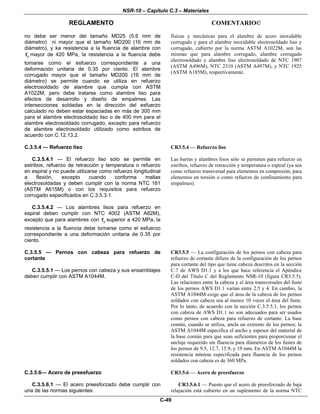 NSR-10 – Capítulo C.3 – Materiales
REGLAMENTO COMENTARIO©
C-49
no debe ser menor del tamaño MD25 (5.6 mm de
diámetro) ni mayor que el tamaño MD200 (16 mm de
diámetro), y ka resistencia a la fluencia de alambre con
yf mayor de 420 MPa, la resistencia a la fluencia debe
tomarse como el esfuerzo correspondiente a una
deformación unitaria de 0.35 por ciento. El alambre
corrugado mayor que el tamaño MD200 (16 mm de
diámetro) se permite cuando se utiliza en refuerzo
electrosoldado de alambre que cumpla con ASTM
A1022M, pero debe tratarse como alambre liso para
efectos de desarrollo y diseño de empalmes. Las
intersecciones soldadas en la dirección del esfuerzo
calculado no deben estar espaciadas en más de 300 mm
para el alambre electrosoldado liso o de 400 mm para el
alambre electrosoldado corrugado, excepto para refuerzo
de alambre electrosoldado utilizado como estribos de
acuerdo con C.12.13.2.
físicas y mecánicas para el alambre de acero inoxidable
corrugado y para el alambre inoxidable electrosoldado liso y
corrugado, cubierto por la norma ASTM A1022M, son las
mismas que para alambre corrugado, alambre corrugado
electrosoldado y alambre liso electrosoldado de NTC 1907
(ASTM A496M), NTC 2310 (ASTM A497M), y NTC 1925
(ASTM A185M), respectivamente.
C.3.5.4 — Refuerzo liso
C.3.5.4.1 — El refuerzo liso solo se permite en
estribos, refuerzo de retracción y temperatura o refuerzo
en espiral y no puede utilizarse como refuerzo longitudinal
a flexión, excepto cuando conforma mallas
electrosoldadas y deben cumplir con la norma NTC 161
(ASTM A615M) o con los requisitos para refuerzo
corrugado especificados en C.3.5.3.1.
C.3.5.4.2 — Los alambres lisos para refuerzo en
espiral deben cumplir con NTC 4002 (ASTM A82M),
excepto que para alambres con yf superior a 420 MPa, la
resistencia a la fluencia debe tomarse como el esfuerzo
correspondiente a una deformación unitaria de 0.35 por
ciento.
CR3.5.4 — Refuerzo liso
Las barras y alambres lisos sólo se permiten para refuerzo en
estribos, refuerzo de retracción y temperatura o espiral (ya sea
como refuerzo transversal para elementos en compresión, para
elementos en torsión o como refuerzo de confinamiento para
empalmes).
C.3.5.5 — Pernos con cabeza para refuerzo de
cortante
C.3.5.5.1 — Los pernos con cabeza y sus ensamblajes
deben cumplir con ASTM A1044M.
CR3.5.5 — La configuración de los pernos con cabeza para
refuerzo de cortante difiere de la configuración de los pernos
para cortante del tipo que tiene cabeza descritos en la sección
C.7 de AWS D1.1 y a los que hace referencia el Apéndice
C-D del Título C del Reglamento NSR-10 (figura CR3.5.5).
Las relaciones entre la cabeza y el área transversales del fuste
de los pernos AWS D1.1 varían entre 2.5 y 4. En cambio, la
ASTM A1044M exige que el área de la cabeza de los pernos
soldados con cabeza sea al menos 10 veces el área del fuste.
Por lo tanto, de acuerdo con la sección C.3.5.5.1, los pernos
con cabeza de AWS D1.1 no son adecuados para ser usados
como pernos con cabeza para refuerzo de cortante. La base
común, cuando se utiliza, ancla un extremo de los pernos; la
ASTM A1044M especifica el ancho y espesor del material de
la base común para que sean suficientes para proporcionar el
anclaje requerido sin fluencia para diámetros de los fustes de
los pernos de 9.5, 12.7, 15.9, y 19 mm. En ASTM A1044M la
resistencia mínima especificada para fluencia de los pernos
soldados con cabeza es de 360 MPa.
C.3.5.6— Acero de preesfuerzo
C.3.5.6.1 — El acero preesforzado debe cumplir con
una de las normas siguientes:
CR3.5.6 — Acero de preesfuerzo
CR3.5.6.1 — Puesto que el acero de preesforzado de baja
relajación está cubierto en un suplemento de la norma NTC
 