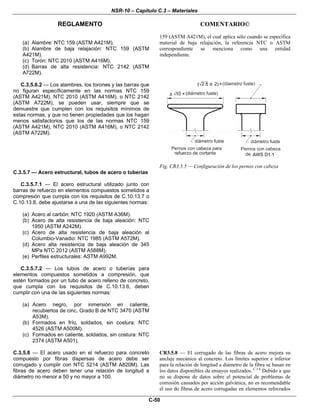 NSR-10 – Capítulo C.3 – Materiales
REGLAMENTO COMENTARIO©
C-50
(a) Alambre: NTC 159 (ASTM A421M).
(b) Alambre de baja relajación: NTC 159 (ASTM
A421M).
(c) Torón: NTC 2010 (ASTM A416M).
(d) Barras de alta resistencia: NTC 2142 (ASTM
A722M).
159 (ASTM A421M), el cual aplica sólo cuando se especifica
material de baja relajación, la referencia NTC o ASTM
correspondiente se menciona como una entidad
independiente.
C.3.5.6.2 — Los alambres, los torones y las barras que
no figuran específicamente en las normas NTC 159
(ASTM A421M), NTC 2010 (ASTM A416M), o NTC 2142
(ASTM A722M), se pueden usar, siempre que se
demuestre que cumplen con los requisitos mínimos de
estas normas, y que no tienen propiedades que los hagan
menos satisfactorios que los de las normas NTC 159
(ASTM A421M), NTC 2010 (ASTM A416M), o NTC 2142
(ASTM A722M).
Fig. CR3.5.5 — Configuración de los pernos con cabeza
C.3.5.7 — Acero estructural, tubos de acero o tuberías
C.3.5.7.1 — El acero estructural utilizado junto con
barras de refuerzo en elementos compuestos sometidos a
compresión que cumpla con los requisitos de C.10.13.7 o
C.10.13.8, debe ajustarse a una de las siguientes normas:
(a) Acero al carbón; NTC 1920 (ASTM A36M).
(b) Acero de alta resistencia de baja aleación: NTC
1950 (ASTM A242M).
(c) Acero de alta resistencia de baja aleación al
Columbio-Vanadio: NTC 1985 (ASTM A572M).
(d) Acero alta resistencia de baja aleación de 345
MPa NTC 2012 (ASTM A588M).
(e) Perfiles estructurales: ASTM A992M.
C.3.5.7.2 — Los tubos de acero o tuberías para
elementos compuestos sometidos a compresión, que
estén formados por un tubo de acero relleno de concreto,
que cumpla con los requisitos de C.10.13.6, deben
cumplir con una de las siguientes normas:
(a) Acero negro, por inmersión en caliente,
recubiertos de cinc, Grado B de NTC 3470 (ASTM
A53M).
(b) Formados en frío, soldados, sin costura: NTC
4526 (ASTM A500M).
(c) Formados en caliente, soldados, sin costura: NTC
2374 (ASTM A501).
C.3.5.8 — El acero usado en el refuerzo para concreto
compuesto por fibras dispersas de acero debe ser
corrugado y cumplir con NTC 5214 (ASTM A820M). Las
fibras de acero deben tener una relación de longitud a
diámetro no menor a 50 y no mayor a 100.
CR3.5.8 — El corrugado de las fibras de acero mejora su
anclaje mecánico al concreto. Los límites superior e inferior
para la relación de longitud a diámetro de la fibra se basan en
los datos disponibles de ensayos realizados. C.3.6
Debido a que
no se dispone de datos sobre el potencial de problemas de
corrosión causados por acción galvánica, no es recomendable
el uso de fibras de acero corrugadas en elementos reforzados
 