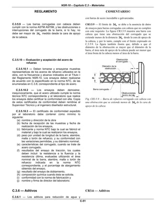 NSR-10 – Capítulo C.3 – Materiales
REGLAMENTO COMENTARIO©
C-51
con barras de acero inoxidable o galvanizadas.
C.3.5.9 — Las barras corrugadas con cabeza deben
cumplir con la norma ASTM A970M, y las obstrucciones o
interrupciones del corrugado de la barra, si lo hay, no
debe ser mayor de b2d medido desde la cara de apoyo
de la cabeza.
CR3.5.9 — El límite de b2d se debe a la ausencia de datos
de ensayos para barras corrugadas con cabeza que no cumplen
con este requisito. La figura CR3.5.9 muestra una barra con
cabeza que tiene una obstrucción del corrugado que se
extiende menos de la distancia b2d desde la cara de apoyo de
la cabeza, y por lo tanto, cumple con el límite expresado en
C.3.5.9. La figura también ilustra que, debido a que el
diámetro de la obstrucción es mayor que el diámetro de la
barra, el área neta de apoyo de la cabeza puede ser menor que
el área bruta de la cabeza menos el área de la barra.
C.3.5.10 — Evaluación y aceptación del acero de
refuerzo
C.3.5.10.1 — Deben tomarse y ensayarse muestras
representativas de los aceros de refuerzo utilizados en la
obra, con la frecuencia y alcance indicados en el Título I
del Reglamento NSR-10. Los ensayos deben realizarse
de acuerdo con lo especificado en la norma NTC, de las
enumeradas en C.3.8, correspondiente al tipo de acero.
C.3.5.10.2 — Los ensayos deben demostrar,
inequívocamente, que el acero utilizado cumple la norma
técnica NTC correspondiente y el laboratorio que realice
los ensayos debe certificar la conformidad con ella. Copia
de estos certificados de conformidad deben remitirse al
Supervisor Técnico y al ingeniero diseñador estructural.
C.3.5.10.3 — El certificado de conformidad expedido
por el laboratorio debe contener como mínimo lo
siguiente:
(a) nombre y dirección de la obra
(b) fecha de recepción de las muestras y fecha de
realización de los ensayos,
(c) fabricante y norma NTC bajo la cual se fabricó el
material y bajo la cual se realizaron los ensayos,
(d) peso por unidad de longitud de la barra, alambre,
malla o torón de refuerzo, y su conformidad con
las variaciones permitidas, y su diámetro nominal,
(e) características del corrugado, cuando se trate de
acero corrugado,
(f) resultados del ensayo de tracción, los cuales
deben incluir: la resistencia a la fluencia y la
resistencia última, evaluadas utilizando el área
nominal de la barra, alambre, malla o torón de
refuerzo indicada en la norma NTC
correspondiente, y el porcentaje de alargamiento
obtenido del ensayo,
(g) resultado del ensayo de doblamiento,
(h) composición química cuando ésta se solicita.
(i) conformidad con la norma de fabricación y
(j) nombre y firma de director del laboratorio.
Fig. CR3.5.9 — Barra de refuerzo corrugada con cabeza con
una obstrucción que se extiende menos de b2d de la cara de
apoyo de la cabeza
C.3.6 — Aditivos
C.3.6.1 — Los aditivos para reducción de agua y
CR3.6 — Aditivos
 