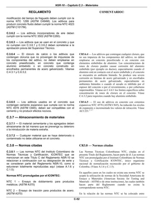 NSR-10 – Capítulo C.3 – Materiales
REGLAMENTO COMENTARIO©
C-52
modificación del tiempo de fraguado deben cumplir con la
norma NTC 1299 (ASTM C494M). Los aditivos para
producir concreto fluido deben cumplir la norma NTC 4023
(ASTM C1017M).
C.3.6.2 — Los aditivos incorporadores de aire deben
cumplir con la norma NTC 3502 (ASTM C260).
C.3.6.3 — Los aditivos que se usen en el concreto y que
no cumplan con C.3.6.1 y C.3.6.2 deben someterse a la
aprobación previa del Supervisor Técnico.
C.3.6.4 — El cloruro de calcio o los aditivos que
contengan cloruros que no provengan de impurezas de
los componentes del aditivo, no deben emplearse en
concreto preesforzado, en concreto que contenga
aluminio embebido o en concreto construido en
encofrados permanentes de acero galvanizado. Véanse
C.4.3.1 y C.6.3.2.
CR3.6.4 — Los aditivos que contengan cualquier cloruro, que
no sea impureza de los componentes del aditivo, no deben
emplearse en concreto preesforzado o en concreto con
elementos embebidos de aluminio. Las concentraciones de
iones de cloruro pueden causar corrosión del aluminio
embebido (por ejemplo en ductos), especialmente cuando el
aluminio está en contacto con el acero embebido y el concreto
se encuentra en ambiente húmedo. Se produce una severa
corrosión en láminas de acero galvanizado y en encofrados
permanentes de acero galvanizado, especialmente en
ambientes húmedos o cuando el secado es inhibido por el
espesor del concreto o por el revestimiento, o por coberturas
impermeables. Véanse en C.4.4.1 los límites específicos sobre
concentración de iones de cloruro en el concreto. Véase
C.6.3.2 para requisitos cuando hay aluminio embebido.
C.3.6.5 — Los aditivos usados en el concreto que
contengan cemento expansivo que cumpla con la norma
NTC 4578 (ASTM C845), deben ser compatibles con el
cemento y no producir efectos nocivos.
CR3.6.5 — El uso de aditivos en concreto con cementos
expansivos NTC 4578 (ASTM C845), ha reducido los niveles
de expansión o incrementado los valores de retracción. Véase
ACI 223. C.3.7
C.3.7 — Almacenamiento de materiales
C.3.7.1 — El material cementante y los agregados deben
almacenarse de tal manera que se prevenga su deterioro
o la introducción de materia extraña.
C.3.7.2 — Cualquier material que se haya deteriorado o
contaminado no debe utilizarse en el concreto.
C.3.8 — Normas citadas
C.3.8.1 — Las normas NTC del Instituto Colombiano de
Normas Técnicas y Certificación, ICONTEC que se
mencionan en este Título C del Reglamento NSR-10 se
relacionan a continuación con su designación de serie y
se consideran parte del Reglamento NSR-10, como si
estuvieran totalmente reproducidas aquí (véase A.1.6 y
C.1.5):
Normas NTC promulgadas por el ICONTEC:
NTC 1 – Ensayo de doblamiento para productos
metálicos. (ASTM A370)
NTC 2 – Ensayo de tracción para productos de acero.
(ASTM A370)
CR3.8 — Normas citadas
Las Normas Técnicas Colombianas NTC, citadas en el
presente Título del Reglamento, hacen parte de él. Las normas
NTC son promulgadas por el Instituto Colombiano de Normas
Técnicas y Certificación ICONTEC, único organismo
nacional de normalización reconocido por el gobierno de
Colombia. (Véase A.1.6 y C.1.5).
En aquellos casos en los cuales no exista una norma NTC se
acepta la utilización de normas de la Sociedad Americana de
Ensayo y Materiales (American Society for Testing and
Materials - ASTM) o de otras instituciones, las cuales también
hacen parte del Reglamento cuando no exista la
correspondiente norma NTC.
En la relación de las normas NTC se ha colocado entre
 