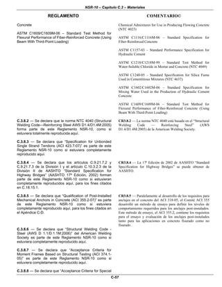 NSR-10 – Capítulo C.3 – Materiales
REGLAMENTO COMENTARIO©
C-57
Concrete
ASTM C1609/C1609M-06 – Standard Test Method for
Flexural Performance of Fiber-Reinforced Concrete (Using
Beam With Third-Point Loading)
Chemical Admixtures for Use in Producing Flowing Concrete
(NTC 4023)
ASTM C1116/C1116M-06 – Standard Specification for
Fiber-Reinforced Concrete
ASTM C1157-03 – Standard Performance Specification for
Hydraulic Cement
ASTM C1218/C1218M-99 – Standard Test Method for
Water-Soluble Chloride in Mortar and Concrete (NTC 4049)
ASTM C1240-05 – Standard Specification for Silica Fume
Used in Cementitious Mixtures (NTC 4637)
ASTM C1602/C1602M-06 – Standard Specification for
Mixing Water Used in the Production of Hydraulic Cement
Concrete
ASTM C1609/C1609M-06 – Standard Test Method for
Flexural Performance of Fiber-Reinforced Concrete (Using
Beam With Third-Point Loading)
C.3.8.2 — Se declara que la norma NTC 4040 (Structural
Welding Code—Reinforcing Steel AWS D1.4/D1.4M:2005)
forma parte de este Reglamento NSR-10, como si
estuviera totalmente reproducida aquí.
CR3.8.2 — La norma NTC 4040 está basada en el “Structural
Welding Code — Reinforcing Steel” (AWS
D1.4/D1.4M:2005) de la American Welding Society.
C.3.8.3 — Se declara que “Specification for Unbonded
Single Strand Tendons (ACI 423.7-07)” es parte de este
Reglamento NSR-10 como si estuviera completamente
reproducido aquí.
C.3.8.4 — Se declara que los artículos C.9.21.7.2 y
C.9.21.7.3 de la División I y el artículo C.10.3.2.3 de la
División II de AASHTO “Standard Specification for
Highway Bridges” (AASHTO 17ª Edición, 2002) forman
parte de este Reglamento NSR-10 como si estuvieran
completamente reproducidos aquí, para los fines citados
en C.18.15.1.
CR3.8.4 — La 17ª Edición de 2002 de AASHTO “Standard
Specification for Highway Bridges” se puede obtener de
AASHTO.
C.3.8.5 — Se declara que “Qualification of Post-Installed
Mechanical Anchors in Concrete (ACI 355.2-07)” es parte
de este Reglamento NSR-10 como si estuviera
completamente reproducido aquí, para los fines citados en
el Apéndice C-D.
CR3.8.5 — Paralelamente al desarrollo de los requisitos para
anclajes en el concreto del ACI 318-05, el Comité ACI 355
desarrolló un método de ensayo para definir los niveles de
comportamiento requeridos para los anclajes post-instalados.
Este método de ensayo, el ACI 355.2, contiene los requisitos
para el ensayo y evaluación de los anclajes post-instalados
tanto para las aplicaciones en concreto fisurado como no
fisurado.
C.3.8.6 — Se declara que “Structural Welding Code -
Steel (AWS D 1.1/D.1.1M:2006)” del American Welding
Society es parte de este Reglamento NSR-10 como si
estuviera completamente reproducido aquí.
C.3.8.7 — Se declara que “Acceptance Criteria for
Moment Frames Based on Structural Testing (ACI 374.1-
05)” es parte de este Reglamento NSR-10 como si
estuviera completamente reproducido aquí.
C.3.8.8 — Se declara que “Acceptance Criteria for Special
 