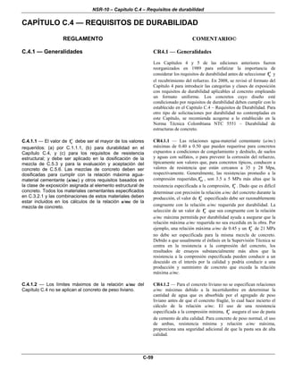 NSR-10 – Capítulo C.4 – Requisitos de durabilidad
C-59
CAPÍTULO C.4 — REQUISITOS DE DURABILIDAD
REGLAMENTO COMENTARIO©
C.4.1 — Generalidades CR4.1 — Generalidades
Los Capítulos 4 y 5 de las ediciones anteriores fueron
reorganizados en 1989 para enfatizar la importancia de
considerar los requisitos de durabilidad antes de seleccionar cf′ y
el recubrimiento del refuerzo. En 2008, se revisó el formato del
Capítulo 4 para introducir las categorías y clases de exposición
con requisitos de durabilidad aplicables al concreto empleando
un formato uniforme. Los concretos cuyo diseño esté
condicionado por requisitos de durabilidad deben cumplir con lo
establecido en el Capítulo C.4 – Requisitos de Durabilidad. Para
otro tipo de solicitaciones por durabilidad no contempladas en
este Capítulo, se recomienda acogerse a lo establecido en la
Norma Técnica Colombiana NTC 5551 – Durabilidad de
estructuras de concreto.
C.4.1.1 — El valor de cf′ debe ser el mayor de los valores
requeridos: (a) por C.1.1.1, (b) para durabilidad en el
Capítulo C.4, y (c) para los requisitos de resistencia
estructural; y debe ser aplicado en la dosificación de la
mezcla de C.5.3 y para la evaluación y aceptación del
concreto de C.5.6. Las mezclas de concreto deben ser
dosificadas para cumplir con la relación máxima agua-
material cementante (a/mc) y otros requisitos basados en
la clase de exposición asignada al elemento estructural de
concreto. Todos los materiales cementantes especificados
en C.3.2.1 y las combinaciones de estos materiales deben
estar incluidos en los cálculos de la relación a/mc de la
mezcla de concreto.
CR4.1.1 — Las relaciones agua-material cementante (a/mc)
máximas de 0.40 a 0.50 que pueden requerirse para concretos
expuestos a condiciones de congelamiento y deshielo, de suelos
y aguas con sulfatos, o para prevenir la corrosión del refuerzo,
típicamente son valores que, para concretos típicos, conducen a
valores de resistencia que están cercanos a 35 y 28 Mpa,
respectivamente. Generalmente, las resistencias promedio a la
compresión requeridas, crf′ , son 3.5 a 5 MPa más altas que la
resistencia especificada a la compresión, cf′ . Dado que es difícil
determinar con precisión la relación a/mc del concreto durante la
producción, el valor de cf′ especificado debe ser razonablemente
congruente con la relación a/mc requerida por durabilidad. La
selección de un valor de cf′ que sea congruente con la relación
a/mc máxima permitida por durabilidad ayuda a asegurar que la
relación máxima a/mc requerida no sea excedida en la obra. Por
ejemplo, una relación máxima a/mc de 0.45 y un cf′ de 21 MPa
no debe ser especificada para la misma mezcla de concreto.
Debido a que usualmente el énfasis en la Supervisión Técnica se
centra en la resistencia a la compresión del concreto, los
resultados de ensayos substancialmente más altos que la
resistencia a la compresión especificada pueden conducir a un
descuido en el interés por la calidad y podría conducir a una
producción y suministro de concreto que exceda la relación
máxima a/mc.
C.4.1.2 — Los límites máximos de la relación a/mc del
Capítulo C.4 no se aplican al concreto de peso liviano.
CR4.1.2 — Para el concreto liviano no se especifican relaciones
a/mc máximas debido a la incertidumbre en determinar la
cantidad de agua que es absorbida por el agregado de peso
liviano antes de que el concreto fragüe, lo cual hace incierto el
cálculo de la relación a/mc. El uso de una resistencia
especificada a la compresión mínima, cf′ asegura el uso de pasta
de cemento de alta calidad. Para concreto de peso normal, el uso
de ambas, resistencia mínima y relación a/mc máxima,
proporciona una seguridad adicional de que la pasta sea de alta
calidad.
 