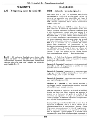 NSR-10 – Capítulo C.4 – Requisitos de durabilidad
REGLAMENTO COMENTARIO©
C-60
C.4.2 — Categorías y clases de exposición CR4.2 — Categorías y clases de exposición
En la tabla C.4.2.1, el Título C del Reglamento NSR-10 define
las condiciones de exposición de las estructuras de concreto. Las
categorías de exposición están subdivididas en clases de
exposición dependiendo del grado de severidad de la exposición.
En C.4.3 se dan los requisitos para el concreto asociados a las
clases de exposición.
El Título C del Reglamento NSR-10 no incluye disposiciones
para condiciones de exposición especialmente severas, tales
como la exposición a ambientes químicos o temperaturas altas,
ni sobre consideraciones estéticas tales como acabado de la
superficie. Estos aspectos están fuera del alcance del Título C del
Reglamento NSR-10 y deben cubrirse específicamente en las
especificaciones del proyecto. Los componentes del concreto y
sus proporciones deben seleccionarse de manera que se pueda
cumplir con los requisitos mínimos del Título C del Reglamento
NSR-10 y los adicionales de los documentos del contrato.
Pueden darse exposiciones, no contempladas en este
Reglamento, que pueden aplicarse a elementos estructurales de
una edificación como el ataque al acero de refuerzo por
carbonatación del concreto o ataque físico por abrasión al
concreto. En tales casos pueden aplicarse criterios mínimos
como los señalados en el ambiente P1 (Baja permeabilidad).
C.4.2.1 — El profesional facultado para diseñar debe
asignar las clases de exposición de acuerdo con la
severidad de la exposición anticipada de los elementos de
concreto estructural para cada categoría de exposición
según la tabla C.4.2.1.
CR4.2.1 — El Título C del Reglamento NSR-10 incluye cuatro
categorías de exposición que afectan los requisitos del concreto
para asegurar una durabilidad adecuada:
Categoría de Exposición F: para concreto exterior expuesto a la
humedad y a ciclos de congelamiento y deshielo, con o sin
productos químicos descongelantes.
Categoría de Exposición S: para concreto en contacto con suelo
o agua que contenga cantidades perjudiciales de iones sulfatos
solubles en agua, como se define en C.4.2.1.
Categoría de Exposición P: para concreto en contacto con agua
y que requiere baja permeabilidad.
Categoría de Exposición C: para concreto reforzado y
preesforzado expuesto a condiciones que requieren protección
adicional del refuerzo contra la corrosión.
Para cada categoría de exposición, la severidad se encuentra
definida por clases, con valores numéricos que aumentan de
acuerdo con el incremento del grado de severidad de las
condiciones de exposición. Se asigna una clasificación “0”
cuando la categoría de exposición tiene un efecto despreciable o
no es aplicable al elemento estructural.
La categoría de exposición F está subdividida en cuatro clases de
exposición: la exposición clase F0 es para el concreto que no
estará expuesto a ciclos de congelamiento y deshielo. La clase
F1 es para el concreto expuesto a los ciclos de congelamiento y
deshielo y que ocasionalmente estará expuesto a la humedad
antes de congelarse. Algunos ejemplos de la clase F1 son los
muros exteriores, vigas, vigas principales y losas que no están en
 