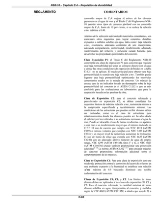 NSR-10 – Capítulo C.4 – Requisitos de durabilidad
REGLAMENTO COMENTARIO©
C-63
contenido mayor de C3A mejora el enlace de los cloruros
presentes en el agua de mar y el Título C del Reglamento NSR-
10 permite otros tipos de cemento pórtland con un contenido
mayor de C3A, hasta de 10 por ciento, si se reduce la relación
a/mc máxima a 0.40.
Además de la selección adecuada de materiales cementantes, son
esenciales otros requisitos para lograr concretos durables
expuestos a sulfatos solubles en agua, tales como: baja relación
a/mc, resistencia, adecuado contenido de aire incorporado,
adecuada compactación, uniformidad, recubrimiento adecuado
recubrimiento del refuerzo y suficiente curado húmedo para
desarrollar las propiedades potenciales del concreto.
Clase Exposición P1: el Título C del Reglamento NSR-10
contempla una clase de exposición P1 para concreto que requiere
una baja permeabilidad por estar en contacto directo con el agua
y donde las otras condiciones de exposición definidas en la tabla
C.4.2.1 no se aplican. El medio principal para obtener una baja
permeabilidad es usando una baja relación a/mc. También puede
lograrse una baja permeabilidad optimizando los materiales
cementantes usados en la mezcla de concreto. Un método de
ensayo que da un indicador basado en desempeño sobre la baja
permeabilidad del concreto es el ASTM C1202 y que es más
confiable para las evaluaciones en laboratorios que para la
aceptación basada en las pruebas de obra.
Clase de Exposición C2: para el concreto reforzado y
preesforzado en exposición C2, se deben considerar los
requisitos básicos de máxima relación a/mc, resistencia mínima a
la compresión especificada y recubrimiento mínimo. Las
condiciones de las estructuras que puedan recibir cloruros deben
ser evaluadas, como es el caso de estructuras para
estacionamientos donde los cloruros pueden ser llevados desde
el exterior por los vehículos o en estructuras cercanas al agua de
mar. Puede ser deseable el uso de barras recubiertas con epóxico
o con zinc o un recubrimiento mayor que el mínimo indicado en
C.7.7. El uso de escoria que cumpla con NTC 4018 (ASTM
C989) o cenizas volantes que cumplan con NTC 3493 (ASTM
C618) y un mayor nivel de resistencia aumentan la protección.
El uso de humo de sílice que cumpla con NTC 4637 (ASTM
C1240) con un adecuado aditivo reductor de agua de amplio
rango, NTC 1299 (ASTM C494M), tipos F y G, o NTC 4023
(ASTM C1017M) puede también proporcionar una protección
adicional.C.4.4
La norma ASTM C1202 C.4.5
para ensayar mezclas
de concreto proporciona información adicional sobre el
comportamiento de las mezclas.
Clase de Exposición C1: Para esta clase de exposición con una
moderada protección contra la corrosión del acero de refuerzo en
una ambiente expuesto a la humedad se establece una relación
a mc máxima de 0.5 buscando disminuir una posible
carbonatación del concreto.
Clases de Exposición C0, C1, y C2: Los límites de iones
cloruro deben ser aplicados a las clases de exposición C0, C1 y
C2. Para el concreto reforzado, la cantidad máxima de iones
cloruro solubles en agua, incorporados al concreto, y medidos
según la NTC 4049 (ASTM C1218M) a edades que van de 28 a
 