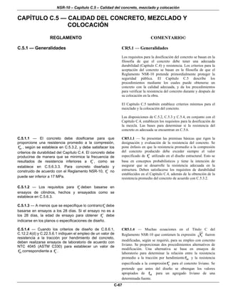 NSR-10 – Capítulo C.5 – Calidad del concreto, mezclado y colocación
C-67
CAPÍTULO C.5 — CALIDAD DEL CONCRETO, MEZCLADO Y
COLOCACIÓN
REGLAMENTO COMENTARIO©
C.5.1 — Generalidades CR5.1 — Generalidades
Los requisitos para la dosificación del concreto se basan en la
filosofía de que el concreto debe tener una adecuada
durabilidad (Capítulo C.4) y resistencia. Los criterios para la
aceptación del concreto se basan en la filosofía de que el
Reglamento NSR-10 pretende primordialmente proteger la
seguridad pública. El Capítulo C.5 describe los
procedimientos mediante los cuales puede obtenerse un
concreto con la calidad adecuada, y da los procedimientos
para verificar la resistencia del concreto durante y después de
su colocación en la obra.
El Capítulo C.5 también establece criterios mínimos para el
mezclado y la colocación del concreto.
Las disposiciones de C.5.2, C.5.3 y C.5.4, en conjunto con el
Capítulo C.4, establecen los requisitos para la dosificación de
la mezcla. Las bases para determinar si la resistencia del
concreto es adecuada se encuentran en C.5.6.
C.5.1.1 — El concreto debe dosificarse para que
proporcione una resistencia promedio a la compresión,
crf′ , según se establece en C.5.3.2, y debe satisfacer los
criterios de durabilidad del Capítulo C.4. El concreto debe
producirse de manera que se minimice la frecuencia de
resultados de resistencia inferiores a cf′ , como se
establece en C.5.6.3.3. Para concreto diseñado y
construido de acuerdo con el Reglamento NSR-10, cf′ no
puede ser inferior a 17 MPa.
CR5.1.1 — Se presentan las premisas básicas que rigen la
designación y evaluación de la resistencia del concreto. Se
pone énfasis en que la resistencia promedio a la compresión
del concreto producido debe exceder siempre el valor
especificado de cf′ utilizado en el diseño estructural. Esto se
basa en conceptos probabilisticos y tiene la intención de
asegurar que se desarrolle la resistencia adecuada en la
estructura. Deben satisfacerse los requisitos de durabilidad
establecidos en el Capítulo C.4, además de la obtención de la
resistencia promedio del concreto de acuerdo con C.5.3.2.
C.5.1.2 — Los requisitos para cf′ deben basarse en
ensayos de cilindros, hechos y ensayados como se
establece en C.5.6.3.
C.5.1.3 — A menos que se especifique lo contrario cf′ debe
basarse en ensayos a los 28 días. Si el ensayo no es a
los 28 días, la edad de ensayo para obtener cf′ debe
indicarse en los planos o especificaciones de diseño.
C.5.1.4 — Cuando los criterios de diseño de C.8.6.1,
C.12.2.4(d) y C.22.5.6.1 indiquen el empleo de un valor de
resistencia a la tracción por hendimiento del concreto,
deben realizarse ensayos de laboratorio de acuerdo con
NTC 4045 (ASTM C330) para establecer un valor de
ctf′ correspondiente a cf′ .
CR5.1.4 — Muchas ecuaciones en el Título C del
Reglamento NSR-10 que contienen la expresión cf′ fueron
modificadas, según se requirió, para su empleo con concreto
liviano. Se proporcionan dos procedimientos alternativos de
modificación. Una alternativa se basa en ensayos de
laboratorio para determinar la relación entre la resistencia
promedio a la tracción por hendimiento ctf y la resistencia
especificada a la compresión cf′ para el concreto liviano. Se
pretende que antes del diseño se obtengan los valores
apropiados de ctf para un agregado liviano de una
determinada fuente.
 