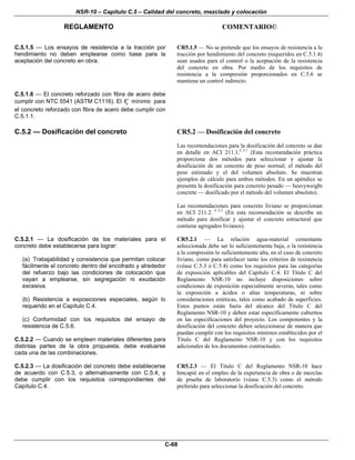 NSR-10 – Capítulo C.5 – Calidad del concreto, mezclado y colocación
REGLAMENTO COMENTARIO©
C-68
C.5.1.5 — Los ensayos de resistencia a la tracción por
hendimiento no deben emplearse como base para la
aceptación del concreto en obra.
CR5.1.5 — No se pretende que los ensayos de resistencia a la
tracción por hendimiento del concreto (requeridos en C.5.1.4)
sean usados para el control o la aceptación de la resistencia
del concreto en obra. Por medio de los requisitos de
resistencia a la compresión proporcionados en C.5.6 se
mantiene un control indirecto.
C.5.1.6 — El concreto reforzado con fibra de acero debe
cumplir con NTC 5541 (ASTM C1116). El cf′ mínimo para
el concreto reforzado con fibra de acero debe cumplir con
C.5.1.1.
C.5.2 — Dosificación del concreto CR5.2 — Dosificación del concreto
Las recomendaciones para la dosificación del concreto se dan
en detalle en ACI 211.1.C.5.1
(Esta recomendación práctica
proporciona dos métodos para seleccionar y ajustar la
dosificación de un concreto de peso normal; el método del
peso estimado y el del volumen absoluto. Se muestran
ejemplos de cálculo para ambos métodos. En un apéndice se
presenta la dosificación para concreto pesado — heavyweight
concrete — dosificado por el método del volumen absoluto).
Las recomendaciones para concreto liviano se proporcionan
en ACI 211.2. C.5.2
(En esta recomendación se describe un
método para dosificar y ajustar el concreto estructural que
contiene agregados livianos).
C.5.2.1 — La dosificación de los materiales para el
concreto debe establecerse para lograr:
(a) Trabajabilidad y consistencia que permitan colocar
fácilmente el concreto dentro del encofrado y alrededor
del refuerzo bajo las condiciones de colocación que
vayan a emplearse, sin segregación ni exudación
excesiva.
(b) Resistencia a exposiciones especiales, según lo
requerido en el Capítulo C.4.
(c) Conformidad con los requisitos del ensayo de
resistencia de C.5.6.
C.5.2.2 — Cuando se empleen materiales diferentes para
distintas partes de la obra propuesta, debe evaluarse
cada una de las combinaciones.
CR5.2.1 — La relación agua-material cementante
seleccionada debe ser lo suficientemente baja, o la resistencia
a la compresión lo suficientemente alta, en el caso de concreto
liviano, como para satisfacer tanto los criterios de resistencia
(véase C.5.3 ó C.5.4) como los requisitos para las categorías
de exposición aplicables del Capítulo C.4. El Título C del
Reglamento NSR-10 no incluye disposiciones sobre
condiciones de exposición especialmente severas, tales como
la exposición a ácidos o altas temperaturas, ni sobre
consideraciones estéticas, tales como acabado de superficies.
Estos puntos están fuera del alcance del Título C del
Reglamento NSR-10 y deben estar específicamente cubiertos
en las especificaciones del proyecto. Los componentes y la
dosificación del concreto deben seleccionarse de manera que
puedan cumplir con los requisitos mínimos establecidos por el
Título C del Reglamento NSR-10 y con los requisitos
adicionales de los documentos contractuales.
C.5.2.3 — La dosificación del concreto debe establecerse
de acuerdo con C.5.3, o alternativamente con C.5.4, y
debe cumplir con los requisitos correspondientes del
Capítulo C.4.
CR5.2.3 — El Título C del Reglamento NSR-10 hace
hincapié en el empleo de la experiencia de obra o de mezclas
de prueba de laboratorio (véase C.5.3) como el método
preferido para seleccionar la dosificación del concreto.
 