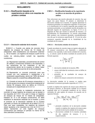 NSR-10 – Capítulo C.5 – Calidad del concreto, mezclado y colocación
REGLAMENTO COMENTARIO©
C-70
C.5.3 — Dosificación basada en la
experiencia en obra o en mezclas de
prueba o ambas
CR5.3 — Dosificación basada en la experiencia
en obra o en mezclas de prueba o
ambas
Para seleccionar una mezcla adecuada de concreto, hay que
seguir tres pasos básicos. El primero es determinar la
desviación estándar de la muestra. El segundo determinar la
resistencia promedio a la compresión requerida. El tercer paso
es la dosificación de la mezcla requerida para producir esa
resistencia promedio, ya sea mediante mezclas de prueba o un
adecuado registro de experiencias. La figura. C.5.3 es un
diagrama de flujo que resume la selección de mezclas y el
procedimiento de documentación. La mezcla seleccionada
debe producir una resistencia promedio considerablemente
más alta que la resistencia especificada cf′ . El nivel de sobre
resistencia requerido depende de la variabilidad de los
resultados de los ensayos.
C.5.3.1 — Desviación estándar de la muestra
C.5.3.1.1 — Cuando una planta de concreto tiene
registros de ensayos de menos de 12 meses de
antigüedad, debe establecerse una desviación estándar
ss , de la muestra. Los registros de ensayos a partir de los
cuales se calcula ss deben cumplir las siguientes
condiciones:
(a) Representar materiales, procedimientos de control
de calidad y condiciones similares a las esperadas, y
las variaciones de los materiales y de las
proporciones dentro de la muestra no deben haber
sido más restrictivas que las de la obra propuesta.
(b) Representar un concreto producido para que
cumpla con una resistencia o resistencias a la
compresión especificadas, dentro de 7 MPa de Error!
Objects cannot be created from editing field codes..
(c) Consistir al menos de 30 ensayos consecutivos, o
de dos grupos de ensayos consecutivos totalizando al
menos 30 ensayos como se define en C.5.6.2.4,
excepto por lo especificado en C.5.3.1.2.
C.5.3.1.2 — Cuando la instalación productora de
concreto no tenga registros de ensayos que se ajusten a
los requisitos de C.5.3.1.1(c), pero sí tenga un registros
de ensayos de menos de 12 meses de antigüedad,
basados en 15 a 29 ensayos consecutivos, se debe
establecer la desviación estándar de la muestra ss como
el producto de la desviación estándar de la muestra
calculada y el factor de modificación de la tabla C.5.3.1.2.
Para que sean aceptables, los registros de ensayos
deben ajustarse a los requisitos (a) y (b) de C.5.3.1.1, y
deben representar un solo registro de ensayos
consecutivos que abarque un período no menor de 45
días calendario consecutivos.
CR5.3.1 — Desviación estándar de la muestra
Cuando una planta de concreto tenga un registro adecuado de
30 ensayos consecutivos con materiales y condiciones
similares a las esperadas, la desviación estándar de la muestra,
ss , se calcula a partir de dichos resultados de acuerdo con la
fórmula siguiente:
( )
( )
1 22
i
s
x x
s
n 1
⎡ ⎤Σ −
⎢ ⎥=
−⎢ ⎥
⎣ ⎦
donde:
ss = desviación estándar de la muestra, MPa
ix = ensayo individual de resistencia como se define en
C.5.6.2.4
x = promedio de n resultados de ensayos de
resistencia
n = número de ensayos consecutivos de resistencia
La desviación estándar de la muestra se emplea para
determinar la resistencia promedio requerida en C.5.3.2.1.
Cuando se emplean dos registros de ensayos para obtener los
30 ensayos mínimos, la desviación estándar de la muestra
empleada debe ser el promedio estadístico de los valores
calculados de cada registro de ensayos, de acuerdo con la
siguiente fórmula:
( )( ) ( )( )
( )
1 22 2
1 s1 2 s2
s
1 2
n 1 s n 1 s
s
n n 2
⎡ ⎤− + −
⎢ ⎥=
+ −⎢ ⎥
⎣ ⎦
donde:
ss = promedio estadístico de la desviación estándar
cuando se emplean dos registros de ensayos para
calcular la desviación estándar de la muestra.
s1s , s2s = desviaciones estándar de la muestra calculadas
de dos registros de ensayos, 1 y 2,
respectivamente.
 