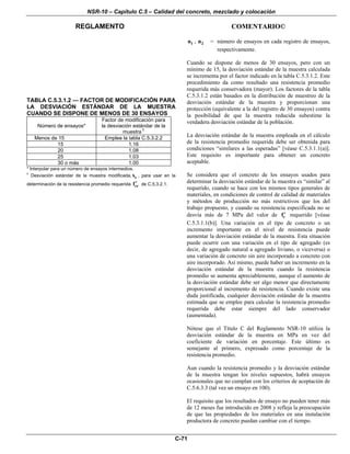 NSR-10 – Capítulo C.5 – Calidad del concreto, mezclado y colocación
REGLAMENTO COMENTARIO©
C-71
TABLA C.5.3.1.2 — FACTOR DE MODIFICACIÓN PARA
LA DESVIACIÓN ESTÁNDAR DE LA MUESTRA
CUANDO SE DISPONE DE MENOS DE 30 ENSAYOS
Número de ensayos*
Factor de modificación para
la desviación estándar de la
muestra †
Menos de 15 Emplee la tabla C.5.3.2.2
15 1.16
20 1.08
25 1.03
30 o más 1.00
* Interpolar para un número de ensayos intermedios.
†
Desviación estándar de la muestra modificada, ss , para usar en la
determinación de la resistencia promedio requerida crf′ de C.5.3.2.1.
1n , 2n = número de ensayos en cada registro de ensayos,
respectivamente.
Cuando se dispone de menos de 30 ensayos, pero con un
mínimo de 15, la desviación estándar de la muestra calculada
se incrementa por el factor indicado en la tabla C.5.3.1.2. Este
procedimiento da como resultado una resistencia promedio
requerida más conservadora (mayor). Los factores de la tabla
C.5.3.1.2 están basados en la distribución de muestreo de la
desviación estándar de la muestra y proporcionan una
protección (equivalente a la del registro de 30 ensayos) contra
la posibilidad de que la muestra reducida subestime la
verdadera desviación estándar de la población.
La desviación estándar de la muestra empleada en el cálculo
de la resistencia promedio requerida debe ser obtenida para
condiciones “similares a las esperadas” [véase C.5.3.1.1(a)].
Este requisito es importante para obtener un concreto
aceptable.
Se considera que el concreto de los ensayos usados para
determinar la desviación estándar de la muestra es “similar” al
requerido, cuando se hace con los mismos tipos generales de
materiales, en condiciones de control de calidad de materiales
y métodos de producción no más restrictivos que los del
trabajo propuesto, y cuando su resistencia especificada no se
desvía más de 7 MPa del valor de cf′ requerido [véase
C.5.3.1.1(b)]. Una variación en el tipo de concreto o un
incremento importante en el nivel de resistencia puede
aumentar la desviación estándar de la muestra. Esta situación
puede ocurrir con una variación en el tipo de agregado (es
decir, de agregado natural a agregado liviano, o viceversa) o
una variación de concreto sin aire incorporado a concreto con
aire incorporado. Así mismo, puede haber un incremento en la
desviación estándar de la muestra cuando la resistencia
promedio se aumenta apreciablemente, aunque el aumento de
la desviación estándar debe ser algo menor que directamente
proporcional al incremento de resistencia. Cuando existe una
duda justificada, cualquier desviación estándar de la muestra
estimada que se emplee para calcular la resistencia promedio
requerida debe estar siempre del lado conservador
(aumentada).
Nótese que el Título C del Reglamento NSR-10 utiliza la
desviación estándar de la muestra en MPa en vez del
coeficiente de variación en porcentaje. Este último es
semejante al primero, expresado como porcentaje de la
resistencia promedio.
Aun cuando la resistencia promedio y la desviación estándar
de la muestra tengan los niveles supuestos, habrá ensayos
ocasionales que no cumplan con los criterios de aceptación de
C.5.6.3.3 (tal vez un ensayo en 100).
El requisito que los resultados de ensayo no pueden tener más
de 12 meses fue introducido en 2008 y refleja la preocupación
de que las propiedades de los materiales en una instalación
productora de concreto puedan cambiar con el tiempo.
 