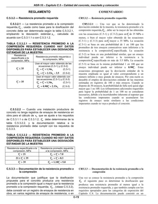 NSR-10 – Capítulo C.5 – Calidad del concreto, mezclado y colocación
REGLAMENTO COMENTARIO©
C-72
C.5.3.2 — Resistencia promedio requerida CR5.3.2 — Resistencia promedio requerida
C.5.3.2.1 — La resistencia promedio a la compresión
requerida, crf′ , usada como base para la dosificación del
concreto debe ser determinada según la tabla C.5.3.2.1,
empleando la desviación estándar, ss , calculada de
acuerdo con C.5.3.1.1 o con C.5.3.1.2.
TABLA C.5.3.2.1 — RESISTENCIA PROMEDIO A LA
COMPRESIÓN REQUERIDA CUANDO HAY DATOS
DISPONIBLES PARA ESTABLECER UNA DESVIACIÓN
ESTÁNDAR DE LA MUESTRA
Resistencia
especificada a la
compresión, MPa
Resistencia promedio requerida a
la compresión, MPa
cf 35′ ≤
Usar el mayor valor obtenido de las
ecuaciones (C.5-1) y (C.5-2)
cr c sf f 1.34s′ ′= + (C.5-1)
cr c sf f 2.33s 3.5′ ′= + − (C.5-2)
cf 35′ >
Usar el mayor valor obtenido con
las ecuaciones (C.5-1) y (C.5-3)
cr c sf f 1.34s′ ′= + (C.5-1)
cr c sf 0.90f 2.33s′ ′= + (C.5-3)
CR5.3.2.1 — Una vez que se ha determinado la
desviación estándar de la muestra, la resistencia promedio a la
compresión requerida, crf′ , debe ser la mayor de las obtenidas
con las ecuaciones (C.5-1) y (C.5-2) para un cf′ de 35 MPa o
menos, o bien el mayor valor obtenido de las ecuaciones
(C.5-1) y (C.5-3) para un cf′ mayor a 35 MPa. La ecuación
(C.5-1) se basa en una probabilidad de 1 en 100 que los
promedios de tres ensayos consecutivos sean inferiores a la
resistencia a la compresión cf′ especificada. La ecuación
(C.5-2) se basa en una probabilidad similar, que un ensayo
individual pueda ser inferior a la resistencia a la
compresión cf′ especificada en más de 3.5 MPa. La ecuación
(C.5-3) se basa en la misma probabilidad 1 en 100 que un
ensayo individual puede ser inferior a c0.90f′ . Estas
ecuaciones presuponen que la desviación estándar de la
muestra empleada es igual al valor correspondiente a un
número infinito o muy grande de ensayos. Por esta razón es
deseable el empleo de desviaciones estándar de las muestras
estimadas en registros de 100 o más ensayos. Cuando se
dispone de 30 ensayos, la probabilidad de falla será quizá algo
mayor que 1 en 100. Los refinamientos adicionales requeridos
para lograr la probabilidad de 1 en 100 no se consideran
necesarios, debido a la incertidumbre inherente al suponer que
las condiciones imperantes cuando se acumularon los
registros de ensayo serán similares a las condiciones
imperantes cuando se vaya a producir el concreto.
C.5.3.2.2 — Cuando una instalación productora de
concreto no tenga registros de ensayos de resistencia en
obra para el cálculo de ss que se ajuste a los requisitos
de C.5.3.1.1 o de C.5.3.1.2, crf′ debe determinarse de la
tabla C.5.3.2.2, y la documentación relativa a la
resistencia promedio debe cumplir con los requisitos de
C.5.3.3.
TABLA C.5.3.2.2 — RESISTENCIA PROMEDIO A LA
COMPRESIÓN REQUERIDA CUANDO NO HAY DATOS
DISPONIBLES PARA ESTABLECER UNA DESVIACIÓN
ESTÁNDAR DE LA MUESTRA
Resistencia especificada a la
compresión, MPa
Resistencia promedio requerida
a la compresión, MPa
cf 21′ < cr cf f 7.0′ ′= +
c21 f 35′≤ ≤ cr cf f 8.3′ ′= +
cf 35′ > cr cf 1.10f 5.0′ ′= +
C.5.3.3 — Documentación de la resistencia promedio a
la compresión
La documentación que justifique que la dosificación
propuesta para el concreto produzca una resistencia
promedio a la compresión igual o mayor que la resistencia
promedio a la compresión requerida, crf′ , (véase C.5.3.2),
debe consistir en un registro de ensayos de resistencia en
obra, en varios registros de ensayos de resistencia, o en
CR5.3.3 — Documentación de la resistencia promedio a la
compresión
Una vez se conoce la resistencia promedio a la compresión
crf′ el siguiente paso es determinar la dosificación que
produzca una resistencia promedio al menos igual a la
resistencia promedio requerida, y que también cumpla con los
requisitos apropiados para las categorías de exposición del
Capítulo C.4. La documentación puede consistir en un
 