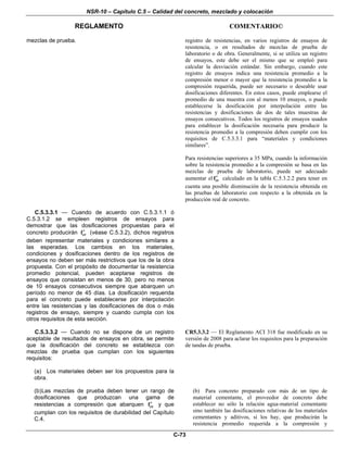 NSR-10 – Capítulo C.5 – Calidad del concreto, mezclado y colocación
REGLAMENTO COMENTARIO©
C-73
mezclas de prueba. registro de resistencias, en varios registros de ensayos de
resistencia, o en resultados de mezclas de prueba de
laboratorio o de obra. Generalmente, si se utiliza un registro
de ensayos, este debe ser el mismo que se empleó para
calcular la desviación estándar. Sin embargo, cuando este
registro de ensayos indica una resistencia promedio a la
compresión menor o mayor que la resistencia promedio a la
compresión requerida, puede ser necesario o deseable usar
dosificaciones diferentes. En estos casos, puede emplearse el
promedio de una muestra con al menos 10 ensayos, o puede
establecerse la dosificación por interpolación entre las
resistencias y dosificaciones de dos de tales muestras de
ensayos consecutivos. Todos los registros de ensayos usados
para establecer la dosificación necesaria para producir la
resistencia promedio a la compresión deben cumplir con los
requisitos de C.5.3.3.1 para “materiales y condiciones
similares”.
Para resistencias superiores a 35 MPa, cuando la información
sobre la resistencia promedio a la compresión se basa en las
mezclas de prueba de laboratorio, puede ser adecuado
aumentar el crf′ calculado en la tabla C.5.3.2.2 para tener en
cuenta una posible disminución de la resistencia obtenida en
las pruebas de laboratorio con respecto a la obtenida en la
producción real de concreto.
C.5.3.3.1 — Cuando de acuerdo con C.5.3.1.1 ó
C.5.3.1.2 se empleen registros de ensayos para
demostrar que las dosificaciones propuestas para el
concreto producirán crf′ (véase C.5.3.2), dichos registros
deben representar materiales y condiciones similares a
las esperadas. Los cambios en los materiales,
condiciones y dosificaciones dentro de los registros de
ensayos no deben ser más restrictivos que los de la obra
propuesta. Con el propósito de documentar la resistencia
promedio potencial, pueden aceptarse registros de
ensayos que consistan en menos de 30, pero no menos
de 10 ensayos consecutivos siempre que abarquen un
período no menor de 45 días. La dosificación requerida
para el concreto puede establecerse por interpolación
entre las resistencias y las dosificaciones de dos o más
registros de ensayo, siempre y cuando cumpla con los
otros requisitos de esta sección.
C.5.3.3.2 — Cuando no se dispone de un registro
aceptable de resultados de ensayos en obra, se permite
que la dosificación del concreto se establezca con
mezclas de prueba que cumplan con los siguientes
requisitos:
CR5.3.3.2 — El Reglamento ACI 318 fue modificado en su
versión de 2008 para aclarar los requisitos para la preparación
de tandas de prueba.
(a) Los materiales deben ser los propuestos para la
obra.
(b)Las mezclas de prueba deben tener un rango de
dosificaciones que produzcan una gama de
resistencias a compresión que abarquen crf′ y que
cumplan con los requisitos de durabilidad del Capítulo
C.4.
(b) Para concreto preparado con más de un tipo de
material cementante, el proveedor de concreto debe
establecer no sólo la relación agua-material cementante
sino también las dosificaciones relativas de los materiales
cementantes y aditivos, si los hay, que producirán la
resistencia promedio requerida a la compresión y
 