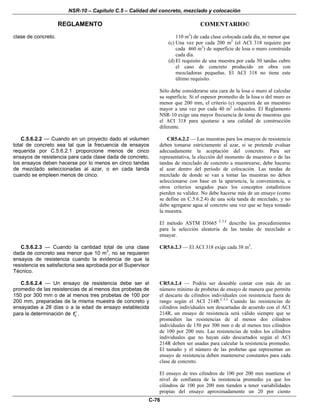 NSR-10 – Capítulo C.5 – Calidad del concreto, mezclado y colocación
REGLAMENTO COMENTARIO©
C-76
clase de concreto. 110 m3
) de cada clase colocada cada día, ni menor que
(c) Una vez por cada 200 m2
(el ACI 318 requiere por
cada 460 m2
) de superficie de losa o muro construida
cada día.
(d) El requisito de una muestra por cada 50 tandas cubre
el caso de concreto producido en obra con
mezcladoras pequeñas. El ACI 318 no tiene este
último requisito.
Sólo debe considerarse una cara de la losa o muro al calcular
su superficie. Si el espesor promedio de la losa o del muro es
menor que 200 mm, el criterio (c) requerirá de un muestreo
mayor a una vez por cada 40 m3
colocados. El Reglamento
NSR-10 exige una mayor frecuencia de toma de muestras que
el ACI 318 para ajustarse a una calidad de construcción
diferente.
C.5.6.2.2 — Cuando en un proyecto dado el volumen
total de concreto sea tal que la frecuencia de ensayos
requerida por C.5.6.2.1 proporcione menos de cinco
ensayos de resistencia para cada clase dada de concreto,
los ensayos deben hacerse por lo menos en cinco tandas
de mezclado seleccionadas al azar, o en cada tanda
cuando se empleen menos de cinco.
CR5.6.2.2 — Las muestras para los ensayos de resistencia
deben tomarse estrictamente al azar, si se pretende evaluar
adecuadamente la aceptación del concreto. Para ser
representativa, la elección del momento de muestreo o de las
tandas de mezclado de concreto a muestrearse, debe hacerse
al azar dentro del período de colocación. Las tandas de
mezclado de donde se van a tomar las muestras no deben
seleccionarse con base en la apariencia, la conveniencia, u
otros criterios sesgados pues los conceptos estadísticos
pierden su validez. No debe hacerse más de un ensayo (como
se define en C.5.6.2.4) de una sola tanda de mezclado, y no
debe agregarse agua al concreto una vez que se haya tomado
la muestra.
El método ASTM D3665 C.5.4
describe los procedimientos
para la selección aleatoria de las tandas de mezclado a
ensayar.
C.5.6.2.3 — Cuando la cantidad total de una clase
dada de concreto sea menor que 10 m3
, no se requieren
ensayos de resistencia cuando la evidencia de que la
resistencia es satisfactoria sea aprobada por el Supervisor
Técnico.
CR5.6.2.3 — El ACI 318 exige cada 38 m3
.
C.5.6.2.4 — Un ensayo de resistencia debe ser el
promedio de las resistencias de al menos dos probetas de
150 por 300 mm o de al menos tres probetas de 100 por
200 mm, preparadas de la misma muestra de concreto y
ensayadas a 28 días o a la edad de ensayo establecida
para la determinación de cf′ .
CR5.6.2.4 — Podría ser deseable contar con más de un
número mínimo de probetas de ensayo de manera que permita
el descarte de cilindros individuales con resistencia fuera de
rango según el ACI 214R.C.5.5
Cuando las resistencias de
cilindros individuales son descartadas de acuerdo con el ACI
214R, un ensayo de resistencia será válido siempre que se
promedien las resistencias de al menos dos cilindros
individuales de 150 por 300 mm o de al menos tres cilindros
de 100 por 200 mm. Las resistencias de todos los cilindros
individuales que no hayan sido descartados según el ACI
214R deben ser usadas para calcular la resistencia promedio.
El tamaño y el número de las probetas que representan un
ensayo de resistencia deben mantenerse constantes para cada
clase de concreto.
El ensayo de tres cilindros de 100 por 200 mm mantiene el
nivel de confianza de la resistencia promedio ya que los
cilindros de 100 por 200 mm tienden a tener variabilidades
propias del ensayo aproximadamente un 20 por ciento
 