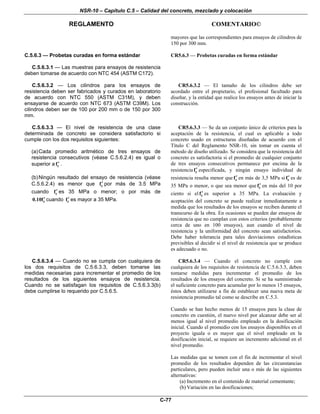 NSR-10 – Capítulo C.5 – Calidad del concreto, mezclado y colocación
REGLAMENTO COMENTARIO©
C-77
mayores que las correspondientes para ensayos de cilindros de
150 por 300 mm.
C.5.6.3 — Probetas curadas en forma estándar
C.5.6.3.1 — Las muestras para ensayos de resistencia
deben tomarse de acuerdo con NTC 454 (ASTM C172).
CR5.6.3 — Probetas curadas en forma estándar
C.5.6.3.2 — Los cilindros para los ensayos de
resistencia deben ser fabricados y curados en laboratorio
de acuerdo con NTC 550 (ASTM C31M), y deben
ensayarse de acuerdo con NTC 673 (ASTM C39M). Los
cilindros deben ser de 100 por 200 mm o de 150 por 300
mm.
CR5.6.3.2 — El tamaño de los cilindros debe ser
acordado entre el propietario, el profesional facultado para
diseñar, y la entidad que realice los ensayos antes de iniciar la
construcción.
C.5.6.3.3 — El nivel de resistencia de una clase
determinada de concreto se considera satisfactorio si
cumple con los dos requisitos siguientes:
(a)Cada promedio aritmético de tres ensayos de
resistencia consecutivos (véase C.5.6.2.4) es igual o
superior a cf′ .
(b)Ningún resultado del ensayo de resistencia (véase
C.5.6.2.4) es menor que cf′ por más de 3.5 MPa
cuando cf′ es 35 MPa o menor; o por más de
c0.10f′ cuando cf′ es mayor a 35 MPa.
CR5.6.3.3 — Se da un conjunto único de criterios para la
aceptación de la resistencia, el cual es aplicable a todo
concreto usado en estructuras diseñadas de acuerdo con el
Título C del Reglamento NSR-10, sin tomar en cuenta el
método de diseño utilizado. Se considera que la resistencia del
concreto es satisfactoria si el promedio de cualquier conjunto
de tres ensayos consecutivos permanece por encima de la
resistencia cf′ especificada, y ningún ensayo individual de
resistencia resulta menor que cf′ en más de 3,5 MPa si cf′ es de
35 MPa o menor, o que sea menor que cf′ en más del 10 por
ciento si el cf′ es superior a 35 MPa. La evaluación y
aceptación del concreto se puede realizar inmediatamente a
medida que los resultados de los ensayos se reciben durante el
transcurso de la obra. En ocasiones se pueden dar ensayos de
resistencia que no cumplan con estos criterios (probablemente
cerca de uno en 100 ensayos), aun cuando el nivel de
resistencia y la uniformidad del concreto sean satisfactorios.
Debe haber tolerancia para tales desviaciones estadísticas
previsibles al decidir si el nivel de resistencia que se produce
es adecuado o no.
C.5.6.3.4 — Cuando no se cumpla con cualquiera de
los dos requisitos de C.5.6.3.3, deben tomarse las
medidas necesarias para incrementar el promedio de los
resultados de los siguientes ensayos de resistencia.
Cuando no se satisfagan los requisitos de C.5.6.3.3(b)
debe cumplirse lo requerido por C.5.6.5.
CR5.6.3.4 — Cuando el concreto no cumple con
cualquiera de los requisitos de resistencia de C.5.6.3.3, deben
tomarse medidas para incrementar el promedio de los
resultados de los ensayos del concreto. Si se ha suministrado
el suficiente concreto para acumular por lo menos 15 ensayos,
éstos deben utilizarse a fin de establecer una nueva meta de
resistencia promedio tal como se describe en C.5.3.
Cuando se han hecho menos de 15 ensayos para la clase de
concreto en cuestión, el nuevo nivel por alcanzar debe ser al
menos igual al nivel promedio empleado en la dosificación
inicial. Cuando el promedio con los ensayos disponibles en el
proyecto iguala o es mayor que el nivel empleado en la
dosificación inicial, se requiere un incremento adicional en el
nivel promedio.
Las medidas que se tomen con el fin de incrementar el nivel
promedio de los resultados dependen de las circunstancias
particulares, pero pueden incluir una o más de las siguientes
alternativas:
(a) Incremento en el contenido de material cementante;
(b) Variación en las dosificaciones;
 