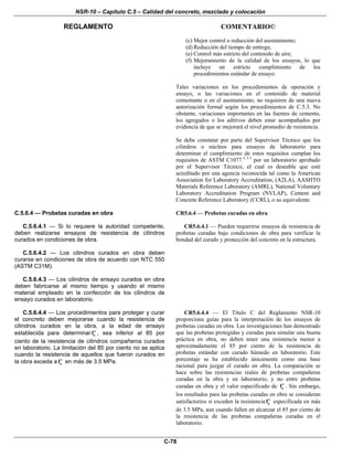 NSR-10 – Capítulo C.5 – Calidad del concreto, mezclado y colocación
REGLAMENTO COMENTARIO©
C-78
(c) Mejor control o reducción del asentamiento;
(d) Reducción del tiempo de entrega;
(e) Control más estricto del contenido de aire;
(f) Mejoramiento de la calidad de los ensayos, lo que
incluye un estricto cumplimiento de los
procedimientos estándar de ensayo.
Tales variaciones en los procedimientos de operación y
ensayo, o las variaciones en el contenido de material
cementante o en el asentamiento, no requieren de una nueva
autorización formal según los procedimientos de C.5.3. No
obstante, variaciones importantes en las fuentes de cemento,
los agregados o los aditivos deben estar acompañados por
evidencia de que se mejorará el nivel promedio de resistencia.
Se debe constatar por parte del Supervisor Técnico que los
cilindros o núcleos para ensayos de laboratorio para
determinar el cumplimiento de estos requisitos cumplan los
requisitos de ASTM C1077 C.5.3
por un laboratorio aprobado
por el Supervisor Técnico, el cual es deseable que esté
acreditado por una agencia reconocida tal como la American
Association for Laboratory Accreditation, (A2LA), AASHTO
Materials Reference Laboratory (AMRL), National Voluntary
Laboratory Accreditation Program (NVLAP), Cement and
Concrete Reference Laboratory (CCRL), o su equivalente.
C.5.6.4 — Probetas curadas en obra
C.5.6.4.1 — Si lo requiere la autoridad competente,
deben realizarse ensayos de resistencia de cilindros
curados en condiciones de obra.
C.5.6.4.2 — Los cilindros curados en obra deben
curarse en condiciones de obra de acuerdo con NTC 550
(ASTM C31M).
C.5.6.4.3 — Los cilindros de ensayo curados en obra
deben fabricarse al mismo tiempo y usando el mismo
material empleado en la confección de los cilindros de
ensayo curados en laboratorio.
CR5.6.4 — Probetas curadas en obra
CR5.6.4.1 — Pueden requerirse ensayos de resistencia de
probetas curadas bajo condiciones de obra para verificar la
bondad del curado y protección del concreto en la estructura.
C.5.6.4.4 — Los procedimientos para proteger y curar
el concreto deben mejorarse cuando la resistencia de
cilindros curados en la obra, a la edad de ensayo
establecida para determinar cf′ , sea inferior al 85 por
ciento de la resistencia de cilindros compañeros curados
en laboratorio. La limitación del 85 por ciento no se aplica
cuando la resistencia de aquellos que fueron curados en
la obra exceda a cf′ en más de 3.5 MPa.
CR5.6.4.4 — El Título C del Reglamento NSR-10
proporciona guías para la interpretación de los ensayos de
probetas curadas en obra. Las investigaciones han demostrado
que las probetas protegidas y curadas para simular una buena
práctica en obra, no deben tener una resistencia menor a
aproximadamente el 85 por ciento de la resistencia de
probetas estándar con curado húmedo en laboratorio. Este
porcentaje se ha establecido únicamente como una base
racional para juzgar el curado en obra. La comparación se
hace sobre las resistencias reales de probetas compañeras
curadas en la obra y en laboratorio, y no entre probetas
curadas en obra y el valor especificado de cf′ . Sin embargo,
los resultados para las probetas curadas en obra se consideran
satisfactorios si exceden la resistencia cf′ especificada en más
de 3.5 MPa, aun cuando fallen en alcanzar el 85 por ciento de
la resistencia de las probetas compañeras curadas en el
laboratorio.
 