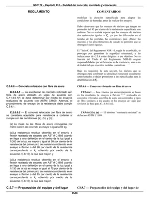 NSR-10 – Capítulo C.5 – Calidad del concreto, mezclado y colocación
REGLAMENTO COMENTARIO©
C-80
modificar la duración especificada para adaptar las
condiciones de humedad antes de realizar los ensayos.
Debe observarse que los ensayos de núcleos que tengan un
promedio del 85 por ciento de la resistencia especificada son
realistas. No es realista esperar que los ensayos de núcleos
den resistencias iguales a cf′ , ya que las diferencias en el
tamaño de las probetas, las condiciones para obtener las
muestras y los procedimientos de curado no permiten que se
obtengan valores iguales.
El Título C del Reglamento NSR-10, según lo establecido, se
preocupa por garantizar la seguridad estructural; y las
indicaciones de C.5.6 están dirigidas a ese objetivo. No es
función del Título C del Reglamento NSR-10 asignar
responsabilidades por deficiencias en la resistencia, sean o no
de índole tal que necesiten medidas correctivas.
Bajo los requisitos de esta sección, los núcleos que se
obtengan para confirmar la idoneidad estructural usualmente
serán tomados a edades posteriores a las especificadas para la
determinación de cf′ .
C.5.6.6 — Concreto reforzado con fibra de acero
C.5.6.6.1 — La aceptación de concreto reforzado con
fibra de acero utilizado en vigas de acuerdo con
C.11.4.6.1(f) se debe determinar por medio de ensayos
realizados de acuerdo con ASTM C1609. Además, el
procedimiento de ensayo de la resistencia debe cumplir
C.5.6.1.
CR5.6.6 — Concreto reforzado con fibra de acero
CR5.6.6.1 — Los criterios por comportamiento se basan
en los resultados de ensayos a flexión C.5.12
realizados en
concretos reforzados con fibra de acero con contenidos y tipos
de fibra similares a los usados en los ensayos de vigas que
sirvieron de base para C.11.4.6.1(f).
C.5.6.6.2 — El concreto reforzado con fibra de acero
se considera aceptable para resistencia a cortante si
cumple con las condiciones (a), (b), y (c):
(a) La masa de las fibras de acero corrugadas por
metro cúbico de concreto es mayor o igual a 60 kg.
(b)La resistencia residual obtenida en el ensayo a
flexión realizado de acuerdo con ASTM C1609 cuando
se llega a una deflexión en el centro de la luz igual a
1/300 de la luz, es mayor o igual al 90 por ciento de la
resistencia del primer pico de resistencia obtenido en el
ensayo a flexión o del 90 por ciento de la resistencia
correspondiente a ff obtenido por medio de la
ecuación (C.9-10), la que sea mayor; y
(c) La resistencia residual obtenida en el ensayo a
flexión realizado de acuerdo con ASTM C1609 cuando
se llega a una deflexión en el centro de la luz igual a
1/150 de la luz es mayor o igual al 75 por ciento de la
resistencia del primer pico de resistencia obtenido en el
ensayo a flexión o del 75 por ciento de la resistencia
correspondiente a ff obtenido por medio de la
ecuación (C.9-10), la que sea mayor.
CR5.6.6.2(b), (c) — El término “resistencia residual” se
define en ASTM C1609.
C.5.7 — Preparación del equipo y del lugar CR5.7 — Preparación del equipo y del lugar de
 