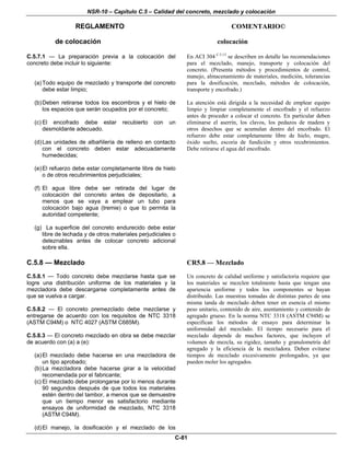 NSR-10 – Capítulo C.5 – Calidad del concreto, mezclado y colocación
REGLAMENTO COMENTARIO©
C-81
de colocación colocación
C.5.7.1 — La preparación previa a la colocación del
concreto debe incluir lo siguiente:
(a)Todo equipo de mezclado y transporte del concreto
debe estar limpio;
(b)Deben retirarse todos los escombros y el hielo de
los espacios que serán ocupados por el concreto;
(c) El encofrado debe estar recubierto con un
desmoldante adecuado.
(d)Las unidades de albañilería de relleno en contacto
con el concreto deben estar adecuadamente
humedecidas;
(e)El refuerzo debe estar completamente libre de hielo
o de otros recubrimientos perjudiciales;
(f) El agua libre debe ser retirada del lugar de
colocación del concreto antes de depositarlo, a
menos que se vaya a emplear un tubo para
colocación bajo agua (tremie) o que lo permita la
autoridad competente;
(g) La superficie del concreto endurecido debe estar
libre de lechada y de otros materiales perjudiciales o
deleznables antes de colocar concreto adicional
sobre ella.
En ACI 304 C.5.13
se describen en detalle las recomendaciones
para el mezclado, manejo, transporte y colocación del
concreto. (Presenta métodos y procedimientos de control,
manejo, almacenamiento de materiales, medición, tolerancias
para la dosificación, mezclado, métodos de colocación,
transporte y encofrado.)
La atención está dirigida a la necesidad de emplear equipo
limpio y limpiar completamente el encofrado y el refuerzo
antes de proceder a colocar el concreto. En particular deben
eliminarse el aserrín, los clavos, los pedazos de madera y
otros desechos que se acumulan dentro del encofrado. El
refuerzo debe estar completamente libre de hielo, mugre,
óxido suelto, escoria de fundición y otros recubrimientos.
Debe retirarse el agua del encofrado.
C.5.8 — Mezclado
C.5.8.1 — Todo concreto debe mezclarse hasta que se
logre una distribución uniforme de los materiales y la
mezcladora debe descargarse completamente antes de
que se vuelva a cargar.
C.5.8.2 — El concreto premezclado debe mezclarse y
entregarse de acuerdo con los requisitos de NTC 3318
(ASTM C94M) o NTC 4027 (ASTM C685M).
C.5.8.3 — El concreto mezclado en obra se debe mezclar
de acuerdo con (a) a (e):
(a)El mezclado debe hacerse en una mezcladora de
un tipo aprobado;
(b)La mezcladora debe hacerse girar a la velocidad
recomendada por el fabricante;
(c) El mezclado debe prolongarse por lo menos durante
90 segundos después de que todos los materiales
estén dentro del tambor, a menos que se demuestre
que un tiempo menor es satisfactorio mediante
ensayos de uniformidad de mezclado, NTC 3318
(ASTM C94M).
(d)El manejo, la dosificación y el mezclado de los
CR5.8 — Mezclado
Un concreto de calidad uniforme y satisfactoria requiere que
los materiales se mezclen totalmente hasta que tengan una
apariencia uniforme y todos los componentes se hayan
distribuido. Las muestras tomadas de distintas partes de una
misma tanda de mezclado deben tener en esencia el mismo
peso unitario, contenido de aire, asentamiento y contenido de
agregado grueso. En la norma NTC 3318 (ASTM C94M) se
especifican los métodos de ensayo para determinar la
uniformidad del mezclado. El tiempo necesario para el
mezclado depende de muchos factores, que incluyen el
volumen de mezcla, su rigidez, tamaño y granulometría del
agregado y la eficiencia de la mezcladora. Deben evitarse
tiempos de mezclado excesivamente prolongados, ya que
pueden moler los agregados.
 