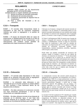 NSR-10 – Capítulo C.5 – Calidad del concreto, mezclado y colocación
REGLAMENTO COMENTARIO©
C-82
materiales deben cumplir con las disposiciones
aplicables de NTC 3318 (ASTM C94M).
(e)Debe llevarse un registro detallado para identificar:
(1) Número de tandas de mezclado producidas;
(2) Dosificación del concreto producido;
(3) Localización aproximada de depósito final en
la estructura;
(4) Hora y fecha del mezclado y de su
colocación;
C.5.9 — Transporte CR5.9 — Transporte
C.5.9.1 — El concreto debe transportarse desde la
mezcladora al sitio final de colocación empleando
métodos que eviten la segregación o la pérdida de
material.
C.5.9.2 — El equipo de transporte debe ser capaz de
proporcionar un abastecimiento de concreto en el sitio de
colocación sin segregación de los componentes, y sin
interrupciones que pudieran causar pérdidas de
plasticidad entre capas sucesivas de colocación.
Cada paso en el manejo y transporte del concreto necesita ser
controlado a fin de mantener la uniformidad dentro de una
tanda de mezclado determinada así como también entre tandas
de mezclado. Es esencial evitar segregación entre el agregado
grueso y el mortero o entre el agua y los demás componentes.
El Título C del Reglamento NSR-10 requiere que el equipo de
manejo y transporte del concreto sea capaz de suministrar
continua y confiablemente concreto al lugar de colocación
bajo todas las condiciones y para todos los métodos de
colocación. Las disposiciones de C.5.9 se aplican a todos los
métodos de colocación, incluyendo bombas, cintas
transportadoras, sistemas neumáticos, carretillas, vagonetas,
cubos de grúa y tubos tremie.
Puede haber una pérdida considerable de resistencia del
concreto cuando se bombea a través de una tubería de
aluminio o de aleaciones de aluminio. C.5.14
Se ha demostrado
que el hidrógeno que se genera por la reacción entre los
álcalis del cemento y la erosión del aluminio de la superficie
interior de la tubería provoca una reducción de la resistencia
de hasta un 50 por ciento. Por consiguiente, no debe utilizarse
equipo hecho de aluminio o de aleaciones de aluminio en
tuberías de bombeo, tubos tremie o canales a menos que sean
cortos tales como los que se emplean para descargar el
concreto de un camión mezclador.
C.5.10 — Colocación CR5.10 — Colocación
C.5.10.1 — El concreto debe depositarse lo más cerca
posible de su ubicación final para evitar la segregación
debida a su manipulación o desplazamiento.
C.5.10.2 — La colocación debe efectuarse a una
velocidad tal que el concreto conserve su estado plástico
en todo momento y fluya fácilmente dentro de los
espacios entre el refuerzo.
C.5.10.3 — No debe colocarse en la estructura concreto
que haya endurecido parcialmente, o que se haya
contaminado con materiales extraños.
C.5.10.4 — No debe utilizarse concreto al que después de
preparado se le adiciones agua, ni que haya sido
mezclado después de su fraguado inicial, a menos sea
aprobado por el profesional facultado para diseñar.
La manipulación excesiva del concreto puede provocar la
segregación de los materiales. Por consiguiente, en el Título C
del Reglamento NSR-10 se toman precauciones contra esta
práctica. No debe permitirse la adición de agua para remezclar
concreto parcialmente fraguado, a menos que se tenga
autorización especial. Sin embargo, esto no excluye a la
práctica (aprobada en la NTC 3318 [ASTM C94M]) de
agregar agua al concreto mezclado para alcanzar el rango
especificado de asentamiento, siempre que no se violen los
límites prescritos para tiempo máximo de mezclado y para la
relación a/mc.
La sección 5.10.4 de la edición de 1971 indicaba que “cuando
las condiciones hagan difícil la compactación, o donde existan
congestiones de refuerzo, se depositará primero en el
encofrado una capa de mortero, de por lo menos 25 mm, que
tenga la misma proporción de cemento, arena y agua que la
usada en el concreto”. Este requisito fue eliminado en 1977,
 