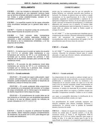 NSR-10 – Capítulo C.5 – Calidad del concreto, mezclado y colocación
REGLAMENTO COMENTARIO©
C-83
C.5.10.5 — Una vez iniciada la colocación del concreto,
ésta debe efectuarse en una operación continua hasta
que se termine el llenado del panel o sección, definida por
sus límites o juntas predeterminadas, excepto en lo
permitido o prohibido por C.6.4.
C.5.10.6 — La superficie superior de las capas colocadas
entre encofrados verticales por lo general debe estar a
nivel.
C.5.10.7 — Cuando se requieran juntas de construcción,
éstas deben hacerse de acuerdo con C.6.4.
C.5.10.8 — Todo concreto debe compactarse
cuidadosamente por medios adecuados durante la
colocación, y debe acomodarse por completo alrededor
del refuerzo y de la instalaciones embebidas, y en las
esquinas del encofrado.
puesto que las condiciones para las que era aplicable no
podían definirse con suficiente precisión para justificar su
inclusión. No obstante, la práctica tiene sus méritos y puede
incorporarse en las especificaciones de la obra si resulta
apropiado, asignando la responsabilidad y vigilancia de su
aplicación al Supervisor Técnico. El uso de capas de mortero
ayuda a prevenir la formación de hormigueros y la deficiente
adherencia del concreto con el refuerzo. El mortero debe
colocarse inmediatamente antes de depositar el concreto, y su
estado debe ser plástico (ni rígido ni fluido) cuando se
coloque el concreto.
En ACI 309R C.5.15
, se dan recomendaciones detalladas para la
compactación del concreto. (Presenta información actualizada
acerca del mecanismo de compactación, y da
recomendaciones sobre las características del equipo y de los
procedimientos para diversas clases de concreto).
C.5.11 — Curado CR5.11 — Curado
C.5.11.1 — A menos que el curado se realice de acuerdo
con C.5.11.3, el concreto debe mantenerse a una
temperatura por encima de 10º C y en condiciones de
humedad por lo menos durante los primeros 7 días
después de la colocación (excepto para concreto de alta
resistencia inicial).
C.5.11.2 — El concreto de alta resistencia inicial debe
mantenerse por encima de 10º C y en condiciones de
humedad por lo menos los 3 primeros días, excepto
cuando se cure de acuerdo con C.5.11.3.
En ACI 308R C.5.16
se dan recomendaciones para el curado del
concreto. (Describe los principios básicos para el curado
adecuado, al igual que diversos métodos, procedimientos y
materiales para curar el concreto.)
C.5.11.3 — Curado acelerado CR5.11.3 — Curado acelerado
C.5.11.3.1 — El curado con vapor a alta presión, vapor
a presión atmosférica, calor y humedad, u otro proceso
aceptado, puede emplearse para acelerar el desarrollo de
resistencia y reducir el tiempo de curado.
C.5.11.3.2 — El curado acelerado debe proporcionar
una resistencia a la compresión del concreto, en la etapa
de carga considerada, por lo menos igual a la resistencia
de diseño requerida en dicha etapa de carga.
C.5.11.3.3 — El procedimiento de curado debe ser tal
que produzca un concreto con una durabilidad equivalente
al menos a la que se obtiene usando los métodos de
curado indicados en C.5.11.1 ó C.5.11.2.
Las disposiciones de esta sección se aplican siempre que se
emplee un método de curado acelerado, ya sea para elementos
prefabricados o construidos en obra. La resistencia a la
compresión de un concreto curado con vapor no es tan alta
como la de un concreto semejante curado continuamente en
condiciones de humedad con temperaturas moderadas.
Asimismo, el módulo de elasticidad cE de probetas curadas
con vapor puede diferir con respecto a probetas curadas con
humedad a temperaturas normales. Cuando se use el curado
con vapor, es aconsejable determinar la dosificación de la
mezcla utilizando probetas curadas con vapor.
Los procedimientos de curado acelerado requieren una
atención cuidadosa para obtener resultados uniformes y
satisfactorios. Es esencial evitar la pérdida de humedad
durante el proceso de curado.
C.5.11.4 — Cuando lo requiera el profesional facultado
para diseñar, deben realizarse ensayos complementarios
de resistencia, de acuerdo con C.5.6.4, para asegurar que
el curado sea satisfactorio.
CR5.11.4 — Además de requerir una temperatura y tiempo
mínimo de curado para el concreto normal y el de alta
resistencia inicial, el Título C del Reglamento NSR-10
proporciona en C.5.6.4 un criterio específico para juzgar el
curado en obra. A la edad de ensayo para la que se ha
especificado la resistencia a la compresión (generalmente 28
 