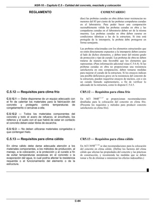 NSR-10 – Capítulo C.5 – Calidad del concreto, mezclado y colocación
REGLAMENTO COMENTARIO©
C-84
días) las probetas curadas en obra deben tener resistencias no
menores del 85 por ciento de las probetas compañeras curadas
en el laboratorio. Para poder hacer una comparación
razonablemente válida las probetas curadas en obra y las
compañeras curadas en el laboratorio deben ser de la misma
muestra. Las probetas curadas en obra deben curarse en
condiciones idénticas a las de la estructura. Si ésta está
protegida de la intemperie, la probeta debe protegerse en
forma semejante.
Las probetas relacionadas con los elementos estructurales que
no estén directamente expuestos a la intemperie deben curarse
al lado de dichos elementos, y deben tener del mismo grado
de protección y tipo de curado. Las probetas de obra no deben
tratarse de manera más favorable que los elementos que
representan. (Para información adicional véase C.5.6.4). Si las
probetas curadas en obra no proporcionan una resistencia
satisfactoria en esta comparación, deben tomarse medidas
para mejorar el curado de la estructura. Si los ensayos indican
una posible deficiencia grave en la resistencia del concreto de
la estructura, pueden requerirse ensayos de núcleos, con o sin
un curado húmedo suplementario, a fin de verificar lo
adecuado de la estructura, como lo dispone C.5.6.5.
C.5.12 — Requisitos para clima frío CR5.12 — Requisitos para clima frío
C.5.12.1 — Debe disponerse de un equipo adecuado con
el fin de calentar los materiales para la fabricación del
concreto y protegerlo contra temperaturas de
congelamiento o cercanas a ella.
C.5.12.2 — Todos los materiales componentes del
concreto y todo el acero de refuerzo, el encofrado, los
rellenos y el suelo con el que habrá de estar en contacto
el concreto deben estar libres de escarcha.
C.5.12.3 — No deben utilizarse materiales congelados o
que contengan hielo.
En ACI 306RC.5.17
se proporcionan recomendaciones
detalladas para la colocación del concreto en clima frío.
(Presenta los requisitos y métodos para producir concreto
satisfactorio en clima frío).
C.5.13 — Requisitos para clima cálido CR5.13 — Requisitos para clima cálido
En clima cálido debe darse adecuada atención a los
materiales componentes, a los métodos de producción, al
manejo, a la colocación, a la protección y al curado a fin
de evitar temperaturas excesivas en el concreto o la
evaporación del agua, lo cual podría afectar la resistencia
requerida o el funcionamiento del elemento o de la
estructura.
En ACI 305RC.5.18
se dan recomendaciones para la colocación
del concreto en clima cálido. (Define los factores del clima
cálido que afectan las propiedades del concreto y las prácticas
de construcción, y recomienda las medidas que se deben
tomar a fin de eliminar o minimizar los efectos indeseables.)
█
 