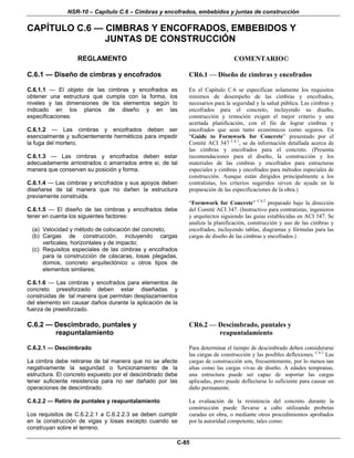 NSR-10 – Capítulo C.6 – Cimbras y encofrados, embebidos y juntas de construcción
C-85
CAPÍTULO C.6 — CIMBRAS Y ENCOFRADOS, EMBEBIDOS Y
JUNTAS DE CONSTRUCCIÓN
REGLAMENTO COMENTARIO©
C.6.1 — Diseño de cimbras y encofrados CR6.1 — Diseño de cimbras y encofrados
C.6.1.1 — El objeto de las cimbras y encofrados es
obtener una estructura que cumpla con la forma, los
niveles y las dimensiones de los elementos según lo
indicado en los planos de diseño y en las
especificaciones.
C.6.1.2 — Las cimbras y encofrados deben ser
esencialmente y suficientemente herméticos para impedir
la fuga del mortero.
C.6.1.3 — Las cimbras y encofrados deben estar
adecuadamente arriostrados o amarrados entre si, de tal
manera que conserven su posición y forma.
C.6.1.4 — Las cimbras y encofrados y sus apoyos deben
diseñarse de tal manera que no dañen la estructura
previamente construida.
C.6.1.5 — El diseño de las cimbras y encofrados debe
tener en cuenta los siguientes factores:
(a) Velocidad y método de colocación del concreto;
(b) Cargas de construcción, incluyendo cargas
verticales, horizontales y de impacto;
(c) Requisitos especiales de las cimbras y encofrados
para la construcción de cáscaras, losas plegadas,
domos, concreto arquitectónico u otros tipos de
elementos similares;
C.6.1.6 — Las cimbras y encofrados para elementos de
concreto preesforzado deben estar diseñadas y
construidas de tal manera que permitan desplazamientos
del elemento sin causar daños durante la aplicación de la
fuerza de preesforzado.
En el Capítulo C.6 se especifican solamente los requisitos
mínimos de desempeño de las cimbras y encofrados,
necesarios para la seguridad y la salud pública. Las cimbras y
encofrados para el concreto, incluyendo su diseño,
construcción y remoción exigen el mejor criterio y una
acertada planificación, con el fin de lograr cimbras y
encofrados que sean tanto económicos como seguros. En
“Guide to Formwork for Concrete” presentado por el
Comité ACI 347 C.6.1
, se da información detallada acerca de
las cimbras y encofrados para el concreto. (Presenta
recomendaciones para el diseño, la construcción y los
materiales de las cimbras y encofrados para estructuras
especiales y cimbras y encofrados para métodos especiales de
construcción. Aunque están dirigidos principalmente a los
contratistas, los criterios sugeridos sirven de ayuda en la
preparación de las especificaciones de la obra.)
“Formwork for Concrete” C.6.2
preparado bajo la dirección
del Comité ACI 347. (Instructivo para contratistas, ingenieros
y arquitectos siguiendo las guías establecidas en ACI 347. Se
analiza la planificación, construcción y uso de las cimbras y
encofrados, incluyendo tablas, diagramas y fórmulas para las
cargas de diseño de las cimbras y encofrados.)
C.6.2 — Descimbrado, puntales y
reapuntalamiento
CR6.2 — Descimbrado, puntales y
reapuntalamiento
C.6.2.1 — Descimbrado
La cimbra debe retirarse de tal manera que no se afecte
negativamente la seguridad o funcionamiento de la
estructura. El concreto expuesto por el descimbrado debe
tener suficiente resistencia para no ser dañado por las
operaciones de descimbrado.
C.6.2.2 — Retiro de puntales y reapuntalamiento
Los requisitos de C.6.2.2.1 a C.6.2.2.3 se deben cumplir
en la construcción de vigas y losas excepto cuando se
construyan sobre el terreno.
Para determinar el tiempo de descimbrado deben considerarse
las cargas de construcción y las posibles deflexiones. C.6.3
Las
cargas de construcción son, frecuentemente, por lo menos tan
altas como las cargas vivas de diseño. A edades tempranas,
una estructura puede ser capaz de soportar las cargas
aplicadas, pero puede deflectarse lo suficiente para causar un
daño permanente.
La evaluación de la resistencia del concreto durante la
construcción puede llevarse a cabo utilizando probetas
curadas en obra, o mediante otros procedimientos aprobados
por la autoridad competente, tales como:
 