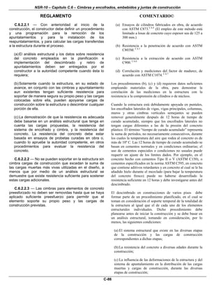 NSR-10 – Capítulo C.6 – Cimbras y encofrados, embebidos y juntas de construcción
REGLAMENTO COMENTARIO©
C-86
C.6.2.2.1 — Con anterioridad al inicio de la
construcción, el constructor debe definir un procedimiento
y una programación para la remoción de los
apuntalamientos y para la instalación de los
reapuntalamientos, y para calcular las cargas transferidas
a la estructura durante el proceso.
(a)El análisis estructural y los datos sobre resistencia
del concreto empleados en la planificación e
implementación del descimbrado y retiro de
apuntalamientos deben ser entregados por el
constructor a la autoridad competente cuando ésta lo
requiera;
(b)Solamente cuando la estructura, en su estado de
avance, en conjunto con las cimbras y apuntalamiento
aun existentes tengan suficiente resistencia para
soportar de manera segura su propio peso y las cargas
colocadas sobre ella, pueden apoyarse cargas de
construcción sobre la estructura o descimbrar cualquier
porción de ella.
(c) La demostración de que la resistencia es adecuada
debe basarse en un análisis estructural que tenga en
cuenta las cargas propuestas, la resistencia del
sistema de encofrado y cimbra, y la resistencia del
concreto. La resistencia del concreto debe estar
basada en ensayos de probetas curadas en obra o,
cuando lo apruebe la autoridad competente, en otros
procedimientos para evaluar la resistencia del
concreto.
C.6.2.2.2 — No se pueden soportar en la estructura sin
cimbra cargas de construcción que excedan la suma de
las cargas muertas más vivas utilizadas en el diseño, a
menos que por medio de un análisis estructural se
demuestre que existe resistencia suficiente para sostener
estas cargas adicionales.
C.6.2.2.3 — Las cimbras para elementos de concreto
preesforzado no deben ser removidas hasta que se haya
aplicado suficiente preesfuerzo para permitir que el
elemento soporte su propio peso y las cargas de
construcción previstas.
(a) Ensayos de cilindros fabricados en obra, de acuerdo
con ASTM C873.C.6.4
(El empleo de este método está
limitado a losas de concreto cuyo espesor sea de 125 a
300 mm.)
(b) Resistencia a la penetración de acuerdo con ASTM
C803M. C.6.5
(c) Resistencia a la extracción de acuerdo con ASTM
C900. C.6.6
(d) Correlación y mediciones del factor de madurez, de
acuerdo con ASTM C1074. C.6.7
Los procedimientos (b), (c) y (d) requieren datos suficientes
empleando materiales de la obra, para demostrar la
correlación de las mediciones en la estructura con la
resistencia a la comprensión de cilindros o de núcleos.
Cuando la estructura está debidamente apoyada en puntales,
los encofrados laterales de vigas, vigas principales, columnas,
muros y otras cimbras verticales semejantes se pueden
remover generalmente después de 12 horas de tiempo de
curado acumulado, siempre que los encofrados laterales no
tengan cargas diferentes a las de la presión del concreto
plástico. El término “tiempo de curado acumulado” representa
la suma de períodos, no necesariamente consecutivos, durante
los cuales la temperatura del aire que rodea al concreto es de
más de 10º C. Las 12 horas de tiempo de curado acumulado se
basan en cementos normales y en condiciones ordinarias; el
uso de cementos especiales o condiciones no usuales puede
requerir un ajuste de los límites dados. Por ejemplo, en el
concreto hecho con cementos Tipo II o V (ASTM C150), o
cementos especificados en la norma ASTM C595, en concreto
que contiene aditivos retardantes y en concreto al cual se le ha
añadido hielo durante el mezclado (para bajar la temperatura
del concreto fresco) puede no haberse desarrollado la
resistencia suficiente en 12 horas y debe investigarse antes del
descimbrado.
El descimbrado en construcciones de varios pisos debe
formar parte de un procedimiento planificado, en el cual se
toman en consideración el soporte temporal de la totalidad de
la estructura al igual que el de cada uno de los elementos
estructurales individuales. Dicho procedimiento debe
planearse antes de iniciar la construcción y se debe basar en
un análisis estructural, tomando en consideración, por lo
menos, las siguientes condiciones:
(a) El sistema estructural que existe en las diversas etapas
de la construcción y las cargas de construcción
correspondientes a dichas etapas;
(b) La resistencia del concreto a diversas edades durante la
construcción;
(c) La influencia de las deformaciones de la estructura y del
sistema de apuntalamiento en la distribución de las cargas
muertas y cargas de construcción, durante las diversas
etapas de construcción;
 