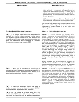 NSR-10 – Capítulo C.6 – Cimbras y encofrados, embebidos y juntas de construcción
REGLAMENTO COMENTARIO©
C-87
(d) La resistencia y espaciamiento de los puntales o de los
sistemas de apuntalamiento utilizados, al igual que el
método de apuntalamiento, arriostramiento, descimbrado y
reapuntalamiento, incluyendo los lapsos mínimos entre las
diversas operaciones;
(e) Cualquier otra carga o condición que afecte la seguridad
o funcionamiento de la estructura durante la construcción.
Para construcciones de varios pisos, la resistencia del concreto
durante las distintas etapas de construcción debe estar
respaldada por probetas curadas en la obra o por otros
métodos aprobados.
C.6.3 — Embebidos en el concreto CR6.3 — Embebidos en el concreto
C.6.3.1 — Se permite, previa aprobación del profesional
facultado para diseñar, embeber cualquier material que no
sea perjudicial para el concreto y que esté dentro de las
limitaciones de 6.3, siempre y cuando se considere que
ellos no reemplazan estructuralmente al concreto
desplazado, excepto en lo previsto en 6.3.6.
CR6.3.1 — Cualquier embebido (por ejemplo: ductos,
tuberías e insertos) que no sean perjudiciales para el concreto
pueden colocarse en él, pero el trabajo debe realizarse de
manera tal que la estructura no se ponga en peligro. En C.6.3
se dan reglas empíricas para realizar instalaciones seguras en
condiciones normales, pero deben hacerse diseños especiales
para condiciones no usuales. Varios reglamentos generales de
construcción han adoptado los reglamentos para tuberías
ANSI/ASME, el B31.1 para tuberías a presión C.6.8
y B31.3
para tuberías químicas y de petróleo C.6.9
El profesional
facultado para diseñar debe asegurarse que se empleen los
reglamentos para tuberías apropiados en el diseño y las
pruebas del sistema. No debe permitirse al contratista la
instalación de ductos, tuberías, insertos, conductos o
conexiones que no estén señalados en los planos de diseño, o
no hayan sido aprobados por el profesional facultado para
diseñar.
Resulta importante para la integridad de la estructura que
todas las uniones de los ductos y tuberías dentro del concreto
estén cuidadosamente ensambladas, tal como se muestra en
los planos o se requiera en las especificaciones de la obra.
C.6.3.2 — Todo tipo de embebido de aluminio en el
concreto estructural debe ser protegido en su superficie o
recubierto para evitar la reacción concreto-aluminio, o la
acción electrolítica entre el aluminio y el acero.
CR6.3.2 — El Título C del Reglamento NSR-10 prohíbe el
uso de aluminio en concreto estructural, a menos que esté
perfectamente revestido o recubierto. El aluminio reacciona
con el concreto y, en presencia de iones de cloruro, puede
reaccionar electrolíticamente con el acero, provocando
fisuración o descascaramiento del concreto. Los ductos de
aluminio para instalaciones eléctricas presentan un problema
especial, pues la corriente eléctrica acelera la reacción
adversa. La sección 3.6.6 prohíbe el uso de cloruro de calcio o
cualquier aditivo que contenga cloruros para el concreto con
embebidos de aluminio.
C.6.3.3 — Los ductos, tuberías e insertos que pasen a
través de losas, muros o vigas, no deben debilitar
significativamente la resistencia de la estructura.
C.6.3.4 — Los ductos y tuberías, junto con sus
conexiones, embebidas en una columna, no deben ocupar
más del 4 por ciento del área de la sección transversal
 