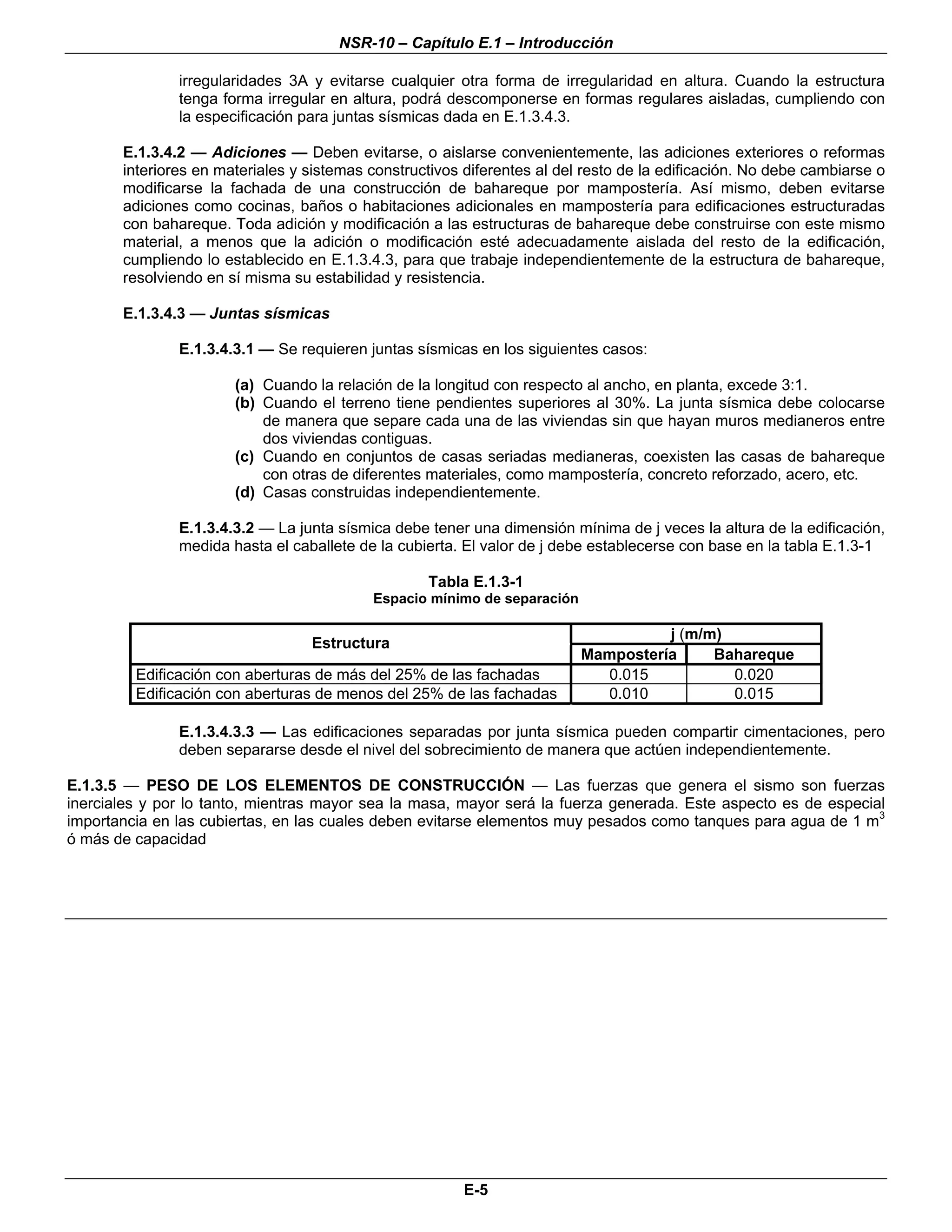 NSR-10 – Capítulo E.1 – Introducción

               irregularidades 3A y evitarse cualquier otra forma de irregularidad en altura. Cuando la estructura
               tenga forma irregular en altura, podrá descomponerse en formas regulares aisladas, cumpliendo con
               la especificación para juntas sísmicas dada en E.1.3.4.3.

       E.1.3.4.2 — Adiciones — Deben evitarse, o aislarse convenientemente, las adiciones exteriores o reformas
       interiores en materiales y sistemas constructivos diferentes al del resto de la edificación. No debe cambiarse o
       modificarse la fachada de una construcción de bahareque por mampostería. Así mismo, deben evitarse
       adiciones como cocinas, baños o habitaciones adicionales en mampostería para edificaciones estructuradas
       con bahareque. Toda adición y modificación a las estructuras de bahareque debe construirse con este mismo
       material, a menos que la adición o modificación esté adecuadamente aislada del resto de la edificación,
       cumpliendo lo establecido en E.1.3.4.3, para que trabaje independientemente de la estructura de bahareque,
       resolviendo en sí misma su estabilidad y resistencia.

       E.1.3.4.3 — Juntas sísmicas

               E.1.3.4.3.1 — Se requieren juntas sísmicas en los siguientes casos:

                       (a) Cuando la relación de la longitud con respecto al ancho, en planta, excede 3:1.
                       (b) Cuando el terreno tiene pendientes superiores al 30%. La junta sísmica debe colocarse
                           de manera que separe cada una de las viviendas sin que hayan muros medianeros entre
                           dos viviendas contiguas.
                       (c) Cuando en conjuntos de casas seriadas medianeras, coexisten las casas de bahareque
                           con otras de diferentes materiales, como mampostería, concreto reforzado, acero, etc.
                       (d) Casas construidas independientemente.

               E.1.3.4.3.2 — La junta sísmica debe tener una dimensión mínima de j veces la altura de la edificación,
               medida hasta el caballete de la cubierta. El valor de j debe establecerse con base en la tabla E.1.3-1

                                                   Tabla E.1.3-1
                                           Espacio mínimo de separación

                                                                                    j (m/m)
                                  Estructura
                                                                          Mampostería     Bahareque
         Edificación con aberturas de más del 25% de las fachadas           0.015           0.020
         Edificación con aberturas de menos del 25% de las fachadas         0.010           0.015

               E.1.3.4.3.3 — Las edificaciones separadas por junta sísmica pueden compartir cimentaciones, pero
               deben separarse desde el nivel del sobrecimiento de manera que actúen independientemente.

E.1.3.5 — PESO DE LOS ELEMENTOS DE CONSTRUCCIÓN — Las fuerzas que genera el sismo son fuerzas
inerciales y por lo tanto, mientras mayor sea la masa, mayor será la fuerza generada. Este aspecto es de especial
importancia en las cubiertas, en las cuales deben evitarse elementos muy pesados como tanques para agua de 1 m3
ó más de capacidad



                                                                                                                     n




                                                         E-5
 