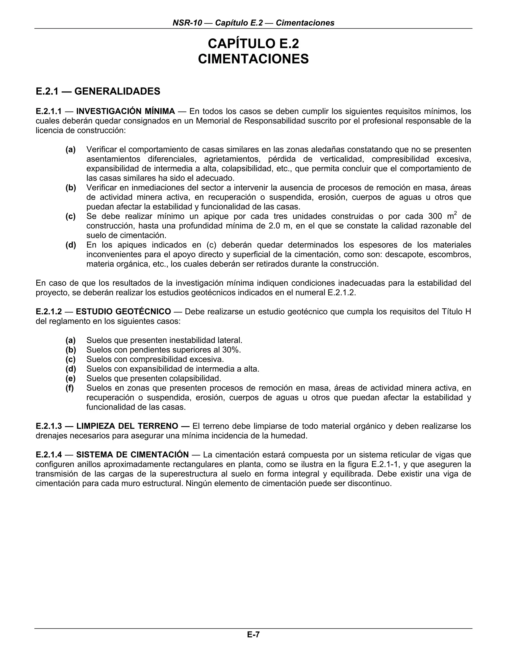 NSR-10 — Capítulo E.2 — Cimentaciones

                                            CAPÍTULO E.2
                                           CIMENTACIONES

E.2.1 — GENERALIDADES
E.2.1.1 — INVESTIGACIÓN MÍNIMA — En todos los casos se deben cumplir los siguientes requisitos mínimos, los
cuales deberán quedar consignados en un Memorial de Responsabilidad suscrito por el profesional responsable de la
licencia de construcción:

       (a)   Verificar el comportamiento de casas similares en las zonas aledañas constatando que no se presenten
             asentamientos diferenciales, agrietamientos, pérdida de verticalidad, compresibilidad excesiva,
             expansibilidad de intermedia a alta, colapsibilidad, etc., que permita concluir que el comportamiento de
             las casas similares ha sido el adecuado.
       (b)   Verificar en inmediaciones del sector a intervenir la ausencia de procesos de remoción en masa, áreas
             de actividad minera activa, en recuperación o suspendida, erosión, cuerpos de aguas u otros que
             puedan afectar la estabilidad y funcionalidad de las casas.
       (c)   Se debe realizar mínimo un apique por cada tres unidades construidas o por cada 300 m2 de
             construcción, hasta una profundidad mínima de 2.0 m, en el que se constate la calidad razonable del
             suelo de cimentación.
       (d)   En los apiques indicados en (c) deberán quedar determinados los espesores de los materiales
             inconvenientes para el apoyo directo y superficial de la cimentación, como son: descapote, escombros,
             materia orgánica, etc., los cuales deberán ser retirados durante la construcción.

En caso de que los resultados de la investigación mínima indiquen condiciones inadecuadas para la estabilidad del
proyecto, se deberán realizar los estudios geotécnicos indicados en el numeral E.2.1.2.

E.2.1.2 — ESTUDIO GEOTÉCNICO — Debe realizarse un estudio geotécnico que cumpla los requisitos del Título H
del reglamento en los siguientes casos:

       (a)   Suelos que presenten inestabilidad lateral.
       (b)   Suelos con pendientes superiores al 30%.
       (c)   Suelos con compresibilidad excesiva.
       (d)   Suelos con expansibilidad de intermedia a alta.
       (e)   Suelos que presenten colapsibilidad.
       (f)   Suelos en zonas que presenten procesos de remoción en masa, áreas de actividad minera activa, en
             recuperación o suspendida, erosión, cuerpos de aguas u otros que puedan afectar la estabilidad y
             funcionalidad de las casas.

E.2.1.3 — LIMPIEZA DEL TERRENO — El terreno debe limpiarse de todo material orgánico y deben realizarse los
drenajes necesarios para asegurar una mínima incidencia de la humedad.

E.2.1.4 — SISTEMA DE CIMENTACIÓN — La cimentación estará compuesta por un sistema reticular de vigas que
configuren anillos aproximadamente rectangulares en planta, como se ilustra en la figura E.2.1-1, y que aseguren la
transmisión de las cargas de la superestructura al suelo en forma integral y equilibrada. Debe existir una viga de
cimentación para cada muro estructural. Ningún elemento de cimentación puede ser discontinuo.




                                                        E-7
 