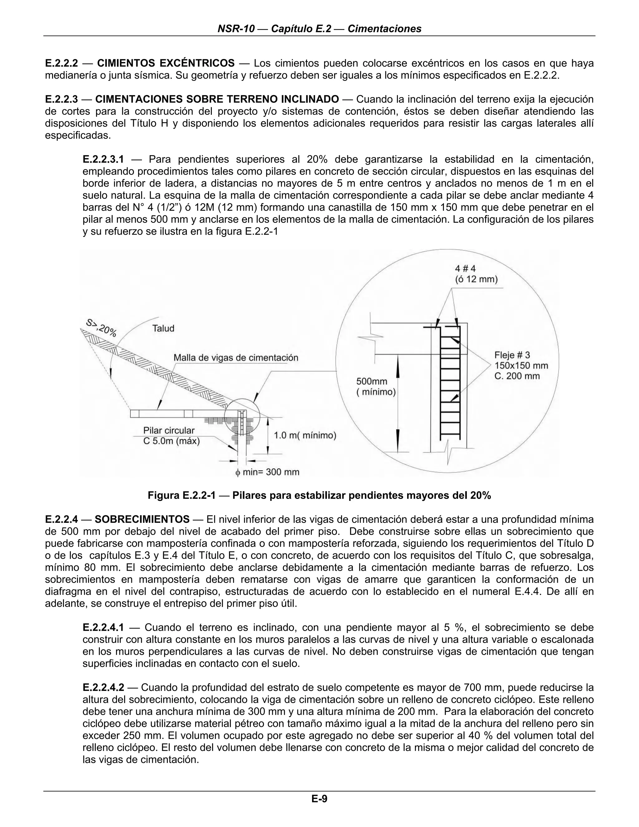 NSR-10 — Capítulo E.2 — Cimentaciones


E.2.2.2 — CIMIENTOS EXCÉNTRICOS — Los cimientos pueden colocarse excéntricos en los casos en que haya
medianería o junta sísmica. Su geometría y refuerzo deben ser iguales a los mínimos especificados en E.2.2.2.

E.2.2.3 — CIMENTACIONES SOBRE TERRENO INCLINADO — Cuando la inclinación del terreno exija la ejecución
de cortes para la construcción del proyecto y/o sistemas de contención, éstos se deben diseñar atendiendo las
disposiciones del Título H y disponiendo los elementos adicionales requeridos para resistir las cargas laterales allí
especificadas.

        E.2.2.3.1 — Para pendientes superiores al 20% debe garantizarse la estabilidad en la cimentación,
        empleando procedimientos tales como pilares en concreto de sección circular, dispuestos en las esquinas del
        borde inferior de ladera, a distancias no mayores de 5 m entre centros y anclados no menos de 1 m en el
        suelo natural. La esquina de la malla de cimentación correspondiente a cada pilar se debe anclar mediante 4
        barras del N° 4 (1/2”) ó 12M (12 mm) formando una canastilla de 150 mm x 150 mm que debe penetrar en el
        pilar al menos 500 mm y anclarse en los elementos de la malla de cimentación. La configuración de los pilares
        y su refuerzo se ilustra en la figura E.2.2-1




                      Figura E.2.2-1 — Pilares para estabilizar pendientes mayores del 20%

E.2.2.4 — SOBRECIMIENTOS — El nivel inferior de las vigas de cimentación deberá estar a una profundidad mínima
de 500 mm por debajo del nivel de acabado del primer piso. Debe construirse sobre ellas un sobrecimiento que
puede fabricarse con mampostería confinada o con mampostería reforzada, siguiendo los requerimientos del Título D
o de los capítulos E.3 y E.4 del Título E, o con concreto, de acuerdo con los requisitos del Título C, que sobresalga,
mínimo 80 mm. El sobrecimiento debe anclarse debidamente a la cimentación mediante barras de refuerzo. Los
sobrecimientos en mampostería deben rematarse con vigas de amarre que garanticen la conformación de un
diafragma en el nivel del contrapiso, estructuradas de acuerdo con lo establecido en el numeral E.4.4. De allí en
adelante, se construye el entrepiso del primer piso útil.

        E.2.2.4.1 — Cuando el terreno es inclinado, con una pendiente mayor al 5 %, el sobrecimiento se debe
        construir con altura constante en los muros paralelos a las curvas de nivel y una altura variable o escalonada
        en los muros perpendiculares a las curvas de nivel. No deben construirse vigas de cimentación que tengan
        superficies inclinadas en contacto con el suelo.

        E.2.2.4.2 — Cuando la profundidad del estrato de suelo competente es mayor de 700 mm, puede reducirse la
        altura del sobrecimiento, colocando la viga de cimentación sobre un relleno de concreto ciclópeo. Este relleno
        debe tener una anchura mínima de 300 mm y una altura mínima de 200 mm. Para la elaboración del concreto
        ciclópeo debe utilizarse material pétreo con tamaño máximo igual a la mitad de la anchura del relleno pero sin
        exceder 250 mm. El volumen ocupado por este agregado no debe ser superior al 40 % del volumen total del
        relleno ciclópeo. El resto del volumen debe llenarse con concreto de la misma o mejor calidad del concreto de
        las vigas de cimentación.


                                                         E-9
 