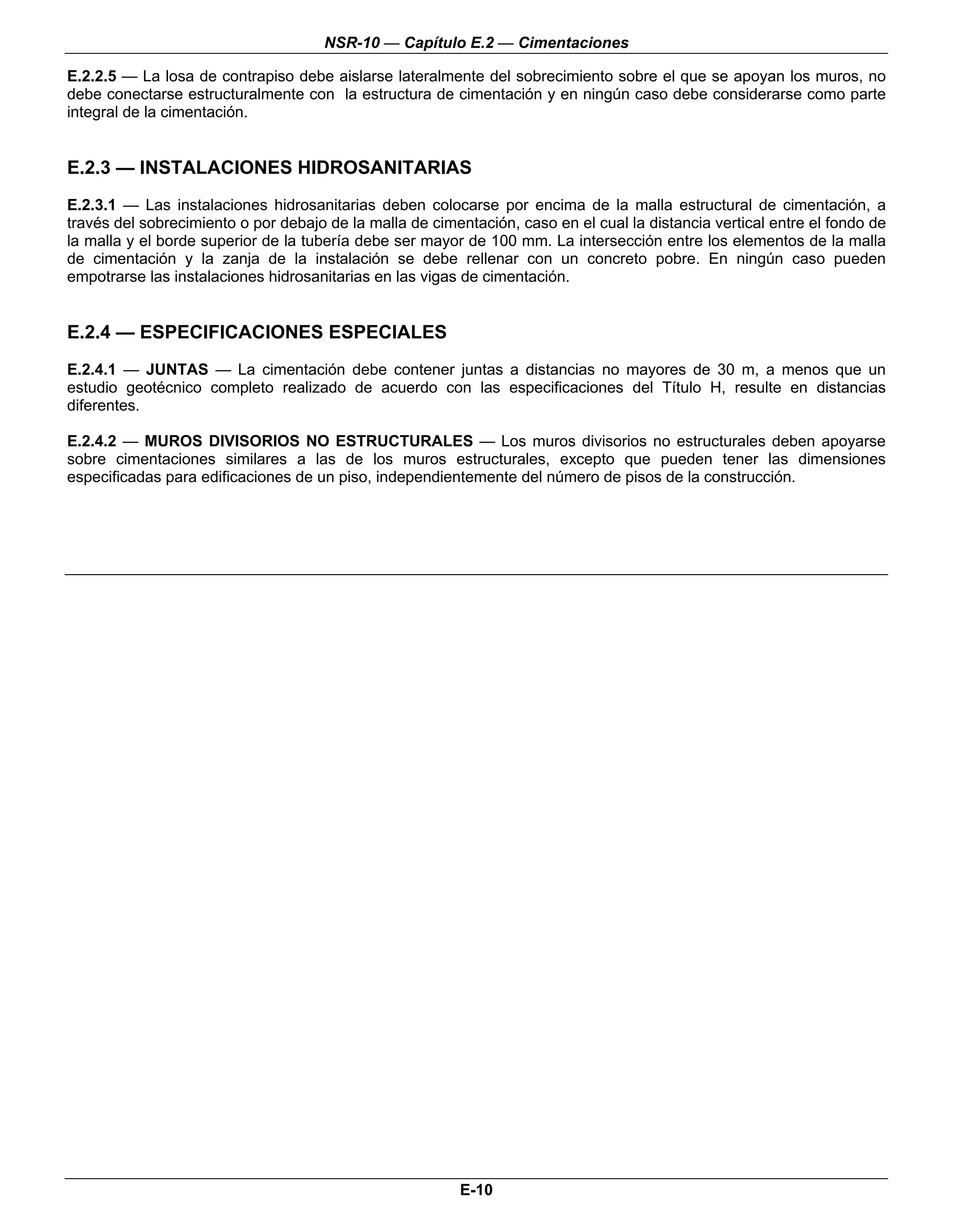 NSR-10 — Capítulo E.2 — Cimentaciones

E.2.2.5 — La losa de contrapiso debe aislarse lateralmente del sobrecimiento sobre el que se apoyan los muros, no
debe conectarse estructuralmente con la estructura de cimentación y en ningún caso debe considerarse como parte
integral de la cimentación.


E.2.3 — INSTALACIONES HIDROSANITARIAS
E.2.3.1 — Las instalaciones hidrosanitarias deben colocarse por encima de la malla estructural de cimentación, a
través del sobrecimiento o por debajo de la malla de cimentación, caso en el cual la distancia vertical entre el fondo de
la malla y el borde superior de la tubería debe ser mayor de 100 mm. La intersección entre los elementos de la malla
de cimentación y la zanja de la instalación se debe rellenar con un concreto pobre. En ningún caso pueden
empotrarse las instalaciones hidrosanitarias en las vigas de cimentación.


E.2.4 — ESPECIFICACIONES ESPECIALES
E.2.4.1 — JUNTAS — La cimentación debe contener juntas a distancias no mayores de 30 m, a menos que un
estudio geotécnico completo realizado de acuerdo con las especificaciones del Título H, resulte en distancias
diferentes.

E.2.4.2 — MUROS DIVISORIOS NO ESTRUCTURALES — Los muros divisorios no estructurales deben apoyarse
sobre cimentaciones similares a las de los muros estructurales, excepto que pueden tener las dimensiones
especificadas para edificaciones de un piso, independientemente del número de pisos de la construcción.




                                                                                                                       n




                                                          E-10
 