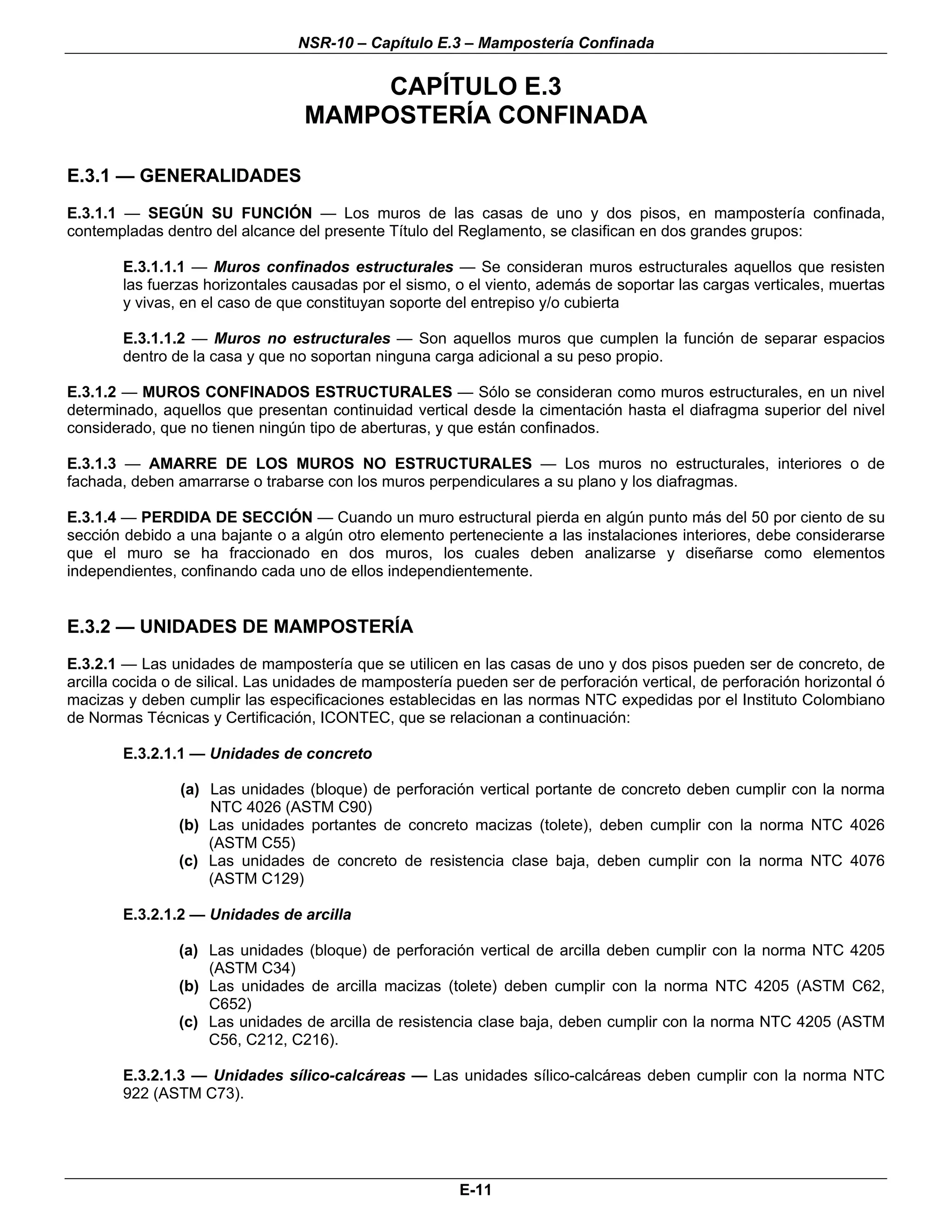 NSR-10 – Capítulo E.3 – Mampostería Confinada

                                      CAPÍTULO E.3
                                  MAMPOSTERÍA CONFINADA

E.3.1 — GENERALIDADES
E.3.1.1 — SEGÚN SU FUNCIÓN — Los muros de las casas de uno y dos pisos, en mampostería confinada,
contempladas dentro del alcance del presente Título del Reglamento, se clasifican en dos grandes grupos:

        E.3.1.1.1 — Muros confinados estructurales — Se consideran muros estructurales aquellos que resisten
        las fuerzas horizontales causadas por el sismo, o el viento, además de soportar las cargas verticales, muertas
        y vivas, en el caso de que constituyan soporte del entrepiso y/o cubierta

        E.3.1.1.2 — Muros no estructurales — Son aquellos muros que cumplen la función de separar espacios
        dentro de la casa y que no soportan ninguna carga adicional a su peso propio.

E.3.1.2 — MUROS CONFINADOS ESTRUCTURALES — Sólo se consideran como muros estructurales, en un nivel
determinado, aquellos que presentan continuidad vertical desde la cimentación hasta el diafragma superior del nivel
considerado, que no tienen ningún tipo de aberturas, y que están confinados.

E.3.1.3 — AMARRE DE LOS MUROS NO ESTRUCTURALES — Los muros no estructurales, interiores o de
fachada, deben amarrarse o trabarse con los muros perpendiculares a su plano y los diafragmas.

E.3.1.4 — PERDIDA DE SECCIÓN — Cuando un muro estructural pierda en algún punto más del 50 por ciento de su
sección debido a una bajante o a algún otro elemento perteneciente a las instalaciones interiores, debe considerarse
que el muro se ha fraccionado en dos muros, los cuales deben analizarse y diseñarse como elementos
independientes, confinando cada uno de ellos independientemente.


E.3.2 — UNIDADES DE MAMPOSTERÍA
E.3.2.1 — Las unidades de mampostería que se utilicen en las casas de uno y dos pisos pueden ser de concreto, de
arcilla cocida o de silical. Las unidades de mampostería pueden ser de perforación vertical, de perforación horizontal ó
macizas y deben cumplir las especificaciones establecidas en las normas NTC expedidas por el Instituto Colombiano
de Normas Técnicas y Certificación, ICONTEC, que se relacionan a continuación:

        E.3.2.1.1 — Unidades de concreto

                (a) Las unidades (bloque) de perforación vertical portante de concreto deben cumplir con la norma
                    NTC 4026 (ASTM C90)
                (b) Las unidades portantes de concreto macizas (tolete), deben cumplir con la norma NTC 4026
                    (ASTM C55)
                (c) Las unidades de concreto de resistencia clase baja, deben cumplir con la norma NTC 4076
                    (ASTM C129)

        E.3.2.1.2 — Unidades de arcilla

                (a) Las unidades (bloque) de perforación vertical de arcilla deben cumplir con la norma NTC 4205
                    (ASTM C34)
                (b) Las unidades de arcilla macizas (tolete) deben cumplir con la norma NTC 4205 (ASTM C62,
                    C652)
                (c) Las unidades de arcilla de resistencia clase baja, deben cumplir con la norma NTC 4205 (ASTM
                    C56, C212, C216).

        E.3.2.1.3 — Unidades sílico-calcáreas — Las unidades sílico-calcáreas deben cumplir con la norma NTC
        922 (ASTM C73).




                                                         E-11
 