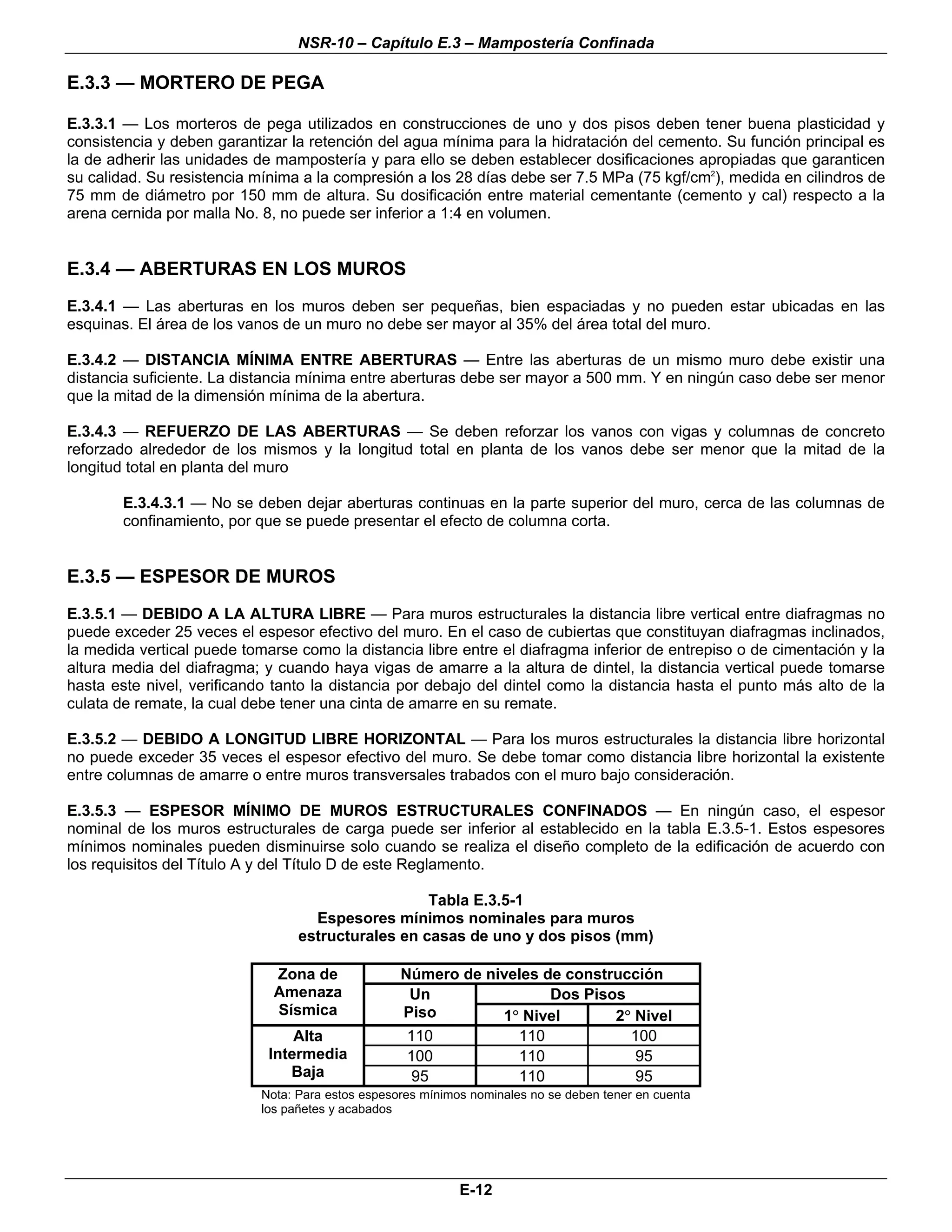 NSR-10 – Capítulo E.3 – Mampostería Confinada

E.3.3 — MORTERO DE PEGA

E.3.3.1 — Los morteros de pega utilizados en construcciones de uno y dos pisos deben tener buena plasticidad y
consistencia y deben garantizar la retención del agua mínima para la hidratación del cemento. Su función principal es
la de adherir las unidades de mampostería y para ello se deben establecer dosificaciones apropiadas que garanticen
su calidad. Su resistencia mínima a la compresión a los 28 días debe ser 7.5 MPa (75 kgf/cm2), medida en cilindros de
75 mm de diámetro por 150 mm de altura. Su dosificación entre material cementante (cemento y cal) respecto a la
arena cernida por malla No. 8, no puede ser inferior a 1:4 en volumen.


E.3.4 — ABERTURAS EN LOS MUROS
E.3.4.1 — Las aberturas en los muros deben ser pequeñas, bien espaciadas y no pueden estar ubicadas en las
esquinas. El área de los vanos de un muro no debe ser mayor al 35% del área total del muro.

E.3.4.2 — DISTANCIA MÍNIMA ENTRE ABERTURAS — Entre las aberturas de un mismo muro debe existir una
distancia suficiente. La distancia mínima entre aberturas debe ser mayor a 500 mm. Y en ningún caso debe ser menor
que la mitad de la dimensión mínima de la abertura.

E.3.4.3 — REFUERZO DE LAS ABERTURAS — Se deben reforzar los vanos con vigas y columnas de concreto
reforzado alrededor de los mismos y la longitud total en planta de los vanos debe ser menor que la mitad de la
longitud total en planta del muro

        E.3.4.3.1 — No se deben dejar aberturas continuas en la parte superior del muro, cerca de las columnas de
        confinamiento, por que se puede presentar el efecto de columna corta.


E.3.5 — ESPESOR DE MUROS
E.3.5.1 — DEBIDO A LA ALTURA LIBRE — Para muros estructurales la distancia libre vertical entre diafragmas no
puede exceder 25 veces el espesor efectivo del muro. En el caso de cubiertas que constituyan diafragmas inclinados,
la medida vertical puede tomarse como la distancia libre entre el diafragma inferior de entrepiso o de cimentación y la
altura media del diafragma; y cuando haya vigas de amarre a la altura de dintel, la distancia vertical puede tomarse
hasta este nivel, verificando tanto la distancia por debajo del dintel como la distancia hasta el punto más alto de la
culata de remate, la cual debe tener una cinta de amarre en su remate.

E.3.5.2 — DEBIDO A LONGITUD LIBRE HORIZONTAL — Para los muros estructurales la distancia libre horizontal
no puede exceder 35 veces el espesor efectivo del muro. Se debe tomar como distancia libre horizontal la existente
entre columnas de amarre o entre muros transversales trabados con el muro bajo consideración.

E.3.5.3 — ESPESOR MÍNIMO DE MUROS ESTRUCTURALES CONFINADOS — En ningún caso, el espesor
nominal de los muros estructurales de carga puede ser inferior al establecido en la tabla E.3.5-1. Estos espesores
mínimos nominales pueden disminuirse solo cuando se realiza el diseño completo de la edificación de acuerdo con
los requisitos del Título A y del Título D de este Reglamento.

                                                    Tabla E.3.5-1
                                    Espesores mínimos nominales para muros
                                  estructurales en casas de uno y dos pisos (mm)

                              Zona de              Número de niveles de construcción
                              Amenaza               Un                Dos Pisos
                              Sísmica              Piso        1° Nivel       2° Nivel
                                 Alta               110          110            100
                             Intermedia             100          110             95
                                Baja                 95          110             95
                            Nota: Para estos espesores mínimos nominales no se deben tener en cuenta
                            los pañetes y acabados




                                                             E-12
 