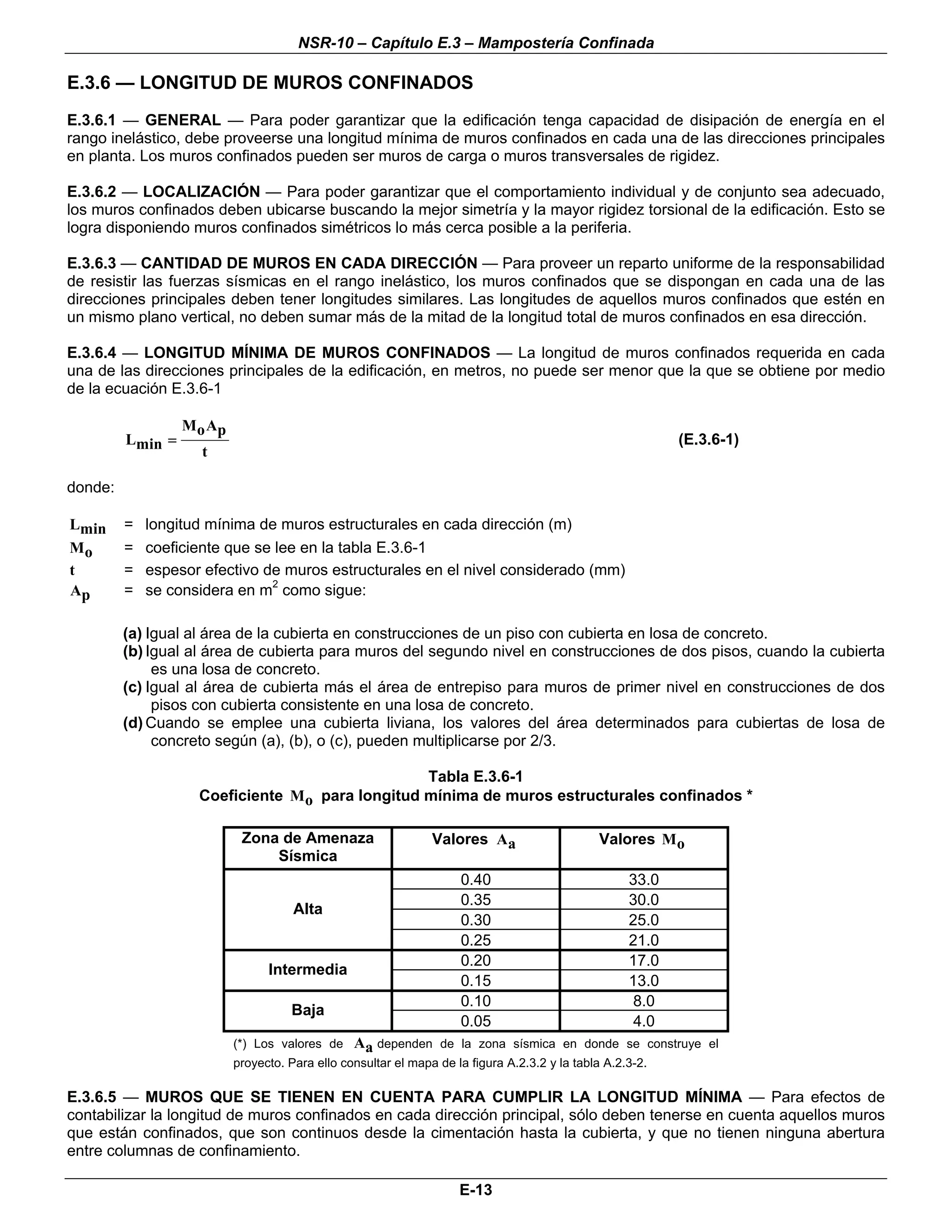 NSR-10 – Capítulo E.3 – Mampostería Confinada

E.3.6 — LONGITUD DE MUROS CONFINADOS
E.3.6.1 — GENERAL — Para poder garantizar que la edificación tenga capacidad de disipación de energía en el
rango inelástico, debe proveerse una longitud mínima de muros confinados en cada una de las direcciones principales
en planta. Los muros confinados pueden ser muros de carga o muros transversales de rigidez.

E.3.6.2 — LOCALIZACIÓN — Para poder garantizar que el comportamiento individual y de conjunto sea adecuado,
los muros confinados deben ubicarse buscando la mejor simetría y la mayor rigidez torsional de la edificación. Esto se
logra disponiendo muros confinados simétricos lo más cerca posible a la periferia.

E.3.6.3 — CANTIDAD DE MUROS EN CADA DIRECCIÓN — Para proveer un reparto uniforme de la responsabilidad
de resistir las fuerzas sísmicas en el rango inelástico, los muros confinados que se dispongan en cada una de las
direcciones principales deben tener longitudes similares. Las longitudes de aquellos muros confinados que estén en
un mismo plano vertical, no deben sumar más de la mitad de la longitud total de muros confinados en esa dirección.

E.3.6.4 — LONGITUD MÍNIMA DE MUROS CONFINADOS — La longitud de muros confinados requerida en cada
una de las direcciones principales de la edificación, en metros, no puede ser menor que la que se obtiene por medio
de la ecuación E.3.6-1

                  M o Ap
         Lmin =                                                                                             (E.3.6-1)
                     t

donde:

Lmin     =   longitud mínima de muros estructurales en cada dirección (m)
Mo       =   coeficiente que se lee en la tabla E.3.6-1
t        =   espesor efectivo de muros estructurales en el nivel considerado (mm)
Ap       =   se considera en m2 como sigue:

         (a) Igual al área de la cubierta en construcciones de un piso con cubierta en losa de concreto.
         (b) Igual al área de cubierta para muros del segundo nivel en construcciones de dos pisos, cuando la cubierta
              es una losa de concreto.
         (c) Igual al área de cubierta más el área de entrepiso para muros de primer nivel en construcciones de dos
              pisos con cubierta consistente en una losa de concreto.
         (d) Cuando se emplee una cubierta liviana, los valores del área determinados para cubiertas de losa de
              concreto según (a), (b), o (c), pueden multiplicarse por 2/3.

                                                 Tabla E.3.6-1
                    Coeficiente Mo para longitud mínima de muros estructurales confinados *

                            Zona de Amenaza                     Valores Aa                     Valores Mo
                                Sísmica
                                                                     0.40                            33.0
                                                                     0.35                            30.0
                                      Alta
                                                                     0.30                            25.0
                                                                     0.25                            21.0
                                                                     0.20                            17.0
                                 Intermedia
                                                                     0.15                            13.0
                                                                     0.10                             8.0
                                     Baja
                                                                     0.05                             4.0
                           (*) Los valores de    Aa dependen      de la zona sísmica en donde se construye el
                           proyecto. Para ello consultar el mapa de la figura A.2.3.2 y la tabla A.2.3-2.

E.3.6.5 — MUROS QUE SE TIENEN EN CUENTA PARA CUMPLIR LA LONGITUD MÍNIMA — Para efectos de
contabilizar la longitud de muros confinados en cada dirección principal, sólo deben tenerse en cuenta aquellos muros
que están confinados, que son continuos desde la cimentación hasta la cubierta, y que no tienen ninguna abertura
entre columnas de confinamiento.

                                                                     E-13
 