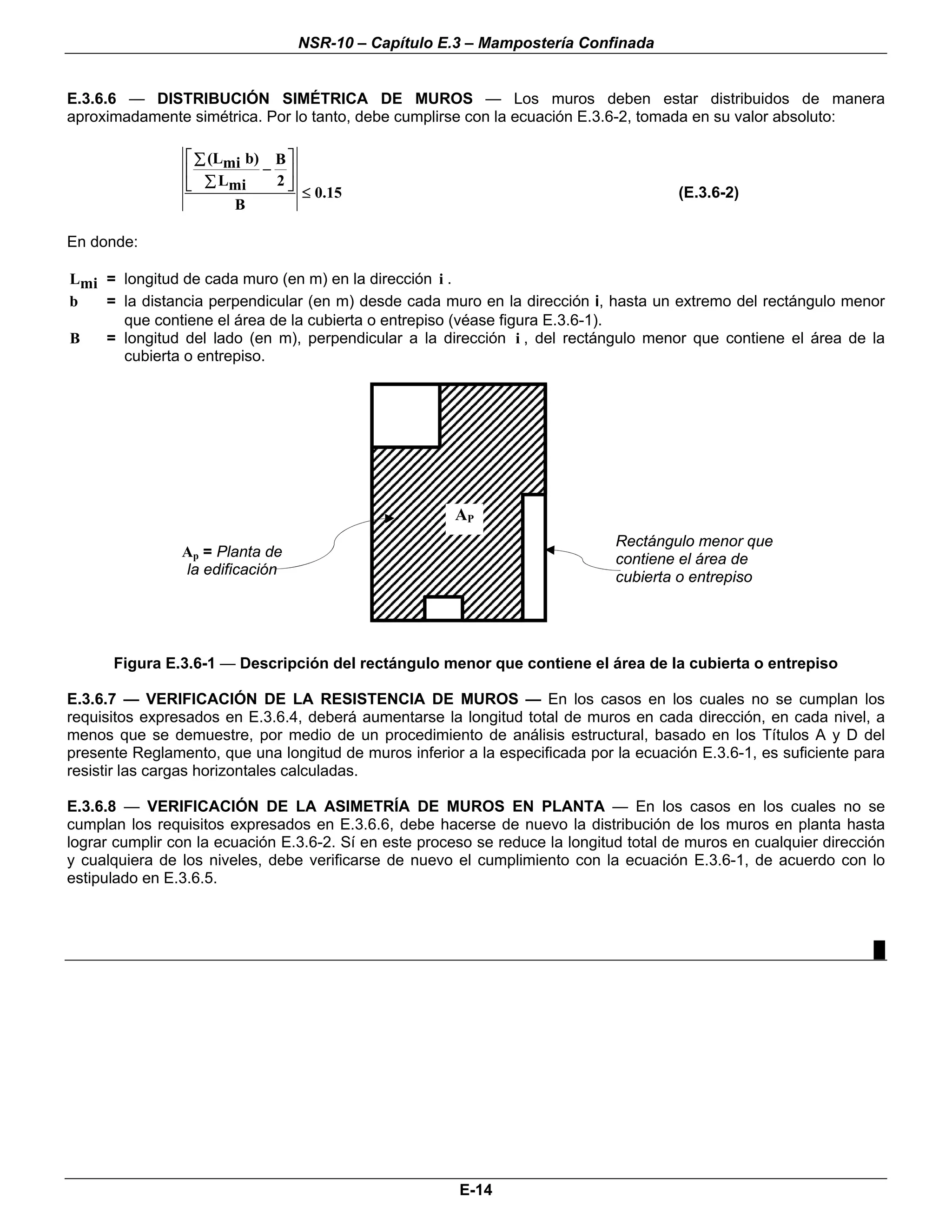 NSR-10 – Capítulo E.3 – Mampostería Confinada


E.3.6.6 — DISTRIBUCIÓN SIMÉTRICA DE MUROS — Los muros deben estar distribuidos de manera
aproximadamente simétrica. Por lo tanto, debe cumplirse con la ecuación E.3.6-2, tomada en su valor absoluto:

                 ⎡ ∑ (Lmi b) B ⎤
                 ⎢          − ⎥
                 ⎣ ∑ Lmi     2⎦
                                 ≤ 0.15                                                 (E.3.6-2)
                        B

En donde:

Lmi = longitud de cada muro (en m) en la dirección i .
b   = la distancia perpendicular (en m) desde cada muro en la dirección i, hasta un extremo del rectángulo menor
      que contiene el área de la cubierta o entrepiso (véase figura E.3.6-1).
B   = longitud del lado (en m), perpendicular a la dirección i , del rectángulo menor que contiene el área de la
      cubierta o entrepiso.




                                                       AP
                                                                               Rectángulo menor que
                Ap = Planta de                                                 contiene el área de
                la edificación                                                 cubierta o entrepiso




      Figura E.3.6-1 — Descripción del rectángulo menor que contiene el área de la cubierta o entrepiso

E.3.6.7 — VERIFICACIÓN DE LA RESISTENCIA DE MUROS — En los casos en los cuales no se cumplan los
requisitos expresados en E.3.6.4, deberá aumentarse la longitud total de muros en cada dirección, en cada nivel, a
menos que se demuestre, por medio de un procedimiento de análisis estructural, basado en los Títulos A y D del
presente Reglamento, que una longitud de muros inferior a la especificada por la ecuación E.3.6-1, es suficiente para
resistir las cargas horizontales calculadas.

E.3.6.8 — VERIFICACIÓN DE LA ASIMETRÍA DE MUROS EN PLANTA — En los casos en los cuales no se
cumplan los requisitos expresados en E.3.6.6, debe hacerse de nuevo la distribución de los muros en planta hasta
lograr cumplir con la ecuación E.3.6-2. Sí en este proceso se reduce la longitud total de muros en cualquier dirección
y cualquiera de los niveles, debe verificarse de nuevo el cumplimiento con la ecuación E.3.6-1, de acuerdo con lo
estipulado en E.3.6.5.



                                                                                                                    █




                                                        E-14
 