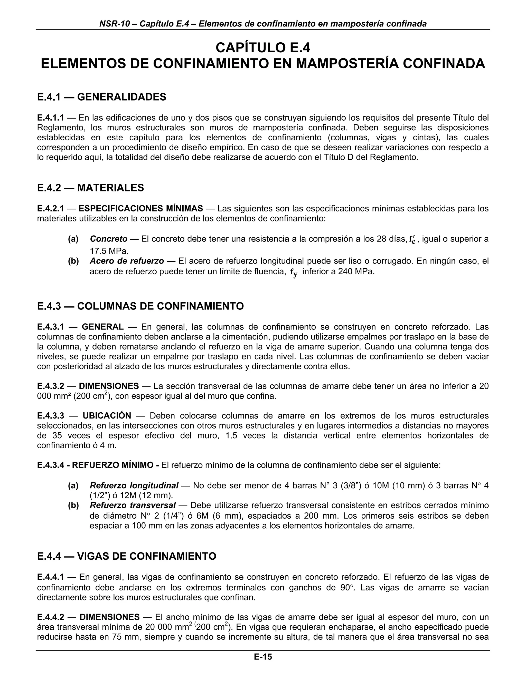 NSR-10 – Capítulo E.4 – Elementos de confinamiento en mampostería confinada

                    CAPÍTULO E.4
ELEMENTOS DE CONFINAMIENTO EN MAMPOSTERÍA CONFINADA

E.4.1 — GENERALIDADES
E.4.1.1 — En las edificaciones de uno y dos pisos que se construyan siguiendo los requisitos del presente Título del
Reglamento, los muros estructurales son muros de mampostería confinada. Deben seguirse las disposiciones
establecidas en este capítulo para los elementos de confinamiento (columnas, vigas y cintas), las cuales
corresponden a un procedimiento de diseño empírico. En caso de que se deseen realizar variaciones con respecto a
lo requerido aquí, la totalidad del diseño debe realizarse de acuerdo con el Título D del Reglamento.


E.4.2 — MATERIALES
E.4.2.1 — ESPECIFICACIONES MÍNIMAS — Las siguientes son las especificaciones mínimas establecidas para los
materiales utilizables en la construcción de los elementos de confinamiento:

       (a)                                                                                     ′
             Concreto — El concreto debe tener una resistencia a la compresión a los 28 días, fc , igual o superior a
             17.5 MPa.
       (b)   Acero de refuerzo — El acero de refuerzo longitudinal puede ser liso o corrugado. En ningún caso, el
             acero de refuerzo puede tener un límite de fluencia, fy inferior a 240 MPa.



E.4.3 — COLUMNAS DE CONFINAMIENTO
E.4.3.1 — GENERAL — En general, las columnas de confinamiento se construyen en concreto reforzado. Las
columnas de confinamiento deben anclarse a la cimentación, pudiendo utilizarse empalmes por traslapo en la base de
la columna, y deben rematarse anclando el refuerzo en la viga de amarre superior. Cuando una columna tenga dos
niveles, se puede realizar un empalme por traslapo en cada nivel. Las columnas de confinamiento se deben vaciar
con posterioridad al alzado de los muros estructurales y directamente contra ellos.

E.4.3.2 — DIMENSIONES — La sección transversal de las columnas de amarre debe tener un área no inferior a 20
000 mm² (200 cm2), con espesor igual al del muro que confina.

E.4.3.3 — UBICACIÓN — Deben colocarse columnas de amarre en los extremos de los muros estructurales
seleccionados, en las intersecciones con otros muros estructurales y en lugares intermedios a distancias no mayores
de 35 veces el espesor efectivo del muro, 1.5 veces la distancia vertical entre elementos horizontales de
confinamiento ó 4 m.

E.4.3.4 - REFUERZO MÍNIMO - El refuerzo mínimo de la columna de confinamiento debe ser el siguiente:

       (a)   Refuerzo longitudinal — No debe ser menor de 4 barras N° 3 (3/8”) ó 10M (10 mm) ó 3 barras N° 4
             (1/2”) ó 12M (12 mm).
       (b)   Refuerzo transversal — Debe utilizarse refuerzo transversal consistente en estribos cerrados mínimo
             de diámetro N° 2 (1/4”) ó 6M (6 mm), espaciados a 200 mm. Los primeros seis estribos se deben
             espaciar a 100 mm en las zonas adyacentes a los elementos horizontales de amarre.


E.4.4 — VIGAS DE CONFINAMIENTO
E.4.4.1 — En general, las vigas de confinamiento se construyen en concreto reforzado. El refuerzo de las vigas de
confinamiento debe anclarse en los extremos terminales con ganchos de 90°. Las vigas de amarre se vacían
directamente sobre los muros estructurales que confinan.

E.4.4.2 — DIMENSIONES — El ancho mínimo de las vigas de amarre debe ser igual al espesor del muro, con un
área transversal mínima de 20 000 mm2 (200 cm2). En vigas que requieran enchaparse, el ancho especificado puede
reducirse hasta en 75 mm, siempre y cuando se incremente su altura, de tal manera que el área transversal no sea

                                                       E-15
 