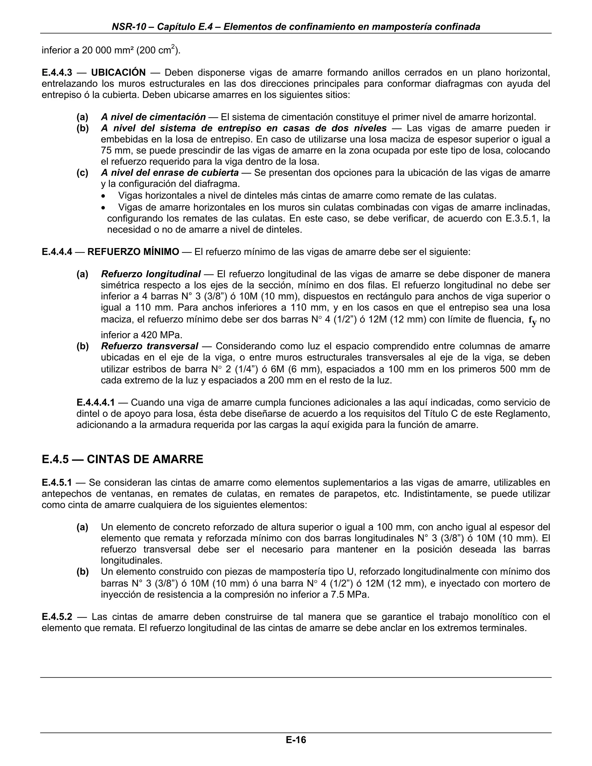 NSR-10 – Capítulo E.4 – Elementos de confinamiento en mampostería confinada

inferior a 20 000 mm² (200 cm2).

E.4.4.3 — UBICACIÓN — Deben disponerse vigas de amarre formando anillos cerrados en un plano horizontal,
entrelazando los muros estructurales en las dos direcciones principales para conformar diafragmas con ayuda del
entrepiso ó la cubierta. Deben ubicarse amarres en los siguientes sitios:

        (a)   A nivel de cimentación — El sistema de cimentación constituye el primer nivel de amarre horizontal.
        (b)   A nivel del sistema de entrepiso en casas de dos niveles — Las vigas de amarre pueden ir
              embebidas en la losa de entrepiso. En caso de utilizarse una losa maciza de espesor superior o igual a
              75 mm, se puede prescindir de las vigas de amarre en la zona ocupada por este tipo de losa, colocando
              el refuerzo requerido para la viga dentro de la losa.
        (c)   A nivel del enrase de cubierta — Se presentan dos opciones para la ubicación de las vigas de amarre
              y la configuración del diafragma.
              • Vigas horizontales a nivel de dinteles más cintas de amarre como remate de las culatas.
              • Vigas de amarre horizontales en los muros sin culatas combinadas con vigas de amarre inclinadas,
                configurando los remates de las culatas. En este caso, se debe verificar, de acuerdo con E.3.5.1, la
                necesidad o no de amarre a nivel de dinteles.

E.4.4.4 — REFUERZO MÍNIMO — El refuerzo mínimo de las vigas de amarre debe ser el siguiente:

        (a)   Refuerzo longitudinal — El refuerzo longitudinal de las vigas de amarre se debe disponer de manera
              simétrica respecto a los ejes de la sección, mínimo en dos filas. El refuerzo longitudinal no debe ser
              inferior a 4 barras N° 3 (3/8”) ó 10M (10 mm), dispuestos en rectángulo para anchos de viga superior o
              igual a 110 mm. Para anchos inferiores a 110 mm, y en los casos en que el entrepiso sea una losa
              maciza, el refuerzo mínimo debe ser dos barras N° 4 (1/2”) ó 12M (12 mm) con límite de fluencia, fy no
              inferior a 420 MPa.
        (b)   Refuerzo transversal — Considerando como luz el espacio comprendido entre columnas de amarre
              ubicadas en el eje de la viga, o entre muros estructurales transversales al eje de la viga, se deben
              utilizar estribos de barra N° 2 (1/4”) ó 6M (6 mm), espaciados a 100 mm en los primeros 500 mm de
              cada extremo de la luz y espaciados a 200 mm en el resto de la luz.

        E.4.4.4.1 — Cuando una viga de amarre cumpla funciones adicionales a las aquí indicadas, como servicio de
        dintel o de apoyo para losa, ésta debe diseñarse de acuerdo a los requisitos del Título C de este Reglamento,
        adicionando a la armadura requerida por las cargas la aquí exigida para la función de amarre.


E.4.5 — CINTAS DE AMARRE
E.4.5.1 — Se consideran las cintas de amarre como elementos suplementarios a las vigas de amarre, utilizables en
antepechos de ventanas, en remates de culatas, en remates de parapetos, etc. Indistintamente, se puede utilizar
como cinta de amarre cualquiera de los siguientes elementos:

        (a)   Un elemento de concreto reforzado de altura superior o igual a 100 mm, con ancho igual al espesor del
              elemento que remata y reforzada mínimo con dos barras longitudinales N° 3 (3/8”) ó 10M (10 mm). El
              refuerzo transversal debe ser el necesario para mantener en la posición deseada las barras
              longitudinales.
        (b)   Un elemento construido con piezas de mampostería tipo U, reforzado longitudinalmente con mínimo dos
              barras N° 3 (3/8”) ó 10M (10 mm) ó una barra N° 4 (1/2”) ó 12M (12 mm), e inyectado con mortero de
              inyección de resistencia a la compresión no inferior a 7.5 MPa.

E.4.5.2 — Las cintas de amarre deben construirse de tal manera que se garantice el trabajo monolítico con el
elemento que remata. El refuerzo longitudinal de las cintas de amarre se debe anclar en los extremos terminales.



                                                                                                                   n




                                                        E-16
 