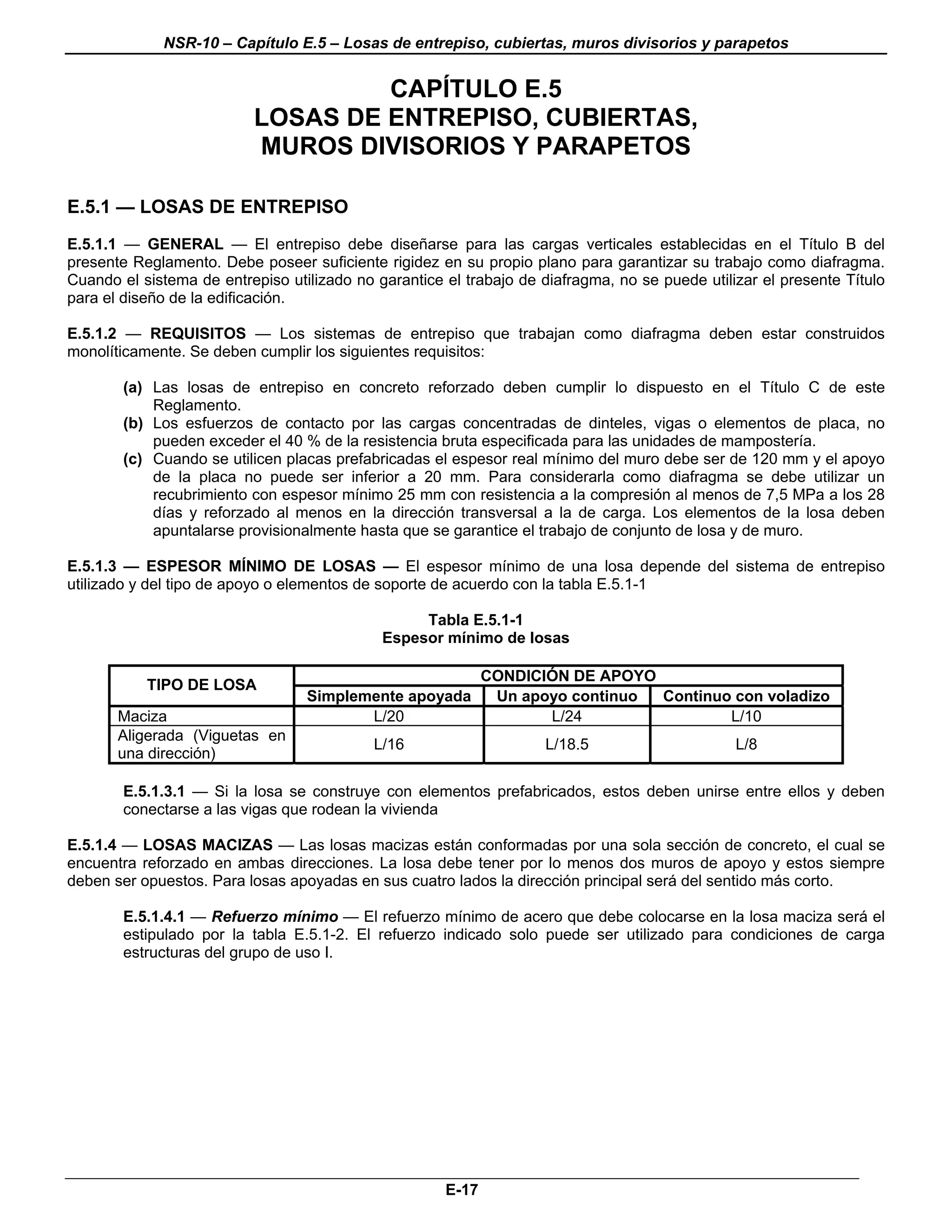 NSR-10 – Capítulo E.5 – Losas de entrepiso, cubiertas, muros divisorios y parapetos


                                   CAPÍTULO E.5
                          LOSAS DE ENTREPISO, CUBIERTAS,
                          MUROS DIVISORIOS Y PARAPETOS

E.5.1 — LOSAS DE ENTREPISO
E.5.1.1 — GENERAL — El entrepiso debe diseñarse para las cargas verticales establecidas en el Título B del
presente Reglamento. Debe poseer suficiente rigidez en su propio plano para garantizar su trabajo como diafragma.
Cuando el sistema de entrepiso utilizado no garantice el trabajo de diafragma, no se puede utilizar el presente Título
para el diseño de la edificación.

E.5.1.2 — REQUISITOS — Los sistemas de entrepiso que trabajan como diafragma deben estar construidos
monolíticamente. Se deben cumplir los siguientes requisitos:

        (a) Las losas de entrepiso en concreto reforzado deben cumplir lo dispuesto en el Título C de este
            Reglamento.
        (b) Los esfuerzos de contacto por las cargas concentradas de dinteles, vigas o elementos de placa, no
            pueden exceder el 40 % de la resistencia bruta especificada para las unidades de mampostería.
        (c) Cuando se utilicen placas prefabricadas el espesor real mínimo del muro debe ser de 120 mm y el apoyo
            de la placa no puede ser inferior a 20 mm. Para considerarla como diafragma se debe utilizar un
            recubrimiento con espesor mínimo 25 mm con resistencia a la compresión al menos de 7,5 MPa a los 28
            días y reforzado al menos en la dirección transversal a la de carga. Los elementos de la losa deben
            apuntalarse provisionalmente hasta que se garantice el trabajo de conjunto de losa y de muro.

E.5.1.3 — ESPESOR MÍNIMO DE LOSAS — El espesor mínimo de una losa depende del sistema de entrepiso
utilizado y del tipo de apoyo o elementos de soporte de acuerdo con la tabla E.5.1-1

                                                  Tabla E.5.1-1
                                             Espesor mínimo de losas

                                                             CONDICIÓN DE APOYO
           TIPO DE LOSA
                                  Simplemente apoyada         Un apoyo continuo Continuo con voladizo
       Maciza                            L/20                       L/24                L/10
       Aligerada (Viguetas en
                                            L/16                     L/18.5                     L/8
       una dirección)

        E.5.1.3.1 — Si la losa se construye con elementos prefabricados, estos deben unirse entre ellos y deben
        conectarse a las vigas que rodean la vivienda

E.5.1.4 — LOSAS MACIZAS — Las losas macizas están conformadas por una sola sección de concreto, el cual se
encuentra reforzado en ambas direcciones. La losa debe tener por lo menos dos muros de apoyo y estos siempre
deben ser opuestos. Para losas apoyadas en sus cuatro lados la dirección principal será del sentido más corto.

        E.5.1.4.1 — Refuerzo mínimo — El refuerzo mínimo de acero que debe colocarse en la losa maciza será el
        estipulado por la tabla E.5.1-2. El refuerzo indicado solo puede ser utilizado para condiciones de carga
        estructuras del grupo de uso I.




                                                      E-17
 