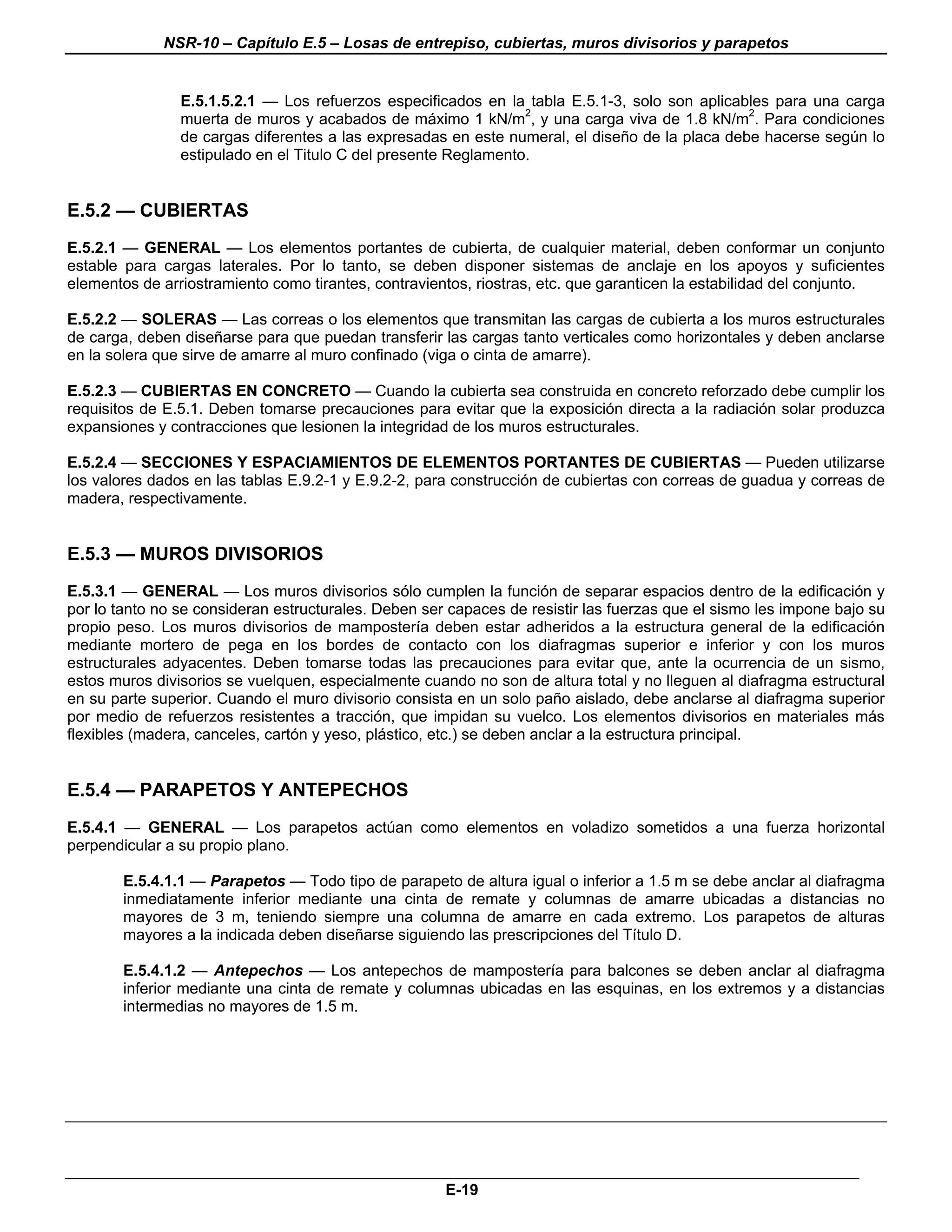 NSR-10 – Capítulo E.5 – Losas de entrepiso, cubiertas, muros divisorios y parapetos


                E.5.1.5.2.1 — Los refuerzos especificados en la tabla E.5.1-3, solo son aplicables para una carga
                muerta de muros y acabados de máximo 1 kN/m2, y una carga viva de 1.8 kN/m2. Para condiciones
                de cargas diferentes a las expresadas en este numeral, el diseño de la placa debe hacerse según lo
                estipulado en el Titulo C del presente Reglamento.


E.5.2 — CUBIERTAS
E.5.2.1 — GENERAL — Los elementos portantes de cubierta, de cualquier material, deben conformar un conjunto
estable para cargas laterales. Por lo tanto, se deben disponer sistemas de anclaje en los apoyos y suficientes
elementos de arriostramiento como tirantes, contravientos, riostras, etc. que garanticen la estabilidad del conjunto.

E.5.2.2 — SOLERAS — Las correas o los elementos que transmitan las cargas de cubierta a los muros estructurales
de carga, deben diseñarse para que puedan transferir las cargas tanto verticales como horizontales y deben anclarse
en la solera que sirve de amarre al muro confinado (viga o cinta de amarre).

E.5.2.3 — CUBIERTAS EN CONCRETO — Cuando la cubierta sea construida en concreto reforzado debe cumplir los
requisitos de E.5.1. Deben tomarse precauciones para evitar que la exposición directa a la radiación solar produzca
expansiones y contracciones que lesionen la integridad de los muros estructurales.

E.5.2.4 — SECCIONES Y ESPACIAMIENTOS DE ELEMENTOS PORTANTES DE CUBIERTAS — Pueden utilizarse
los valores dados en las tablas E.9.2-1 y E.9.2-2, para construcción de cubiertas con correas de guadua y correas de
madera, respectivamente.


E.5.3 — MUROS DIVISORIOS
E.5.3.1 — GENERAL — Los muros divisorios sólo cumplen la función de separar espacios dentro de la edificación y
por lo tanto no se consideran estructurales. Deben ser capaces de resistir las fuerzas que el sismo les impone bajo su
propio peso. Los muros divisorios de mampostería deben estar adheridos a la estructura general de la edificación
mediante mortero de pega en los bordes de contacto con los diafragmas superior e inferior y con los muros
estructurales adyacentes. Deben tomarse todas las precauciones para evitar que, ante la ocurrencia de un sismo,
estos muros divisorios se vuelquen, especialmente cuando no son de altura total y no lleguen al diafragma estructural
en su parte superior. Cuando el muro divisorio consista en un solo paño aislado, debe anclarse al diafragma superior
por medio de refuerzos resistentes a tracción, que impidan su vuelco. Los elementos divisorios en materiales más
flexibles (madera, canceles, cartón y yeso, plástico, etc.) se deben anclar a la estructura principal.


E.5.4 — PARAPETOS Y ANTEPECHOS
E.5.4.1 — GENERAL — Los parapetos actúan como elementos en voladizo sometidos a una fuerza horizontal
perpendicular a su propio plano.

        E.5.4.1.1 — Parapetos — Todo tipo de parapeto de altura igual o inferior a 1.5 m se debe anclar al diafragma
        inmediatamente inferior mediante una cinta de remate y columnas de amarre ubicadas a distancias no
        mayores de 3 m, teniendo siempre una columna de amarre en cada extremo. Los parapetos de alturas
        mayores a la indicada deben diseñarse siguiendo las prescripciones del Título D.

        E.5.4.1.2 — Antepechos — Los antepechos de mampostería para balcones se deben anclar al diafragma
        inferior mediante una cinta de remate y columnas ubicadas en las esquinas, en los extremos y a distancias
        intermedias no mayores de 1.5 m.




                                                                                                                    n



                                                      E-19
 
