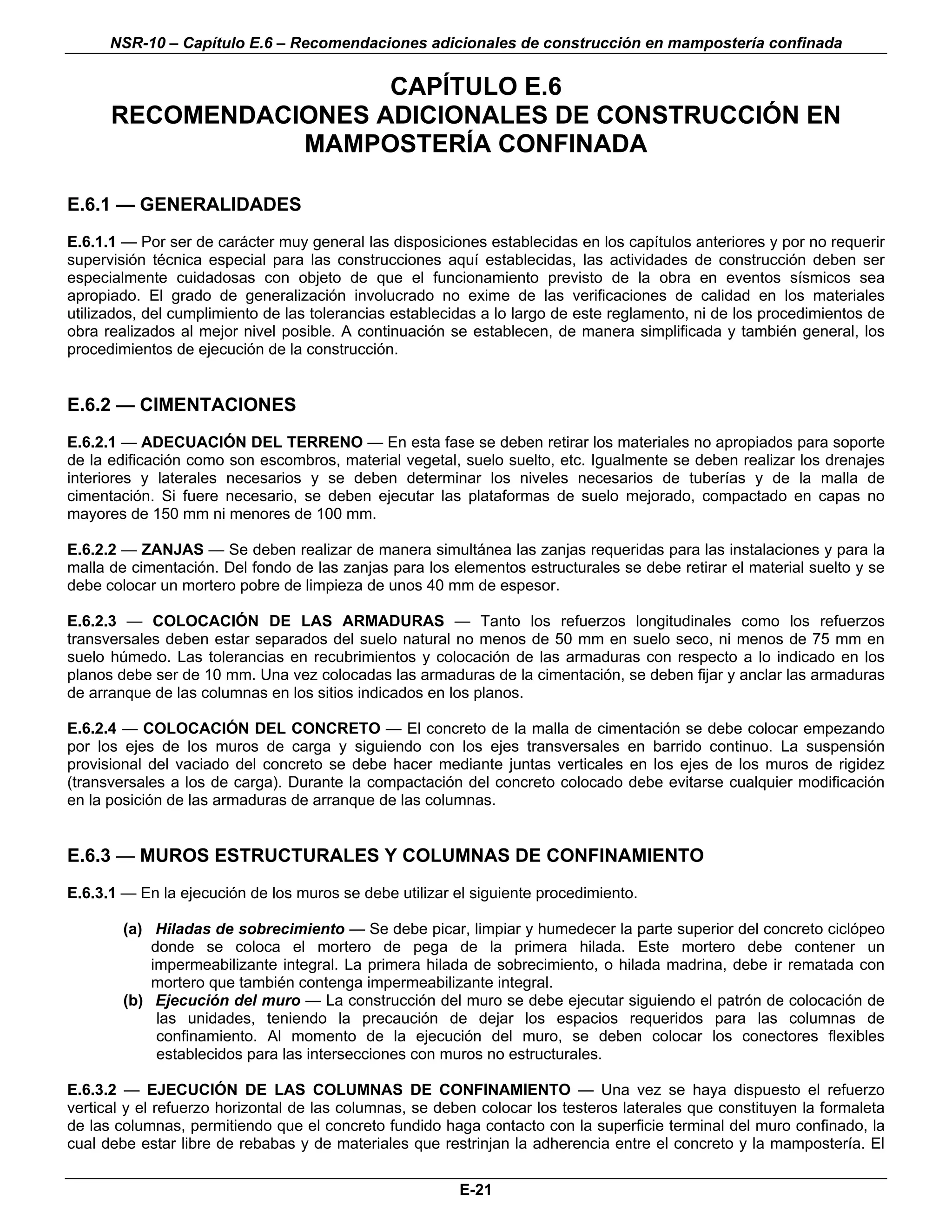 NSR-10 – Capítulo E.6 – Recomendaciones adicionales de construcción en mampostería confinada

                       CAPÍTULO E.6
      RECOMENDACIONES ADICIONALES DE CONSTRUCCIÓN EN
                 MAMPOSTERÍA CONFINADA

E.6.1 — GENERALIDADES
E.6.1.1 — Por ser de carácter muy general las disposiciones establecidas en los capítulos anteriores y por no requerir
supervisión técnica especial para las construcciones aquí establecidas, las actividades de construcción deben ser
especialmente cuidadosas con objeto de que el funcionamiento previsto de la obra en eventos sísmicos sea
apropiado. El grado de generalización involucrado no exime de las verificaciones de calidad en los materiales
utilizados, del cumplimiento de las tolerancias establecidas a lo largo de este reglamento, ni de los procedimientos de
obra realizados al mejor nivel posible. A continuación se establecen, de manera simplificada y también general, los
procedimientos de ejecución de la construcción.


E.6.2 — CIMENTACIONES
E.6.2.1 — ADECUACIÓN DEL TERRENO — En esta fase se deben retirar los materiales no apropiados para soporte
de la edificación como son escombros, material vegetal, suelo suelto, etc. Igualmente se deben realizar los drenajes
interiores y laterales necesarios y se deben determinar los niveles necesarios de tuberías y de la malla de
cimentación. Si fuere necesario, se deben ejecutar las plataformas de suelo mejorado, compactado en capas no
mayores de 150 mm ni menores de 100 mm.

E.6.2.2 — ZANJAS — Se deben realizar de manera simultánea las zanjas requeridas para las instalaciones y para la
malla de cimentación. Del fondo de las zanjas para los elementos estructurales se debe retirar el material suelto y se
debe colocar un mortero pobre de limpieza de unos 40 mm de espesor.

E.6.2.3 — COLOCACIÓN DE LAS ARMADURAS — Tanto los refuerzos longitudinales como los refuerzos
transversales deben estar separados del suelo natural no menos de 50 mm en suelo seco, ni menos de 75 mm en
suelo húmedo. Las tolerancias en recubrimientos y colocación de las armaduras con respecto a lo indicado en los
planos debe ser de 10 mm. Una vez colocadas las armaduras de la cimentación, se deben fijar y anclar las armaduras
de arranque de las columnas en los sitios indicados en los planos.

E.6.2.4 — COLOCACIÓN DEL CONCRETO — El concreto de la malla de cimentación se debe colocar empezando
por los ejes de los muros de carga y siguiendo con los ejes transversales en barrido continuo. La suspensión
provisional del vaciado del concreto se debe hacer mediante juntas verticales en los ejes de los muros de rigidez
(transversales a los de carga). Durante la compactación del concreto colocado debe evitarse cualquier modificación
en la posición de las armaduras de arranque de las columnas.


E.6.3 — MUROS ESTRUCTURALES Y COLUMNAS DE CONFINAMIENTO
E.6.3.1 — En la ejecución de los muros se debe utilizar el siguiente procedimiento.

        (a) Hiladas de sobrecimiento — Se debe picar, limpiar y humedecer la parte superior del concreto ciclópeo
            donde se coloca el mortero de pega de la primera hilada. Este mortero debe contener un
            impermeabilizante integral. La primera hilada de sobrecimiento, o hilada madrina, debe ir rematada con
            mortero que también contenga impermeabilizante integral.
        (b) Ejecución del muro — La construcción del muro se debe ejecutar siguiendo el patrón de colocación de
             las unidades, teniendo la precaución de dejar los espacios requeridos para las columnas de
             confinamiento. Al momento de la ejecución del muro, se deben colocar los conectores flexibles
             establecidos para las intersecciones con muros no estructurales.

E.6.3.2 — EJECUCIÓN DE LAS COLUMNAS DE CONFINAMIENTO — Una vez se haya dispuesto el refuerzo
vertical y el refuerzo horizontal de las columnas, se deben colocar los testeros laterales que constituyen la formaleta
de las columnas, permitiendo que el concreto fundido haga contacto con la superficie terminal del muro confinado, la
cual debe estar libre de rebabas y de materiales que restrinjan la adherencia entre el concreto y la mampostería. El

                                                         E-21
 