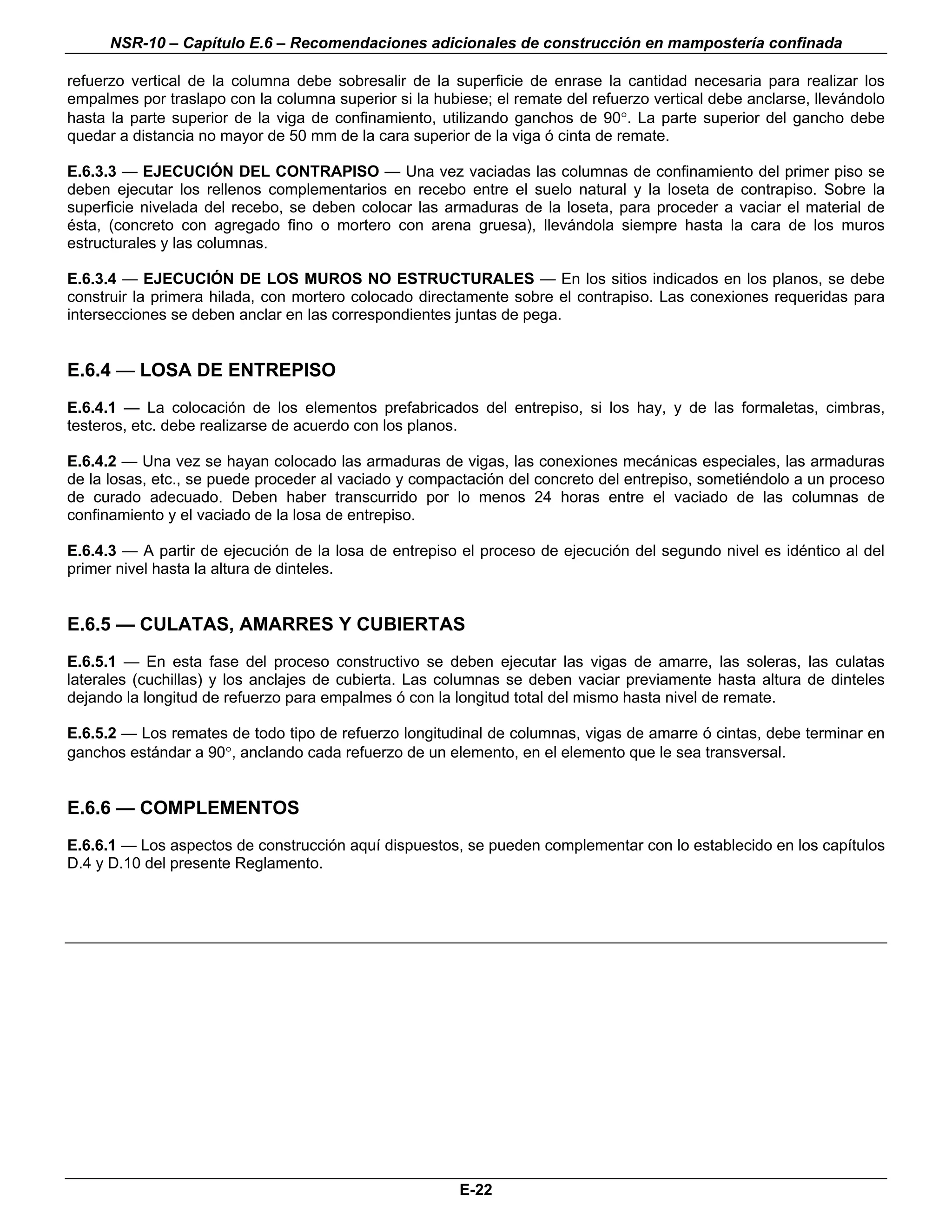 NSR-10 – Capítulo E.6 – Recomendaciones adicionales de construcción en mampostería confinada

refuerzo vertical de la columna debe sobresalir de la superficie de enrase la cantidad necesaria para realizar los
empalmes por traslapo con la columna superior si la hubiese; el remate del refuerzo vertical debe anclarse, llevándolo
hasta la parte superior de la viga de confinamiento, utilizando ganchos de 90°. La parte superior del gancho debe
quedar a distancia no mayor de 50 mm de la cara superior de la viga ó cinta de remate.

E.6.3.3 — EJECUCIÓN DEL CONTRAPISO — Una vez vaciadas las columnas de confinamiento del primer piso se
deben ejecutar los rellenos complementarios en recebo entre el suelo natural y la loseta de contrapiso. Sobre la
superficie nivelada del recebo, se deben colocar las armaduras de la loseta, para proceder a vaciar el material de
ésta, (concreto con agregado fino o mortero con arena gruesa), llevándola siempre hasta la cara de los muros
estructurales y las columnas.

E.6.3.4 — EJECUCIÓN DE LOS MUROS NO ESTRUCTURALES — En los sitios indicados en los planos, se debe
construir la primera hilada, con mortero colocado directamente sobre el contrapiso. Las conexiones requeridas para
intersecciones se deben anclar en las correspondientes juntas de pega.


E.6.4 — LOSA DE ENTREPISO
E.6.4.1 — La colocación de los elementos prefabricados del entrepiso, si los hay, y de las formaletas, cimbras,
testeros, etc. debe realizarse de acuerdo con los planos.

E.6.4.2 — Una vez se hayan colocado las armaduras de vigas, las conexiones mecánicas especiales, las armaduras
de la losas, etc., se puede proceder al vaciado y compactación del concreto del entrepiso, sometiéndolo a un proceso
de curado adecuado. Deben haber transcurrido por lo menos 24 horas entre el vaciado de las columnas de
confinamiento y el vaciado de la losa de entrepiso.

E.6.4.3 — A partir de ejecución de la losa de entrepiso el proceso de ejecución del segundo nivel es idéntico al del
primer nivel hasta la altura de dinteles.


E.6.5 — CULATAS, AMARRES Y CUBIERTAS
E.6.5.1 — En esta fase del proceso constructivo se deben ejecutar las vigas de amarre, las soleras, las culatas
laterales (cuchillas) y los anclajes de cubierta. Las columnas se deben vaciar previamente hasta altura de dinteles
dejando la longitud de refuerzo para empalmes ó con la longitud total del mismo hasta nivel de remate.

E.6.5.2 — Los remates de todo tipo de refuerzo longitudinal de columnas, vigas de amarre ó cintas, debe terminar en
ganchos estándar a 90°, anclando cada refuerzo de un elemento, en el elemento que le sea transversal.


E.6.6 — COMPLEMENTOS
E.6.6.1 — Los aspectos de construcción aquí dispuestos, se pueden complementar con lo establecido en los capítulos
D.4 y D.10 del presente Reglamento.



                                                                                                                    n




                                                        E-22
 