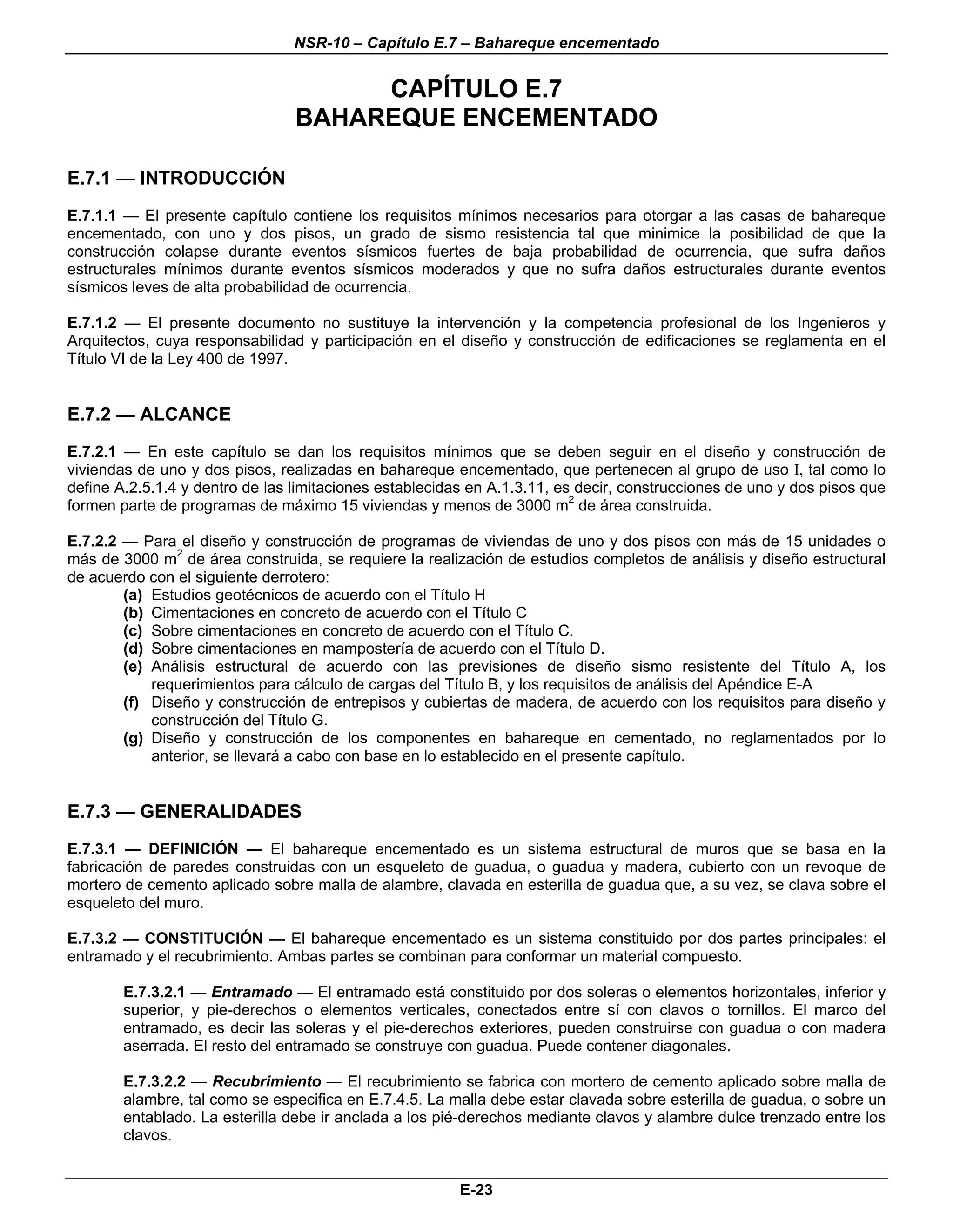 NSR-10 – Capítulo E.7 – Bahareque encementado


                                      CAPÍTULO E.7
                                 BAHAREQUE ENCEMENTADO

E.7.1 — INTRODUCCIÓN
E.7.1.1 — El presente capítulo contiene los requisitos mínimos necesarios para otorgar a las casas de bahareque
encementado, con uno y dos pisos, un grado de sismo resistencia tal que minimice la posibilidad de que la
construcción colapse durante eventos sísmicos fuertes de baja probabilidad de ocurrencia, que sufra daños
estructurales mínimos durante eventos sísmicos moderados y que no sufra daños estructurales durante eventos
sísmicos leves de alta probabilidad de ocurrencia.

E.7.1.2 — El presente documento no sustituye la intervención y la competencia profesional de los Ingenieros y
Arquitectos, cuya responsabilidad y participación en el diseño y construcción de edificaciones se reglamenta en el
Título VI de la Ley 400 de 1997.


E.7.2 — ALCANCE
E.7.2.1 — En este capítulo se dan los requisitos mínimos que se deben seguir en el diseño y construcción de
viviendas de uno y dos pisos, realizadas en bahareque encementado, que pertenecen al grupo de uso I, tal como lo
define A.2.5.1.4 y dentro de las limitaciones establecidas en A.1.3.11, es decir, construcciones de uno y dos pisos que
formen parte de programas de máximo 15 viviendas y menos de 3000 m2 de área construida.

E.7.2.2 — Para el diseño y construcción de programas de viviendas de uno y dos pisos con más de 15 unidades o
más de 3000 m2 de área construida, se requiere la realización de estudios completos de análisis y diseño estructural
de acuerdo con el siguiente derrotero:
        (a) Estudios geotécnicos de acuerdo con el Título H
        (b) Cimentaciones en concreto de acuerdo con el Título C
        (c) Sobre cimentaciones en concreto de acuerdo con el Título C.
        (d) Sobre cimentaciones en mampostería de acuerdo con el Título D.
        (e) Análisis estructural de acuerdo con las previsiones de diseño sismo resistente del Título A, los
            requerimientos para cálculo de cargas del Título B, y los requisitos de análisis del Apéndice E-A
        (f) Diseño y construcción de entrepisos y cubiertas de madera, de acuerdo con los requisitos para diseño y
            construcción del Título G.
        (g) Diseño y construcción de los componentes en bahareque en cementado, no reglamentados por lo
            anterior, se llevará a cabo con base en lo establecido en el presente capítulo.


E.7.3 — GENERALIDADES
E.7.3.1 — DEFINICIÓN — El bahareque encementado es un sistema estructural de muros que se basa en la
fabricación de paredes construidas con un esqueleto de guadua, o guadua y madera, cubierto con un revoque de
mortero de cemento aplicado sobre malla de alambre, clavada en esterilla de guadua que, a su vez, se clava sobre el
esqueleto del muro.

E.7.3.2 — CONSTITUCIÓN — El bahareque encementado es un sistema constituido por dos partes principales: el
entramado y el recubrimiento. Ambas partes se combinan para conformar un material compuesto.

        E.7.3.2.1 — Entramado — El entramado está constituido por dos soleras o elementos horizontales, inferior y
        superior, y pie-derechos o elementos verticales, conectados entre sí con clavos o tornillos. El marco del
        entramado, es decir las soleras y el pie-derechos exteriores, pueden construirse con guadua o con madera
        aserrada. El resto del entramado se construye con guadua. Puede contener diagonales.

        E.7.3.2.2 — Recubrimiento — El recubrimiento se fabrica con mortero de cemento aplicado sobre malla de
        alambre, tal como se especifica en E.7.4.5. La malla debe estar clavada sobre esterilla de guadua, o sobre un
        entablado. La esterilla debe ir anclada a los pié-derechos mediante clavos y alambre dulce trenzado entre los
        clavos.


                                                         E-23
 