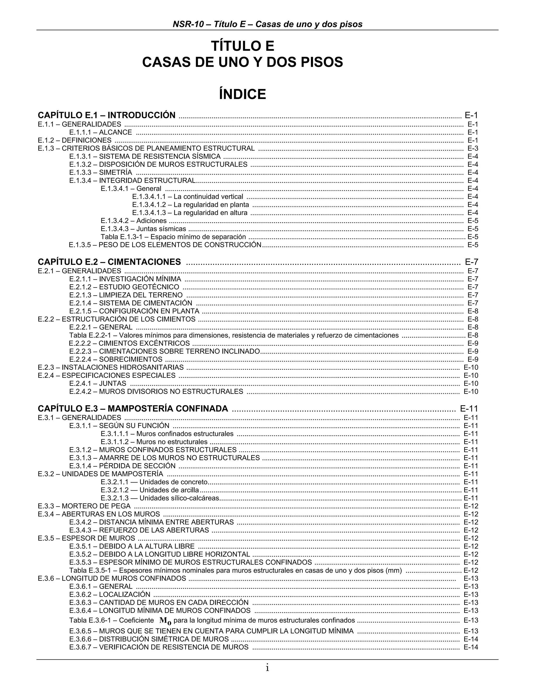 NSR-10 – Título E – Casas de uno y dos pisos

                                                        TÍTULO E
                                                CASAS DE UNO Y DOS PISOS

                                                                                    ÍNDICE
CAPÍTULO E.1 – INTRODUCCIÓN .................................................................................................................................................. E-1
E.1.1 – GENERALIDADES ............................................................................................................................................................................... E-1
          E.1.1.1 – ALCANCE ......................................................................................................................................................................... E-1
E.1.2 – DEFINICIONES .................................................................................................................................................................................... E-1
E.1.3 – CRITERIOS BÁSICOS DE PLANEAMIENTO ESTRUCTURAL .......................................................................................................... E-3
          E.1.3.1 – SISTEMA DE RESISTENCIA SÍSMICA ............................................................................................................................ E-4
          E.1.3.2 – DISPOSICIÓN DE MUROS ESTRUCTURALES .............................................................................................................. E-4
          E.1.3.3 – SIMETRÍA ......................................................................................................................................................................... E-4
          E.1.3.4 – INTEGRIDAD ESTRUCTURAL.......................................................................................................................................... E-4
                     E.1.3.4.1 – General .......................................................................................................................................................... E-4
                               E.1.3.4.1.1 – La continuidad vertical ................................................................................................................ E-4
                               E.1.3.4.1.2 – La regularidad en planta ............................................................................................................. E-4
                               E.1.3.4.1.3 – La regularidad en altura .............................................................................................................. E-4
                     E.1.3.4.2 – Adiciones ........................................................................................................................................................ E-5
                     E.1.3.4.3 – Juntas sísmicas .............................................................................................................................................. E-5
                     Tabla E.1.3-1 – Espacio mínimo de separación ................................................................................................................ E-5
         E.1.3.5 – PESO DE LOS ELEMENTOS DE CONSTRUCCIÓN........................................................................................................ E-5

CAPÍTULO E.2 – CIMENTACIONES .................................................................................................................. E-7
E.2.1 – GENERALIDADES ............................................................................................................................................................................... E-7
          E.2.1.1 – INVESTIGACIÓN MÍNIMA ................................................................................................................................................ E-7
          E.2.1.2 – ESTUDIO GEOTÉCNICO ................................................................................................................................................. E-7
          E.2.1.3 – LIMPIEZA DEL TERRENO ............................................................................................................................................... E-7
          E.2.1.4 – SISTEMA DE CIMENTACIÓN .......................................................................................................................................... E-7
          E.2.1.5 – CONFIGURACIÓN EN PLANTA ....................................................................................................................................... E-8
E.2.2 – ESTRUCTURACIÓN DE LOS CIMIENTOS ......................................................................................................................................... E-8
          E.2.2.1 – GENERAL ......................................................................................................................................................................... E-8
          Tabla E.2.2-1 – Valores mínimos para dimensiones, resistencia de materiales y refuerzo de cimentaciones ................................. E-8
          E.2.2.2 – CIMIENTOS EXCÉNTRICOS ............................................................................................................................................ E-9
          E.2.2.3 – CIMENTACIONES SOBRE TERRENO INCLINADO......................................................................................................... E-9
          E.2.2.4 – SOBRECIMIENTOS .......................................................................................................................................................... E-9
E.2.3 – INSTALACIONES HIDROSANITARIAS ............................................................................................................................................. E-10
E.2.4 – ESPECIFICACIONES ESPECIALES ................................................................................................................................................. E-10
          E.2.4.1 – JUNTAS .......................................................................................................................................................................... E-10
          E.2.4.2 – MUROS DIVISORIOS NO ESTRUCTURALES .............................................................................................................. E-10

CAPÍTULO E.3 – MAMPOSTERÍA CONFINADA ............................................................................................. E-11
E.3.1 – GENERALIDADES ............................................................................................................................................................................. E-11
          E.3.1.1 – SEGÚN SU FUNCIÓN .................................................................................................................................................... E-11
                    E.3.1.1.1 – Muros confinados estructurales ................................................................................................................... E-11
                    E.3.1.1.2 – Muros no estructurales ................................................................................................................................. E-11
          E.3.1.2 – MUROS CONFINADOS ESTRUCTURALES .................................................................................................................. E-11
          E.3.1.3 – AMARRE DE LOS MUROS NO ESTRUCTURALES ...................................................................................................... E-11
          E.3.1.4 – PÉRDIDA DE SECCIÓN ................................................................................................................................................. E-11
E.3.2 – UNIDADES DE MAMPOSTERÍA ....................................................................................................................................................... E-11
                    E.3.2.1.1 — Unidades de concreto.................................................................................................................................. E-11
                    E.3.2.1.2 — Unidades de arcilla ....................................................................................................................................... E-11
                    E.3.2.1.3 — Unidades sílico-calcáreas............................................................................................................................. E-11
E.3.3 – MORTERO DE PEGA ........................................................................................................................................................................ E-12
E.3.4 – ABERTURAS EN LOS MUROS ......................................................................................................................................................... E-12
          E.3.4.2 – DISTANCIA MÍNIMA ENTRE ABERTURAS ................................................................................................................... E-12
          E.3.4.3 – REFUERZO DE LAS ABERTURAS ................................................................................................................................ E-12
E.3.5 – ESPESOR DE MUROS ...................................................................................................................................................................... E-12
          E.3.5.1 – DEBIDO A LA ALTURA LIBRE ....................................................................................................................................... E-12
          E.3.5.2 – DEBIDO A LA LONGITUD LIBRE HORIZONTAL ........................................................................................................... E-12
          E.3.5.3 – ESPESOR MÍNIMO DE MUROS ESTRUCTURALES CONFINADOS ........................................................................... E-12
          Tabla E.3.5-1 – Espesores mínimos nominales para muros estructurales en casas de uno y dos pisos (mm) ............................. E-12
E.3.6 – LONGITUD DE MUROS CONFINADOS .......................................................................................................................................... E-13
          E.3.6.1 – GENERAL ....................................................................................................................................................................... E-13
          E.3.6.2 – LOCALIZACIÓN .............................................................................................................................................................. E-13
          E.3.6.3 – CANTIDAD DE MUROS EN CADA DIRECCIÓN ........................................................................................................... E-13
          E.3.6.4 – LONGITUD MÍNIMA DE MUROS CONFINADOS .......................................................................................................... E-13
          Tabla E.3.6-1 – Coeficiente Mo para la longitud mínima de muros estructurales confinados ..................................................... E-13
              E.3.6.5 – MUROS QUE SE TIENEN EN CUENTA PARA CUMPLIR LA LONGITUD MÍNIMA ..................................................... E-13
              E.3.6.6 – DISTRIBUCIÓN SIMÉTRICA DE MUROS ...................................................................................................................... E-14
              E.3.6.7 – VERIFICACIÓN DE RESISTENCIA DE MUROS ........................................................................................................... E-14


                                                                                                          i
 