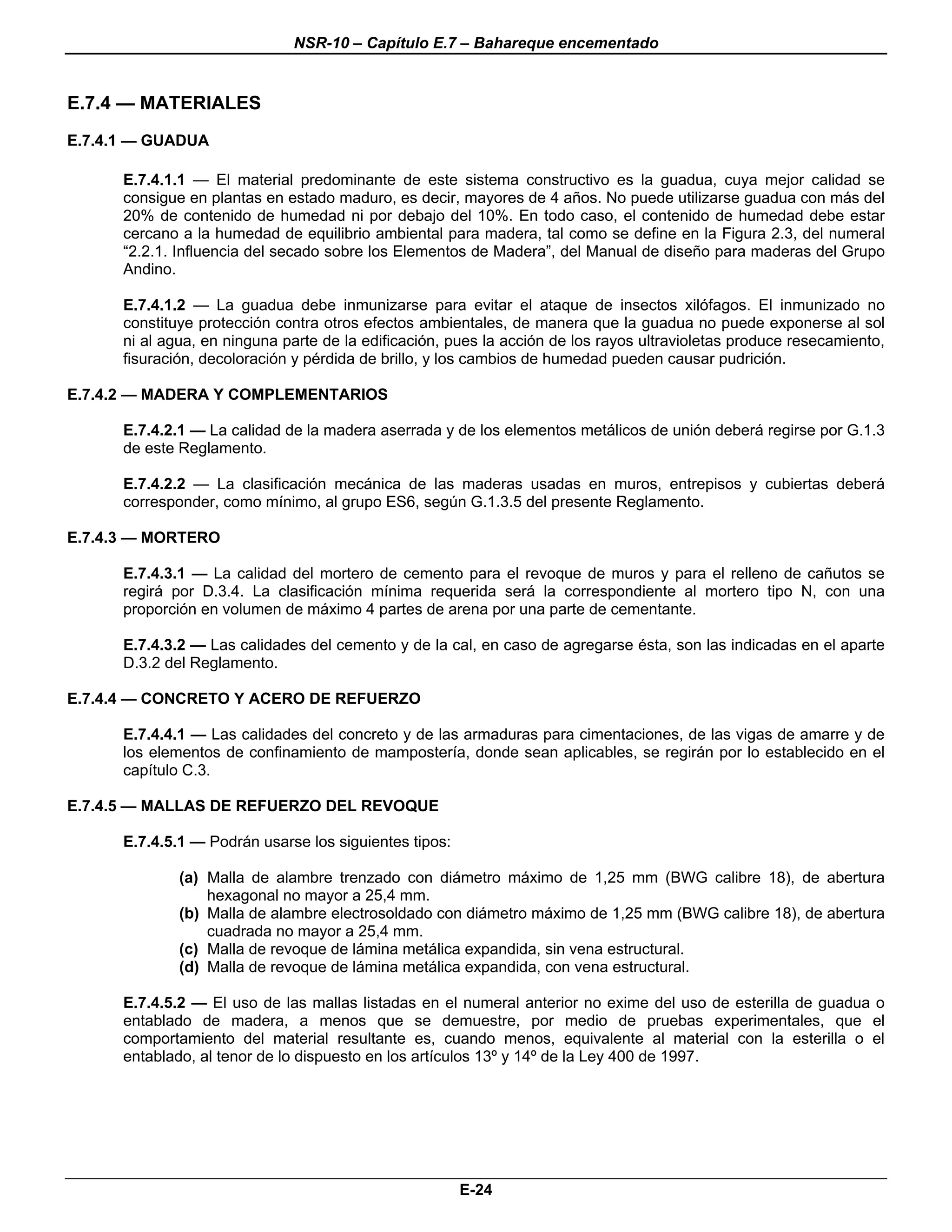 NSR-10 – Capítulo E.7 – Bahareque encementado


E.7.4 — MATERIALES
E.7.4.1 — GUADUA

      E.7.4.1.1 — El material predominante de este sistema constructivo es la guadua, cuya mejor calidad se
      consigue en plantas en estado maduro, es decir, mayores de 4 años. No puede utilizarse guadua con más del
      20% de contenido de humedad ni por debajo del 10%. En todo caso, el contenido de humedad debe estar
      cercano a la humedad de equilibrio ambiental para madera, tal como se define en la Figura 2.3, del numeral
      “2.2.1. Influencia del secado sobre los Elementos de Madera”, del Manual de diseño para maderas del Grupo
      Andino.

      E.7.4.1.2 — La guadua debe inmunizarse para evitar el ataque de insectos xilófagos. El inmunizado no
      constituye protección contra otros efectos ambientales, de manera que la guadua no puede exponerse al sol
      ni al agua, en ninguna parte de la edificación, pues la acción de los rayos ultravioletas produce resecamiento,
      fisuración, decoloración y pérdida de brillo, y los cambios de humedad pueden causar pudrición.

E.7.4.2 — MADERA Y COMPLEMENTARIOS

      E.7.4.2.1 — La calidad de la madera aserrada y de los elementos metálicos de unión deberá regirse por G.1.3
      de este Reglamento.

      E.7.4.2.2 — La clasificación mecánica de las maderas usadas en muros, entrepisos y cubiertas deberá
      corresponder, como mínimo, al grupo ES6, según G.1.3.5 del presente Reglamento.

E.7.4.3 — MORTERO

      E.7.4.3.1 — La calidad del mortero de cemento para el revoque de muros y para el relleno de cañutos se
      regirá por D.3.4. La clasificación mínima requerida será la correspondiente al mortero tipo N, con una
      proporción en volumen de máximo 4 partes de arena por una parte de cementante.

      E.7.4.3.2 — Las calidades del cemento y de la cal, en caso de agregarse ésta, son las indicadas en el aparte
      D.3.2 del Reglamento.

E.7.4.4 — CONCRETO Y ACERO DE REFUERZO

      E.7.4.4.1 — Las calidades del concreto y de las armaduras para cimentaciones, de las vigas de amarre y de
      los elementos de confinamiento de mampostería, donde sean aplicables, se regirán por lo establecido en el
      capítulo C.3.

E.7.4.5 — MALLAS DE REFUERZO DEL REVOQUE

      E.7.4.5.1 — Podrán usarse los siguientes tipos:

              (a) Malla de alambre trenzado con diámetro máximo de 1,25 mm (BWG calibre 18), de abertura
                  hexagonal no mayor a 25,4 mm.
              (b) Malla de alambre electrosoldado con diámetro máximo de 1,25 mm (BWG calibre 18), de abertura
                  cuadrada no mayor a 25,4 mm.
              (c) Malla de revoque de lámina metálica expandida, sin vena estructural.
              (d) Malla de revoque de lámina metálica expandida, con vena estructural.

      E.7.4.5.2 — El uso de las mallas listadas en el numeral anterior no exime del uso de esterilla de guadua o
      entablado de madera, a menos que se demuestre, por medio de pruebas experimentales, que el
      comportamiento del material resultante es, cuando menos, equivalente al material con la esterilla o el
      entablado, al tenor de lo dispuesto en los artículos 13º y 14º de la Ley 400 de 1997.




                                                        E-24
 