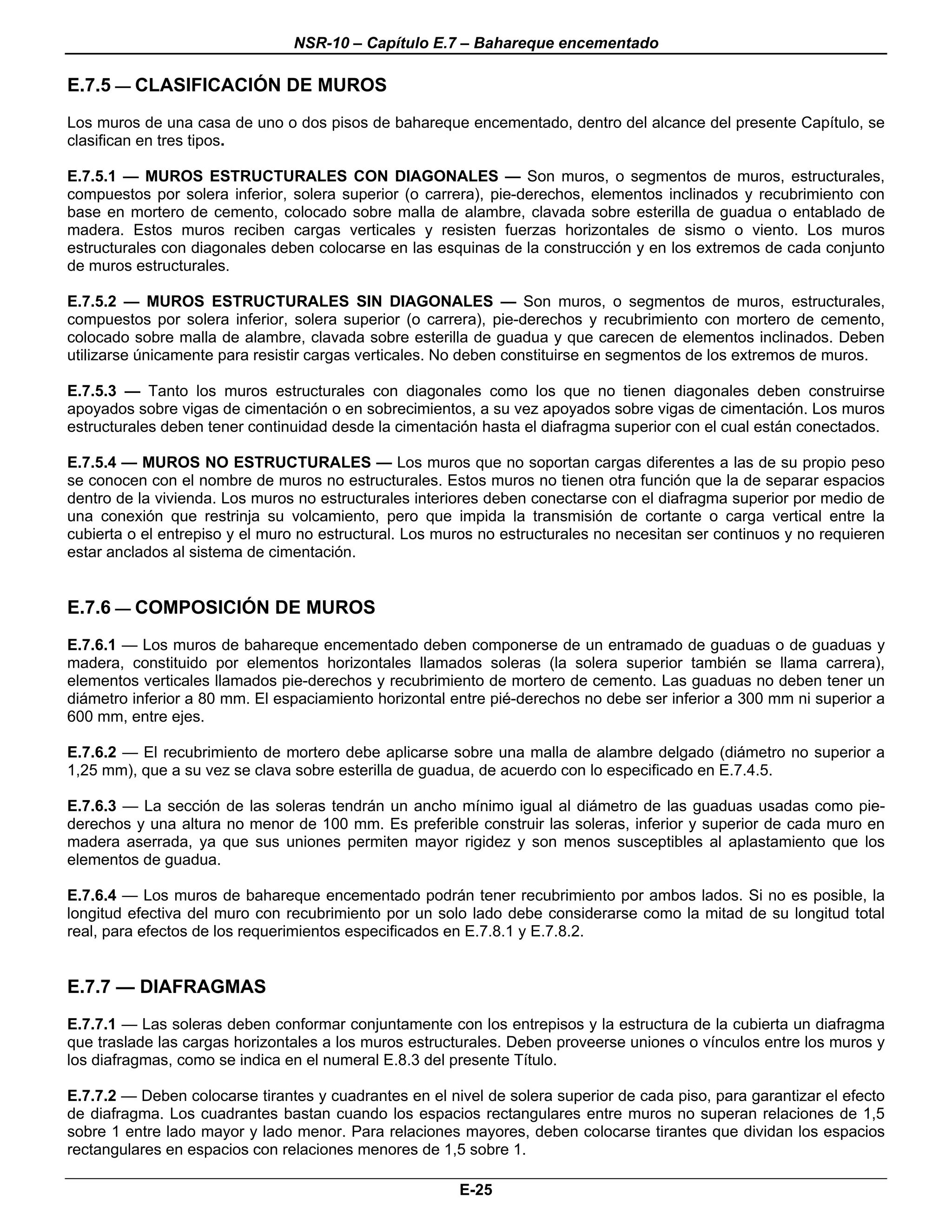 NSR-10 – Capítulo E.7 – Bahareque encementado

E.7.5 — CLASIFICACIÓN DE MUROS
Los muros de una casa de uno o dos pisos de bahareque encementado, dentro del alcance del presente Capítulo, se
clasifican en tres tipos.

E.7.5.1 — MUROS ESTRUCTURALES CON DIAGONALES — Son muros, o segmentos de muros, estructurales,
compuestos por solera inferior, solera superior (o carrera), pie-derechos, elementos inclinados y recubrimiento con
base en mortero de cemento, colocado sobre malla de alambre, clavada sobre esterilla de guadua o entablado de
madera. Estos muros reciben cargas verticales y resisten fuerzas horizontales de sismo o viento. Los muros
estructurales con diagonales deben colocarse en las esquinas de la construcción y en los extremos de cada conjunto
de muros estructurales.

E.7.5.2 — MUROS ESTRUCTURALES SIN DIAGONALES — Son muros, o segmentos de muros, estructurales,
compuestos por solera inferior, solera superior (o carrera), pie-derechos y recubrimiento con mortero de cemento,
colocado sobre malla de alambre, clavada sobre esterilla de guadua y que carecen de elementos inclinados. Deben
utilizarse únicamente para resistir cargas verticales. No deben constituirse en segmentos de los extremos de muros.

E.7.5.3 — Tanto los muros estructurales con diagonales como los que no tienen diagonales deben construirse
apoyados sobre vigas de cimentación o en sobrecimientos, a su vez apoyados sobre vigas de cimentación. Los muros
estructurales deben tener continuidad desde la cimentación hasta el diafragma superior con el cual están conectados.

E.7.5.4 — MUROS NO ESTRUCTURALES — Los muros que no soportan cargas diferentes a las de su propio peso
se conocen con el nombre de muros no estructurales. Estos muros no tienen otra función que la de separar espacios
dentro de la vivienda. Los muros no estructurales interiores deben conectarse con el diafragma superior por medio de
una conexión que restrinja su volcamiento, pero que impida la transmisión de cortante o carga vertical entre la
cubierta o el entrepiso y el muro no estructural. Los muros no estructurales no necesitan ser continuos y no requieren
estar anclados al sistema de cimentación.


E.7.6 — COMPOSICIÓN DE MUROS
E.7.6.1 — Los muros de bahareque encementado deben componerse de un entramado de guaduas o de guaduas y
madera, constituido por elementos horizontales llamados soleras (la solera superior también se llama carrera),
elementos verticales llamados pie-derechos y recubrimiento de mortero de cemento. Las guaduas no deben tener un
diámetro inferior a 80 mm. El espaciamiento horizontal entre pié-derechos no debe ser inferior a 300 mm ni superior a
600 mm, entre ejes.

E.7.6.2 — El recubrimiento de mortero debe aplicarse sobre una malla de alambre delgado (diámetro no superior a
1,25 mm), que a su vez se clava sobre esterilla de guadua, de acuerdo con lo especificado en E.7.4.5.

E.7.6.3 — La sección de las soleras tendrán un ancho mínimo igual al diámetro de las guaduas usadas como pie-
derechos y una altura no menor de 100 mm. Es preferible construir las soleras, inferior y superior de cada muro en
madera aserrada, ya que sus uniones permiten mayor rigidez y son menos susceptibles al aplastamiento que los
elementos de guadua.

E.7.6.4 — Los muros de bahareque encementado podrán tener recubrimiento por ambos lados. Si no es posible, la
longitud efectiva del muro con recubrimiento por un solo lado debe considerarse como la mitad de su longitud total
real, para efectos de los requerimientos especificados en E.7.8.1 y E.7.8.2.


E.7.7 — DIAFRAGMAS
E.7.7.1 — Las soleras deben conformar conjuntamente con los entrepisos y la estructura de la cubierta un diafragma
que traslade las cargas horizontales a los muros estructurales. Deben proveerse uniones o vínculos entre los muros y
los diafragmas, como se indica en el numeral E.8.3 del presente Título.

E.7.7.2 — Deben colocarse tirantes y cuadrantes en el nivel de solera superior de cada piso, para garantizar el efecto
de diafragma. Los cuadrantes bastan cuando los espacios rectangulares entre muros no superan relaciones de 1,5
sobre 1 entre lado mayor y lado menor. Para relaciones mayores, deben colocarse tirantes que dividan los espacios
rectangulares en espacios con relaciones menores de 1,5 sobre 1.

                                                        E-25
 