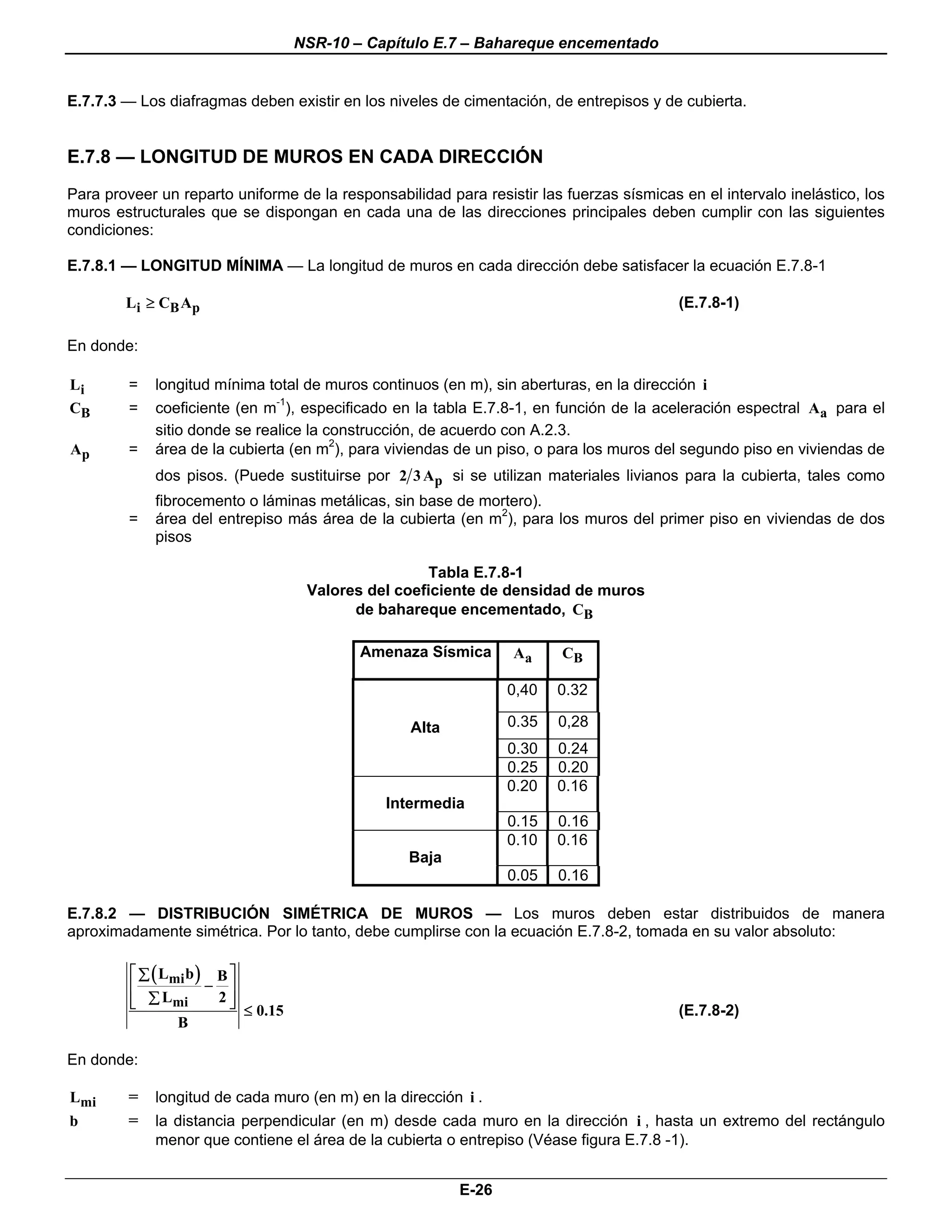 NSR-10 – Capítulo E.7 – Bahareque encementado


E.7.7.3 — Los diafragmas deben existir en los niveles de cimentación, de entrepisos y de cubierta.


E.7.8 — LONGITUD DE MUROS EN CADA DIRECCIÓN
Para proveer un reparto uniforme de la responsabilidad para resistir las fuerzas sísmicas en el intervalo inelástico, los
muros estructurales que se dispongan en cada una de las direcciones principales deben cumplir con las siguientes
condiciones:

E.7.8.1 — LONGITUD MÍNIMA — La longitud de muros en cada dirección debe satisfacer la ecuación E.7.8-1

        Li ≥ CB Ap                                                                        (E.7.8-1)

En donde:

Li       =   longitud mínima total de muros continuos (en m), sin aberturas, en la dirección i
CB       =   coeficiente (en m-1), especificado en la tabla E.7.8-1, en función de la aceleración espectral Aa para el
             sitio donde se realice la construcción, de acuerdo con A.2.3.
Ap       =   área de la cubierta (en m2), para viviendas de un piso, o para los muros del segundo piso en viviendas de
             dos pisos. (Puede sustituirse por 2 3 Ap si se utilizan materiales livianos para la cubierta, tales como
             fibrocemento o láminas metálicas, sin base de mortero).
         =   área del entrepiso más área de la cubierta (en m2), para los muros del primer piso en viviendas de dos
             pisos

                                                        Tabla E.7.8-1
                                       Valores del coeficiente de densidad de muros
                                             de bahareque encementado, CB

                                              Amenaza Sísmica     Aa     CB

                                                                  0,40   0.32

                                                    Alta          0.35   0,28
                                                                  0.30   0.24
                                                                  0.25   0.20
                                                                  0.20   0.16
                                                 Intermedia
                                                                  0.15   0.16
                                                                  0.10   0.16
                                                    Baja
                                                                  0.05   0.16

E.7.8.2 — DISTRIBUCIÓN SIMÉTRICA DE MUROS — Los muros deben estar distribuidos de manera
aproximadamente simétrica. Por lo tanto, debe cumplirse con la ecuación E.7.8-2, tomada en su valor absoluto:

         ⎡ ∑ ( Lmi b ) B ⎤
         ⎢            − ⎥
         ⎢ ∑ Lmi
         ⎣             2⎥⎦   ≤ 0.15                                                       (E.7.8-2)
                B

En donde:

Lmi      =   longitud de cada muro (en m) en la dirección i .
b        =   la distancia perpendicular (en m) desde cada muro en la dirección i , hasta un extremo del rectángulo
             menor que contiene el área de la cubierta o entrepiso (Véase figura E.7.8 -1).


                                                           E-26
 
