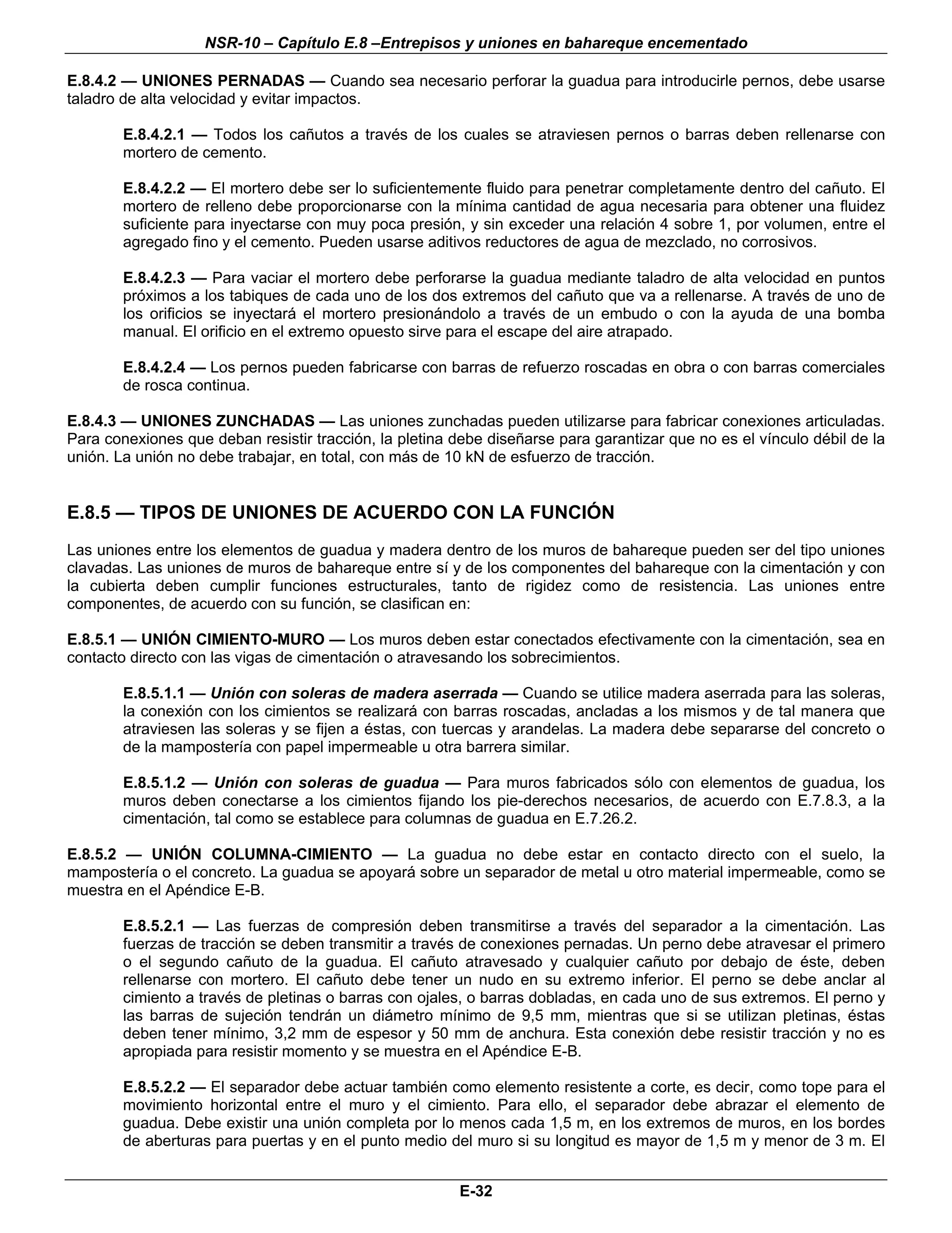 NSR-10 – Capítulo E.8 –Entrepisos y uniones en bahareque encementado

E.8.4.2 — UNIONES PERNADAS — Cuando sea necesario perforar la guadua para introducirle pernos, debe usarse
taladro de alta velocidad y evitar impactos.

        E.8.4.2.1 — Todos los cañutos a través de los cuales se atraviesen pernos o barras deben rellenarse con
        mortero de cemento.

        E.8.4.2.2 — El mortero debe ser lo suficientemente fluido para penetrar completamente dentro del cañuto. El
        mortero de relleno debe proporcionarse con la mínima cantidad de agua necesaria para obtener una fluidez
        suficiente para inyectarse con muy poca presión, y sin exceder una relación 4 sobre 1, por volumen, entre el
        agregado fino y el cemento. Pueden usarse aditivos reductores de agua de mezclado, no corrosivos.

        E.8.4.2.3 — Para vaciar el mortero debe perforarse la guadua mediante taladro de alta velocidad en puntos
        próximos a los tabiques de cada uno de los dos extremos del cañuto que va a rellenarse. A través de uno de
        los orificios se inyectará el mortero presionándolo a través de un embudo o con la ayuda de una bomba
        manual. El orificio en el extremo opuesto sirve para el escape del aire atrapado.

        E.8.4.2.4 — Los pernos pueden fabricarse con barras de refuerzo roscadas en obra o con barras comerciales
        de rosca continua.

E.8.4.3 — UNIONES ZUNCHADAS — Las uniones zunchadas pueden utilizarse para fabricar conexiones articuladas.
Para conexiones que deban resistir tracción, la pletina debe diseñarse para garantizar que no es el vínculo débil de la
unión. La unión no debe trabajar, en total, con más de 10 kN de esfuerzo de tracción.


E.8.5 — TIPOS DE UNIONES DE ACUERDO CON LA FUNCIÓN
Las uniones entre los elementos de guadua y madera dentro de los muros de bahareque pueden ser del tipo uniones
clavadas. Las uniones de muros de bahareque entre sí y de los componentes del bahareque con la cimentación y con
la cubierta deben cumplir funciones estructurales, tanto de rigidez como de resistencia. Las uniones entre
componentes, de acuerdo con su función, se clasifican en:

E.8.5.1 — UNIÓN CIMIENTO-MURO — Los muros deben estar conectados efectivamente con la cimentación, sea en
contacto directo con las vigas de cimentación o atravesando los sobrecimientos.

        E.8.5.1.1 — Unión con soleras de madera aserrada — Cuando se utilice madera aserrada para las soleras,
        la conexión con los cimientos se realizará con barras roscadas, ancladas a los mismos y de tal manera que
        atraviesen las soleras y se fijen a éstas, con tuercas y arandelas. La madera debe separarse del concreto o
        de la mampostería con papel impermeable u otra barrera similar.

        E.8.5.1.2 — Unión con soleras de guadua — Para muros fabricados sólo con elementos de guadua, los
        muros deben conectarse a los cimientos fijando los pie-derechos necesarios, de acuerdo con E.7.8.3, a la
        cimentación, tal como se establece para columnas de guadua en E.7.26.2.

E.8.5.2 — UNIÓN COLUMNA-CIMIENTO — La guadua no debe estar en contacto directo con el suelo, la
mampostería o el concreto. La guadua se apoyará sobre un separador de metal u otro material impermeable, como se
muestra en el Apéndice E-B.

        E.8.5.2.1 — Las fuerzas de compresión deben transmitirse a través del separador a la cimentación. Las
        fuerzas de tracción se deben transmitir a través de conexiones pernadas. Un perno debe atravesar el primero
        o el segundo cañuto de la guadua. El cañuto atravesado y cualquier cañuto por debajo de éste, deben
        rellenarse con mortero. El cañuto debe tener un nudo en su extremo inferior. El perno se debe anclar al
        cimiento a través de pletinas o barras con ojales, o barras dobladas, en cada uno de sus extremos. El perno y
        las barras de sujeción tendrán un diámetro mínimo de 9,5 mm, mientras que si se utilizan pletinas, éstas
        deben tener mínimo, 3,2 mm de espesor y 50 mm de anchura. Esta conexión debe resistir tracción y no es
        apropiada para resistir momento y se muestra en el Apéndice E-B.

        E.8.5.2.2 — El separador debe actuar también como elemento resistente a corte, es decir, como tope para el
        movimiento horizontal entre el muro y el cimiento. Para ello, el separador debe abrazar el elemento de
        guadua. Debe existir una unión completa por lo menos cada 1,5 m, en los extremos de muros, en los bordes
        de aberturas para puertas y en el punto medio del muro si su longitud es mayor de 1,5 m y menor de 3 m. El


                                                         E-32
 