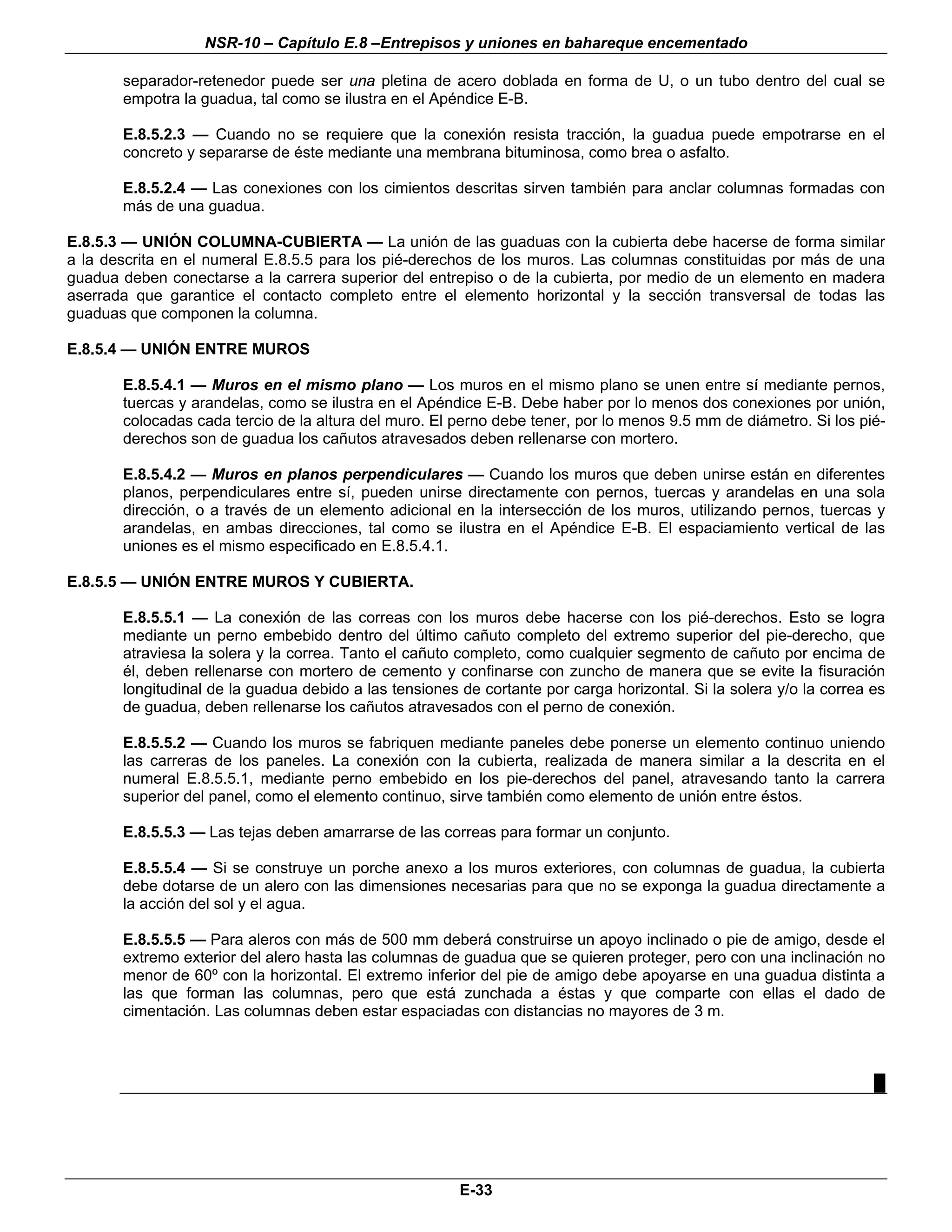 NSR-10 – Capítulo E.8 –Entrepisos y uniones en bahareque encementado

       separador-retenedor puede ser una pletina de acero doblada en forma de U, o un tubo dentro del cual se
       empotra la guadua, tal como se ilustra en el Apéndice E-B.

       E.8.5.2.3 — Cuando no se requiere que la conexión resista tracción, la guadua puede empotrarse en el
       concreto y separarse de éste mediante una membrana bituminosa, como brea o asfalto.

       E.8.5.2.4 — Las conexiones con los cimientos descritas sirven también para anclar columnas formadas con
       más de una guadua.

E.8.5.3 — UNIÓN COLUMNA-CUBIERTA — La unión de las guaduas con la cubierta debe hacerse de forma similar
a la descrita en el numeral E.8.5.5 para los pié-derechos de los muros. Las columnas constituidas por más de una
guadua deben conectarse a la carrera superior del entrepiso o de la cubierta, por medio de un elemento en madera
aserrada que garantice el contacto completo entre el elemento horizontal y la sección transversal de todas las
guaduas que componen la columna.

E.8.5.4 — UNIÓN ENTRE MUROS

       E.8.5.4.1 — Muros en el mismo plano — Los muros en el mismo plano se unen entre sí mediante pernos,
       tuercas y arandelas, como se ilustra en el Apéndice E-B. Debe haber por lo menos dos conexiones por unión,
       colocadas cada tercio de la altura del muro. El perno debe tener, por lo menos 9.5 mm de diámetro. Si los pié-
       derechos son de guadua los cañutos atravesados deben rellenarse con mortero.

       E.8.5.4.2 — Muros en planos perpendiculares — Cuando los muros que deben unirse están en diferentes
       planos, perpendiculares entre sí, pueden unirse directamente con pernos, tuercas y arandelas en una sola
       dirección, o a través de un elemento adicional en la intersección de los muros, utilizando pernos, tuercas y
       arandelas, en ambas direcciones, tal como se ilustra en el Apéndice E-B. El espaciamiento vertical de las
       uniones es el mismo especificado en E.8.5.4.1.

E.8.5.5 — UNIÓN ENTRE MUROS Y CUBIERTA.

       E.8.5.5.1 — La conexión de las correas con los muros debe hacerse con los pié-derechos. Esto se logra
       mediante un perno embebido dentro del último cañuto completo del extremo superior del pie-derecho, que
       atraviesa la solera y la correa. Tanto el cañuto completo, como cualquier segmento de cañuto por encima de
       él, deben rellenarse con mortero de cemento y confinarse con zuncho de manera que se evite la fisuración
       longitudinal de la guadua debido a las tensiones de cortante por carga horizontal. Si la solera y/o la correa es
       de guadua, deben rellenarse los cañutos atravesados con el perno de conexión.

       E.8.5.5.2 — Cuando los muros se fabriquen mediante paneles debe ponerse un elemento continuo uniendo
       las carreras de los paneles. La conexión con la cubierta, realizada de manera similar a la descrita en el
       numeral E.8.5.5.1, mediante perno embebido en los pie-derechos del panel, atravesando tanto la carrera
       superior del panel, como el elemento continuo, sirve también como elemento de unión entre éstos.

       E.8.5.5.3 — Las tejas deben amarrarse de las correas para formar un conjunto.

       E.8.5.5.4 — Si se construye un porche anexo a los muros exteriores, con columnas de guadua, la cubierta
       debe dotarse de un alero con las dimensiones necesarias para que no se exponga la guadua directamente a
       la acción del sol y el agua.

       E.8.5.5.5 — Para aleros con más de 500 mm deberá construirse un apoyo inclinado o pie de amigo, desde el
       extremo exterior del alero hasta las columnas de guadua que se quieren proteger, pero con una inclinación no
       menor de 60º con la horizontal. El extremo inferior del pie de amigo debe apoyarse en una guadua distinta a
       las que forman las columnas, pero que está zunchada a éstas y que comparte con ellas el dado de
       cimentación. Las columnas deben estar espaciadas con distancias no mayores de 3 m.



                                                                                                                     █




                                                        E-33
 